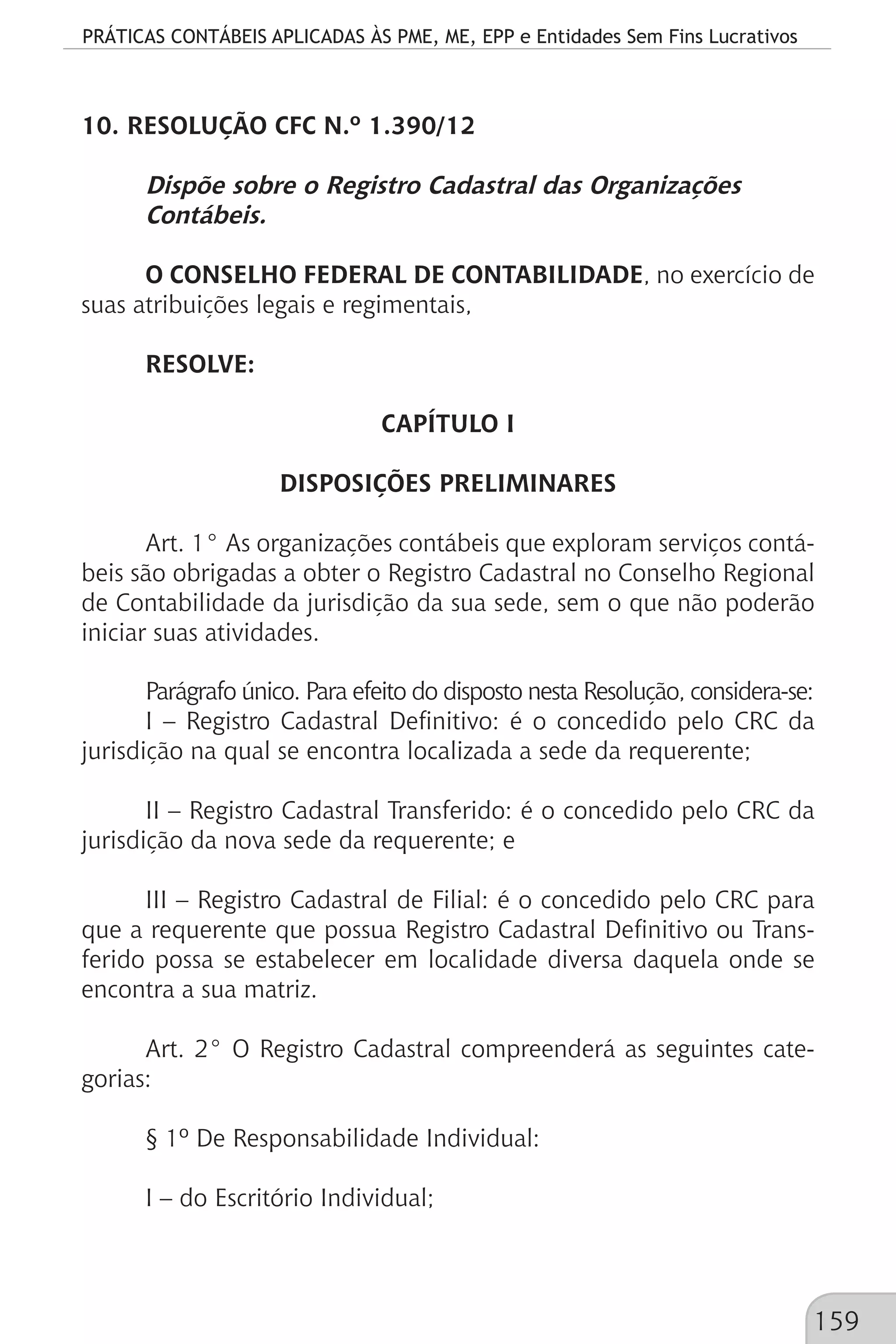PRÁTICAS CONTÁBEIS APLICADAS ÀS PME, ME, EPP e Entidades Sem Fins Lucrativos
159
10. RESOLUÇÃO CFC N.º 1.390/12
Dispõe sobre o Registro Cadastral das Organizações
Contábeis.
O CONSELHO FEDERAL DE CONTABILIDADE, no exercício de
suas atribuições legais e regimentais,
RESOLVE:
CAPÍTULO I
DISPOSIÇÕES PRELIMINARES
Art. 1° As organizações contábeis que exploram serviços contá-
beis são obrigadas a obter o Registro Cadastral no Conselho Regional
de Contabilidade da jurisdição da sua sede, sem o que não poderão
iniciar suas atividades.
Parágrafo único. Para efeito do disposto nesta Resolução, considera-se:
I – Registro Cadastral Definitivo: é o concedido pelo CRC da
jurisdição na qual se encontra localizada a sede da requerente;
II – Registro Cadastral Transferido: é o concedido pelo CRC da
jurisdição da nova sede da requerente; e
III – Registro Cadastral de Filial: é o concedido pelo CRC para
que a requerente que possua Registro Cadastral Definitivo ou Trans-
ferido possa se estabelecer em localidade diversa daquela onde se
encontra a sua matriz.
Art. 2° O Registro Cadastral compreenderá as seguintes cate-
gorias:
§ 1º De Responsabilidade Individual:
I – do Escritório Individual;
 