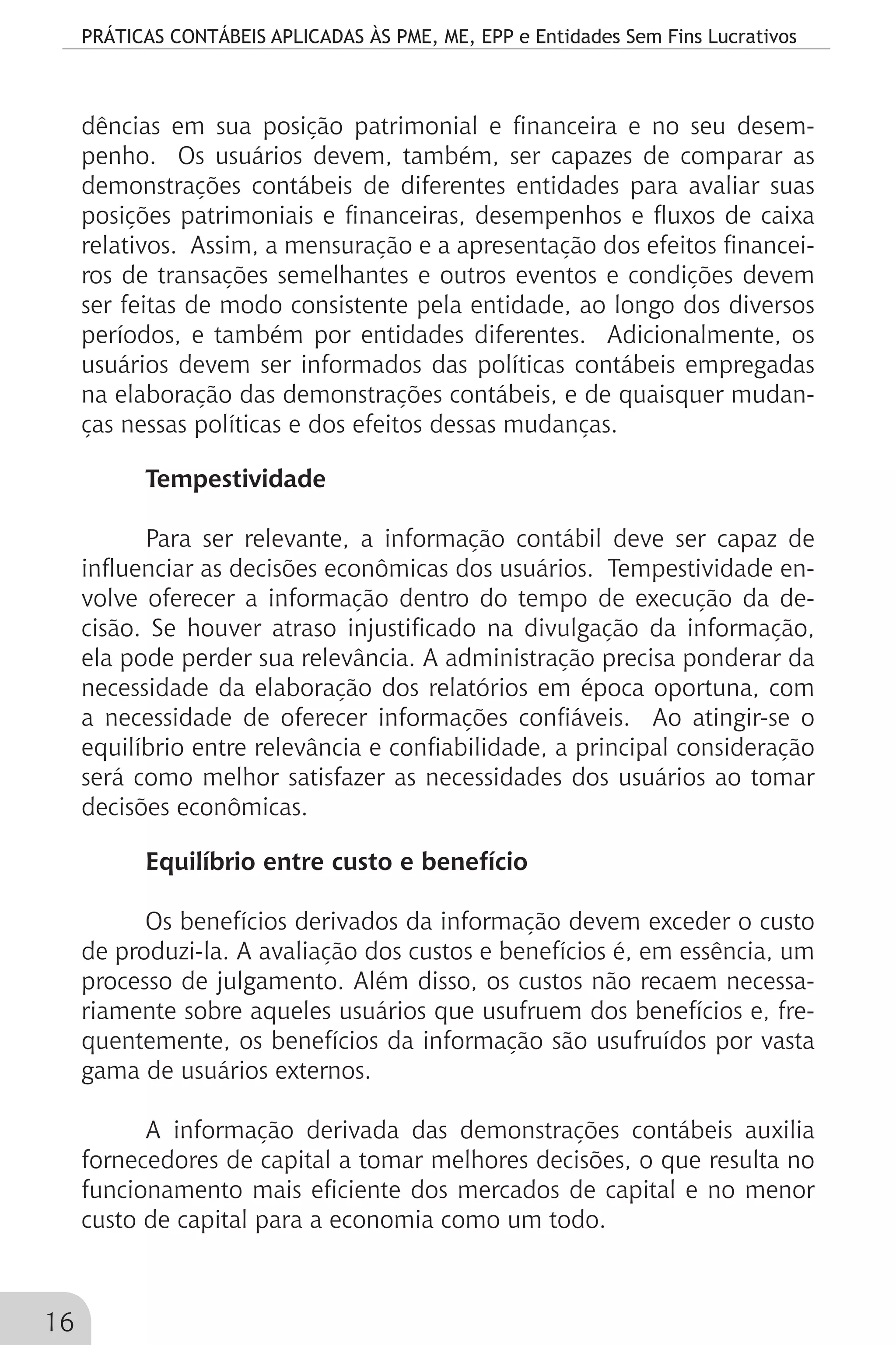 PRÁTICAS CONTÁBEIS APLICADAS ÀS PME, ME, EPP e Entidades Sem Fins Lucrativos
16
dências em sua posição patrimonial e financeira e no seu desem-
penho. Os usuários devem, também, ser capazes de comparar as
demonstrações contábeis de diferentes entidades para avaliar suas
posições patrimoniais e financeiras, desempenhos e fluxos de caixa
relativos. Assim, a mensuração e a apresentação dos efeitos financei-
ros de transações semelhantes e outros eventos e condições devem
ser feitas de modo consistente pela entidade, ao longo dos diversos
períodos, e também por entidades diferentes. Adicionalmente, os
usuários devem ser informados das políticas contábeis empregadas
na elaboração das demonstrações contábeis, e de quaisquer mudan-
ças nessas políticas e dos efeitos dessas mudanças.
Tempestividade
Para ser relevante, a informação contábil deve ser capaz de
influenciar as decisões econômicas dos usuários. Tempestividade en-
volve oferecer a informação dentro do tempo de execução da de-
cisão. Se houver atraso injustificado na divulgação da informação,
ela pode perder sua relevância. A administração precisa ponderar da
necessidade da elaboração dos relatórios em época oportuna, com
a necessidade de oferecer informações confiáveis. Ao atingir-se o
equilíbrio entre relevância e confiabilidade, a principal consideração
será como melhor satisfazer as necessidades dos usuários ao tomar
decisões econômicas.
Equilíbrio entre custo e benefício
Os benefícios derivados da informação devem exceder o custo
de produzi-la. A avaliação dos custos e benefícios é, em essência, um
processo de julgamento. Além disso, os custos não recaem necessa-
riamente sobre aqueles usuários que usufruem dos benefícios e, fre-
quentemente, os benefícios da informação são usufruídos por vasta
gama de usuários externos.
A informação derivada das demonstrações contábeis auxilia
fornecedores de capital a tomar melhores decisões, o que resulta no
funcionamento mais eficiente dos mercados de capital e no menor
custo de capital para a economia como um todo.
 