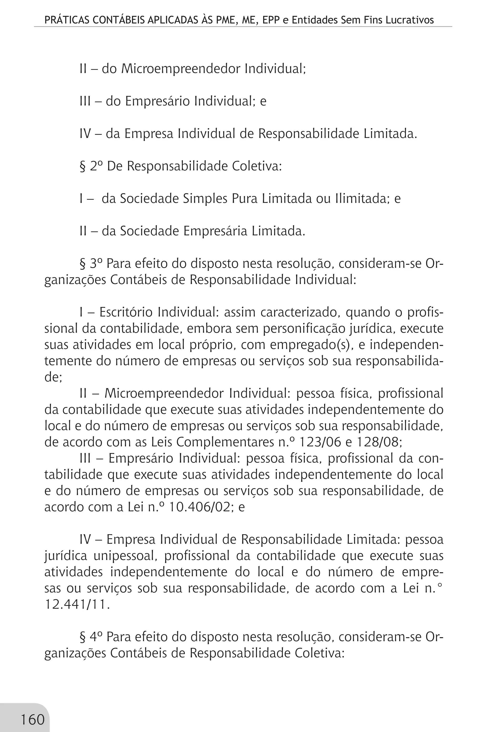 PRÁTICAS CONTÁBEIS APLICADAS ÀS PME, ME, EPP e Entidades Sem Fins Lucrativos
160
II – do Microempreendedor Individual;
III – do Empresário Individual; e
IV – da Empresa Individual de Responsabilidade Limitada.
§ 2º De Responsabilidade Coletiva:
I – da Sociedade Simples Pura Limitada ou Ilimitada; e
II – da Sociedade Empresária Limitada.
§ 3º Para efeito do disposto nesta resolução, consideram-se Or-
ganizações Contábeis de Responsabilidade Individual:
I – Escritório Individual: assim caracterizado, quando o profis-
sional da contabilidade, embora sem personificação jurídica, execute
suas atividades em local próprio, com empregado(s), e independen-
temente do número de empresas ou serviços sob sua responsabilida-
de;
II – Microempreendedor Individual: pessoa física, profissional
da contabilidade que execute suas atividades independentemente do
local e do número de empresas ou serviços sob sua responsabilidade,
de acordo com as Leis Complementares n.º 123/06 e 128/08;
III – Empresário Individual: pessoa física, profissional da con-
tabilidade que execute suas atividades independentemente do local
e do número de empresas ou serviços sob sua responsabilidade, de
acordo com a Lei n.º 10.406/02; e
IV – Empresa Individual de Responsabilidade Limitada: pessoa
jurídica unipessoal, profissional da contabilidade que execute suas
atividades independentemente do local e do número de empre-
sas ou serviços sob sua responsabilidade, de acordo com a Lei n.°
12.441/11.
§ 4º Para efeito do disposto nesta resolução, consideram-se Or-
ganizações Contábeis de Responsabilidade Coletiva:
 
