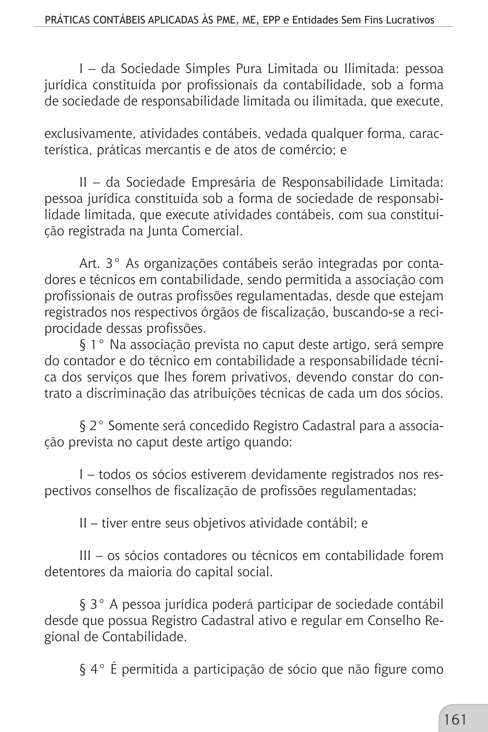 PRÁTICAS CONTÁBEIS APLICADAS ÀS PME, ME, EPP e Entidades Sem Fins Lucrativos
161
I – da Sociedade Simples Pura Limitada ou Ilimitada: pessoa
jurídica constituída por profissionais da contabilidade, sob a forma
de sociedade de responsabilidade limitada ou ilimitada, que execute,
exclusivamente, atividades contábeis, vedada qualquer forma, carac-
terística, práticas mercantis e de atos de comércio; e
II – da Sociedade Empresária de Responsabilidade Limitada:
pessoa jurídica constituída sob a forma de sociedade de responsabi-
lidade limitada, que execute atividades contábeis, com sua constitui-
ção registrada na Junta Comercial.
Art. 3° As organizações contábeis serão integradas por conta-
dores e técnicos em contabilidade, sendo permitida a associação com
profissionais de outras profissões regulamentadas, desde que estejam
registrados nos respectivos órgãos de fiscalização, buscando-se a reci-
procidade dessas profissões.
§ 1° Na associação prevista no caput deste artigo, será sempre
do contador e do técnico em contabilidade a responsabilidade técni-
ca dos serviços que lhes forem privativos, devendo constar do con-
trato a discriminação das atribuições técnicas de cada um dos sócios.
§ 2° Somente será concedido Registro Cadastral para a associa-
ção prevista no caput deste artigo quando:
I – todos os sócios estiverem devidamente registrados nos res-
pectivos conselhos de fiscalização de profissões regulamentadas;
II – tiver entre seus objetivos atividade contábil; e
III – os sócios contadores ou técnicos em contabilidade forem
detentores da maioria do capital social.
§ 3° A pessoa jurídica poderá participar de sociedade contábil
desde que possua Registro Cadastral ativo e regular em Conselho Re-
gional de Contabilidade.
§ 4° É permitida a participação de sócio que não figure como
 