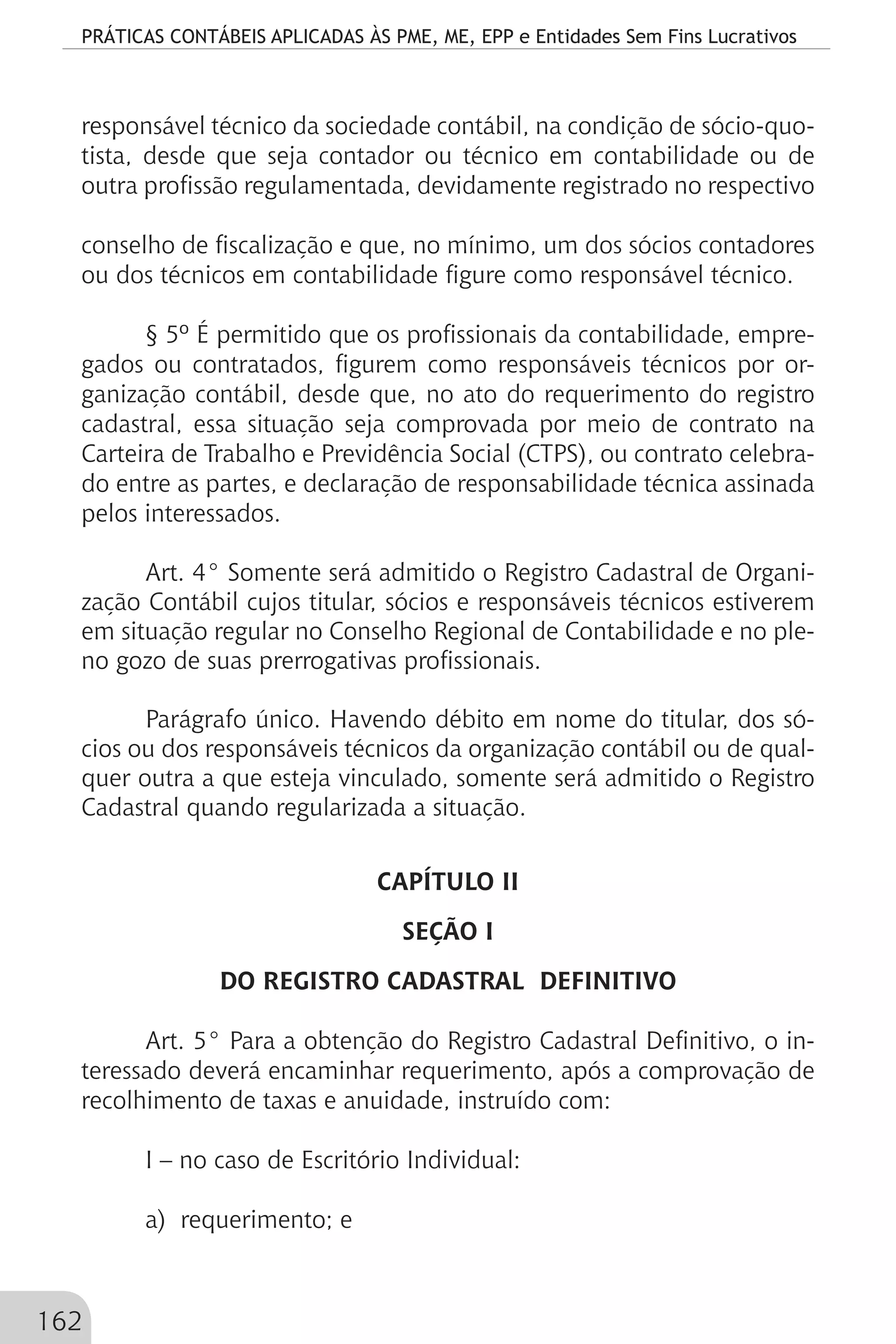 PRÁTICAS CONTÁBEIS APLICADAS ÀS PME, ME, EPP e Entidades Sem Fins Lucrativos
162
responsável técnico da sociedade contábil, na condição de sócio-quo-
tista, desde que seja contador ou técnico em contabilidade ou de
outra profissão regulamentada, devidamente registrado no respectivo
conselho de fiscalização e que, no mínimo, um dos sócios contadores
ou dos técnicos em contabilidade figure como responsável técnico.
§ 5º É permitido que os profissionais da contabilidade, empre-
gados ou contratados, figurem como responsáveis técnicos por or-
ganização contábil, desde que, no ato do requerimento do registro
cadastral, essa situação seja comprovada por meio de contrato na
Carteira de Trabalho e Previdência Social (CTPS), ou contrato celebra-
do entre as partes, e declaração de responsabilidade técnica assinada
pelos interessados.
Art. 4° Somente será admitido o Registro Cadastral de Organi-
zação Contábil cujos titular, sócios e responsáveis técnicos estiverem
em situação regular no Conselho Regional de Contabilidade e no ple-
no gozo de suas prerrogativas profissionais.
Parágrafo único. Havendo débito em nome do titular, dos só-
cios ou dos responsáveis técnicos da organização contábil ou de qual-
quer outra a que esteja vinculado, somente será admitido o Registro
Cadastral quando regularizada a situação.
CAPÍTULO II
SEÇÃO I
DO REGISTRO CADASTRAL DEFINITIVO
Art. 5° Para a obtenção do Registro Cadastral Definitivo, o in-
teressado deverá encaminhar requerimento, após a comprovação de
recolhimento de taxas e anuidade, instruído com:
I – no caso de Escritório Individual:
a) requerimento; e
 