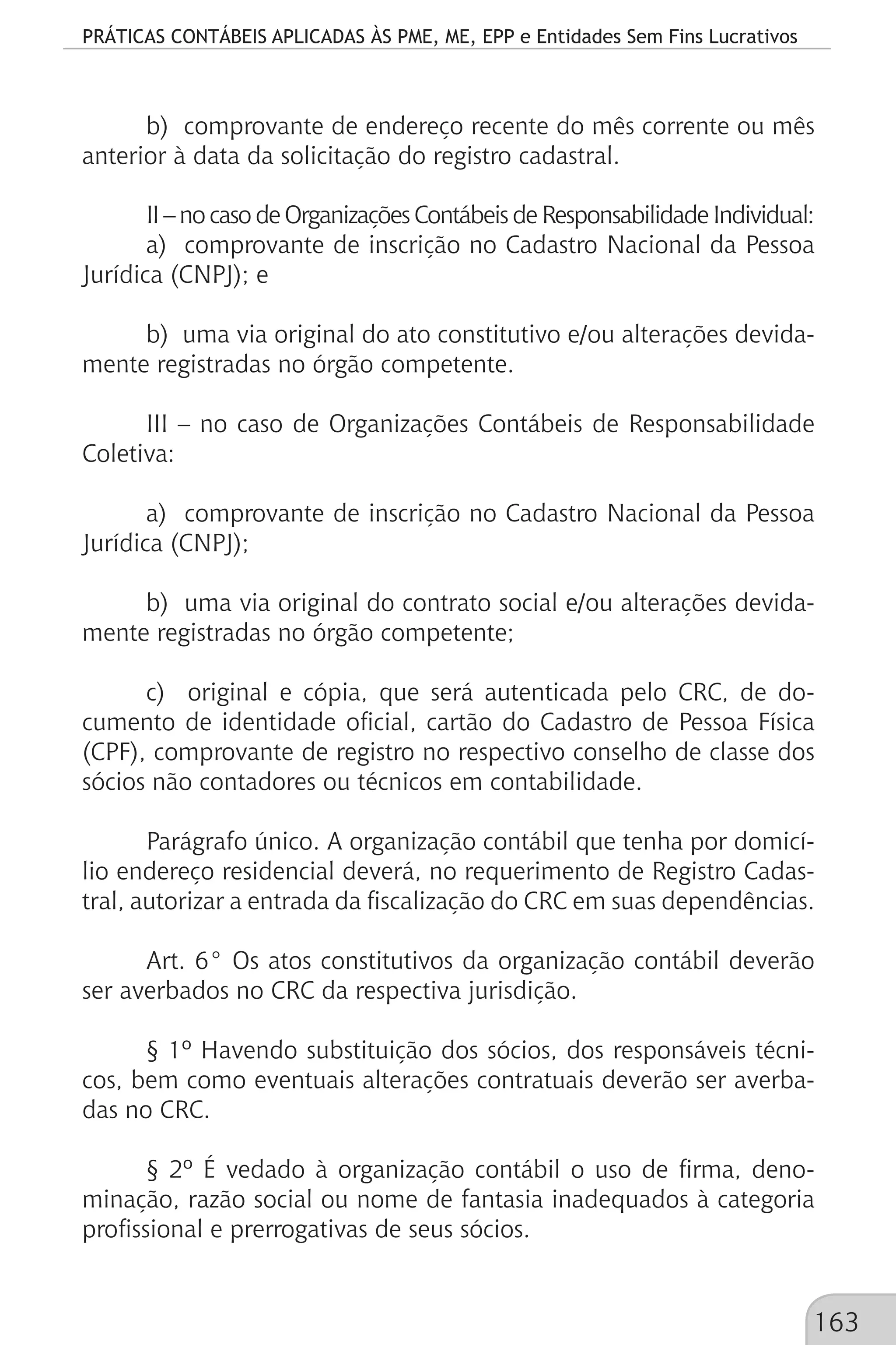 PRÁTICAS CONTÁBEIS APLICADAS ÀS PME, ME, EPP e Entidades Sem Fins Lucrativos
163
b) comprovante de endereço recente do mês corrente ou mês
anterior à data da solicitação do registro cadastral.
II–nocasodeOrganizaçõesContábeisdeResponsabilidadeIndividual:
a) comprovante de inscrição no Cadastro Nacional da Pessoa
Jurídica (CNPJ); e
b) uma via original do ato constitutivo e/ou alterações devida-
mente registradas no órgão competente.
III – no caso de Organizações Contábeis de Responsabilidade
Coletiva:
a) comprovante de inscrição no Cadastro Nacional da Pessoa
Jurídica (CNPJ);
b) uma via original do contrato social e/ou alterações devida-
mente registradas no órgão competente;
c) original e cópia, que será autenticada pelo CRC, de do-
cumento de identidade oficial, cartão do Cadastro de Pessoa Física
(CPF), comprovante de registro no respectivo conselho de classe dos
sócios não contadores ou técnicos em contabilidade.
Parágrafo único. A organização contábil que tenha por domicí-
lio endereço residencial deverá, no requerimento de Registro Cadas-
tral, autorizar a entrada da fiscalização do CRC em suas dependências.
Art. 6° Os atos constitutivos da organização contábil deverão
ser averbados no CRC da respectiva jurisdição.
§ 1º Havendo substituição dos sócios, dos responsáveis técni-
cos, bem como eventuais alterações contratuais deverão ser averba-
das no CRC.
§ 2º É vedado à organização contábil o uso de firma, deno-
minação, razão social ou nome de fantasia inadequados à categoria
profissional e prerrogativas de seus sócios.
 