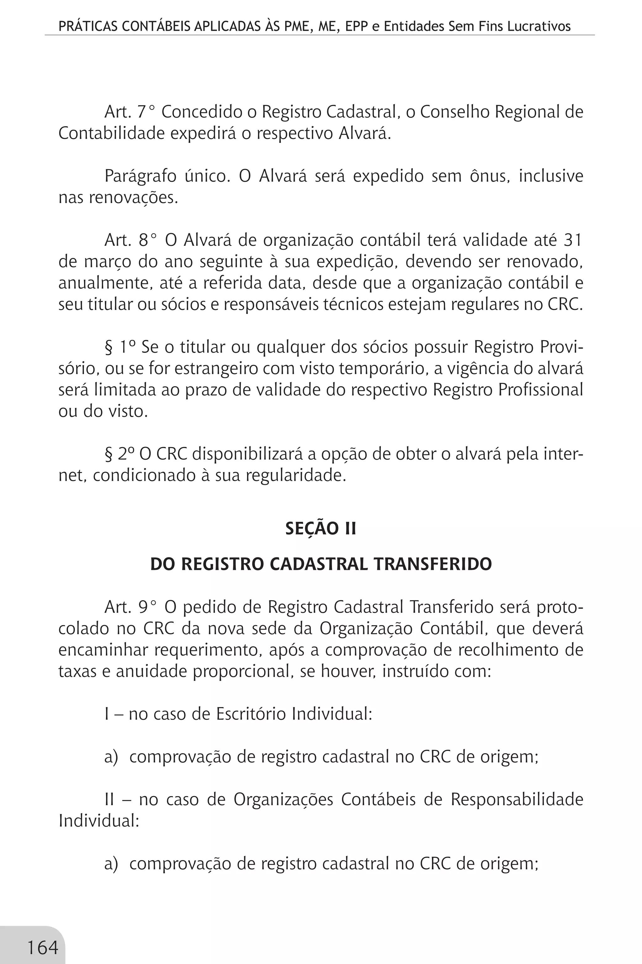 PRÁTICAS CONTÁBEIS APLICADAS ÀS PME, ME, EPP e Entidades Sem Fins Lucrativos
164
Art. 7° Concedido o Registro Cadastral, o Conselho Regional de
Contabilidade expedirá o respectivo Alvará.
Parágrafo único. O Alvará será expedido sem ônus, inclusive
nas renovações.
Art. 8° O Alvará de organização contábil terá validade até 31
de março do ano seguinte à sua expedição, devendo ser renovado,
anualmente, até a referida data, desde que a organização contábil e
seu titular ou sócios e responsáveis técnicos estejam regulares no CRC.
§ 1º Se o titular ou qualquer dos sócios possuir Registro Provi-
sório, ou se for estrangeiro com visto temporário, a vigência do alvará
será limitada ao prazo de validade do respectivo Registro Profissional
ou do visto.
§ 2º O CRC disponibilizará a opção de obter o alvará pela inter-
net, condicionado à sua regularidade.
SEÇÃO II
DO REGISTRO CADASTRAL TRANSFERIDO
Art. 9° O pedido de Registro Cadastral Transferido será proto-
colado no CRC da nova sede da Organização Contábil, que deverá
encaminhar requerimento, após a comprovação de recolhimento de
taxas e anuidade proporcional, se houver, instruído com:
I – no caso de Escritório Individual:
a) comprovação de registro cadastral no CRC de origem;
II – no caso de Organizações Contábeis de Responsabilidade
Individual:
a) comprovação de registro cadastral no CRC de origem;
 