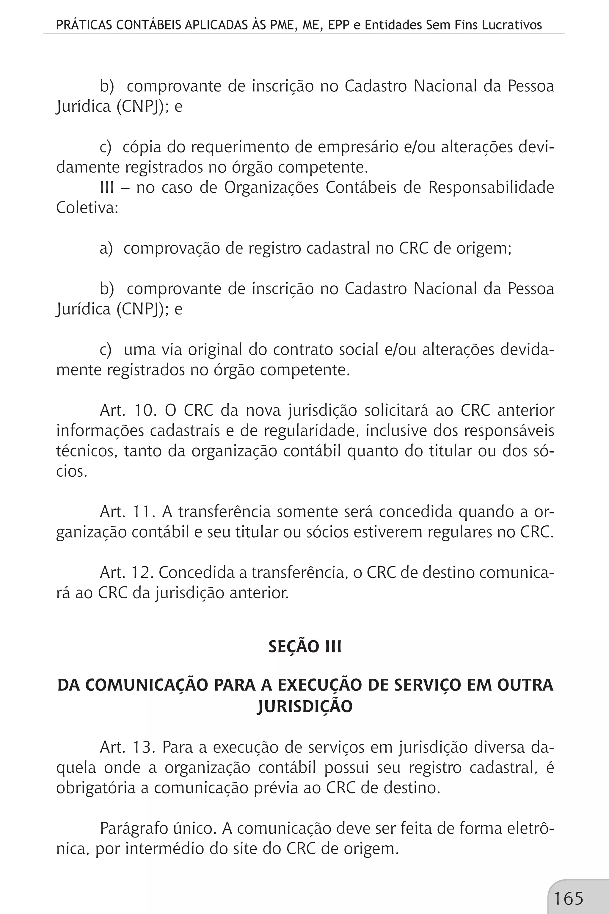 PRÁTICAS CONTÁBEIS APLICADAS ÀS PME, ME, EPP e Entidades Sem Fins Lucrativos
165
b) comprovante de inscrição no Cadastro Nacional da Pessoa
Jurídica (CNPJ); e
c) cópia do requerimento de empresário e/ou alterações devi-
damente registrados no órgão competente.
III – no caso de Organizações Contábeis de Responsabilidade
Coletiva:
a) comprovação de registro cadastral no CRC de origem;
b) comprovante de inscrição no Cadastro Nacional da Pessoa
Jurídica (CNPJ); e
c) uma via original do contrato social e/ou alterações devida-
mente registrados no órgão competente.
Art. 10. O CRC da nova jurisdição solicitará ao CRC anterior
informações cadastrais e de regularidade, inclusive dos responsáveis
técnicos, tanto da organização contábil quanto do titular ou dos só-
cios.
Art. 11. A transferência somente será concedida quando a or-
ganização contábil e seu titular ou sócios estiverem regulares no CRC.
Art. 12. Concedida a transferência, o CRC de destino comunica-
rá ao CRC da jurisdição anterior.
SEÇÃO III
DA COMUNICAÇÃO PARA A EXECUÇÃO DE SERVIÇO EM OUTRA
JURISDIÇÃO
Art. 13. Para a execução de serviços em jurisdição diversa da-
quela onde a organização contábil possui seu registro cadastral, é
obrigatória a comunicação prévia ao CRC de destino.
Parágrafo único. A comunicação deve ser feita de forma eletrô-
nica, por intermédio do site do CRC de origem.
 