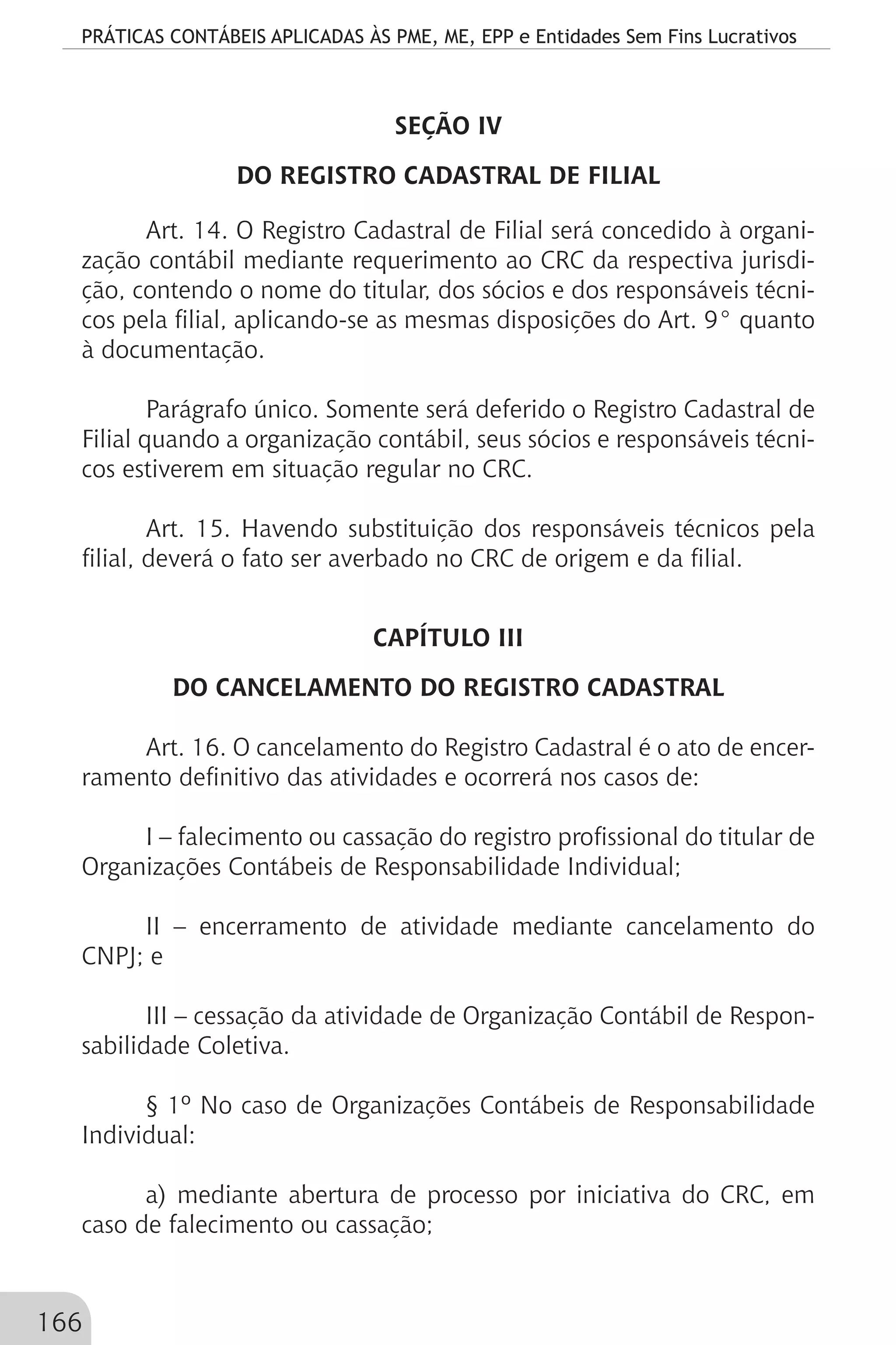 PRÁTICAS CONTÁBEIS APLICADAS ÀS PME, ME, EPP e Entidades Sem Fins Lucrativos
166
SEÇÃO IV
DO REGISTRO CADASTRAL DE FILIAL
Art. 14. O Registro Cadastral de Filial será concedido à organi-
zação contábil mediante requerimento ao CRC da respectiva jurisdi-
ção, contendo o nome do titular, dos sócios e dos responsáveis técni-
cos pela filial, aplicando-se as mesmas disposições do Art. 9° quanto
à documentação.
Parágrafo único. Somente será deferido o Registro Cadastral de
Filial quando a organização contábil, seus sócios e responsáveis técni-
cos estiverem em situação regular no CRC.
Art. 15. Havendo substituição dos responsáveis técnicos pela
filial, deverá o fato ser averbado no CRC de origem e da filial.
CAPÍTULO III
DO CANCELAMENTO DO REGISTRO CADASTRAL
Art. 16. O cancelamento do Registro Cadastral é o ato de encer-
ramento definitivo das atividades e ocorrerá nos casos de:
I – falecimento ou cassação do registro profissional do titular de
Organizações Contábeis de Responsabilidade Individual;
II – encerramento de atividade mediante cancelamento do
CNPJ; e
III – cessação da atividade de Organização Contábil de Respon-
sabilidade Coletiva.
§ 1º No caso de Organizações Contábeis de Responsabilidade
Individual:
a) mediante abertura de processo por iniciativa do CRC, em
caso de falecimento ou cassação;
 