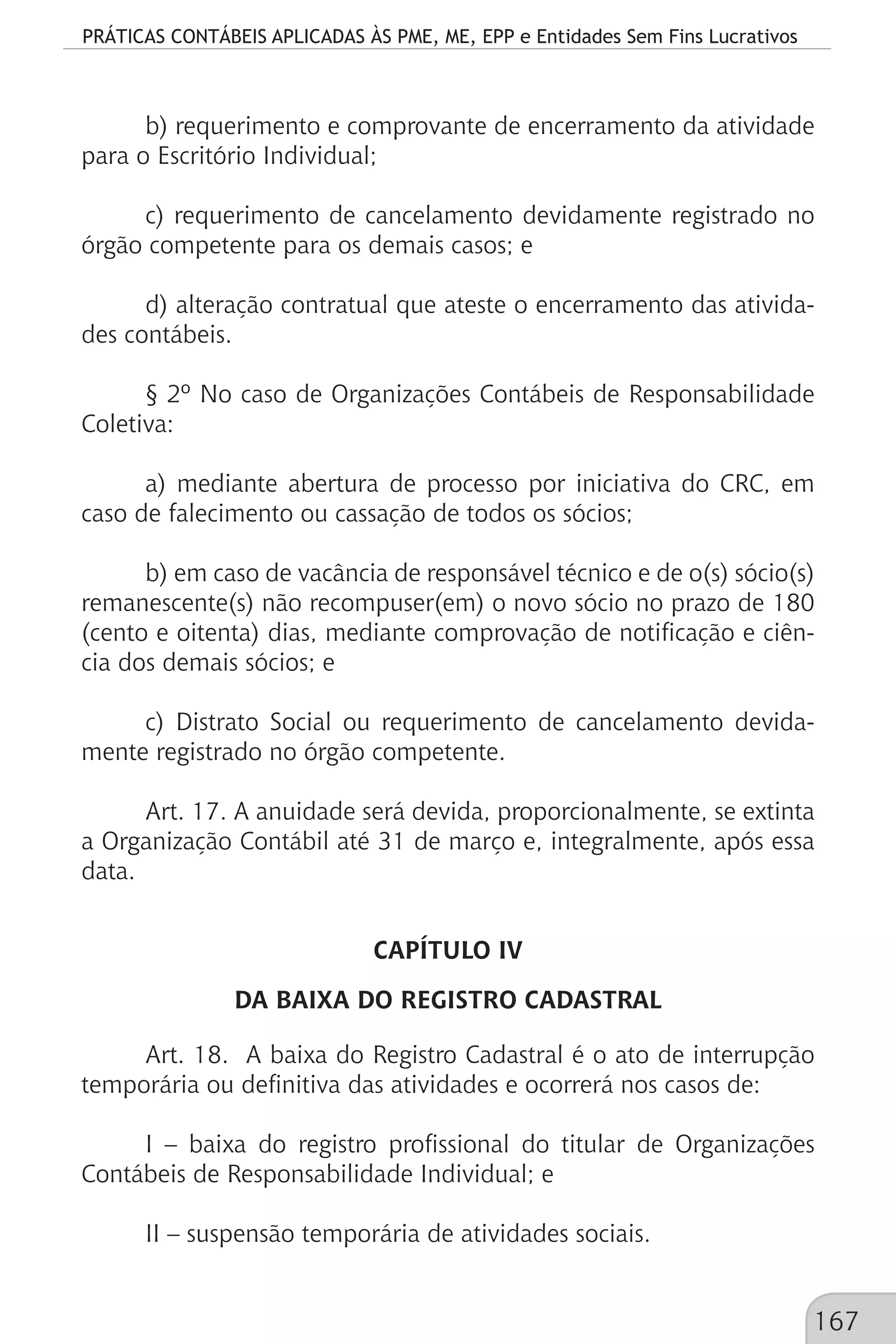 PRÁTICAS CONTÁBEIS APLICADAS ÀS PME, ME, EPP e Entidades Sem Fins Lucrativos
167
b) requerimento e comprovante de encerramento da atividade
para o Escritório Individual;
c) requerimento de cancelamento devidamente registrado no
órgão competente para os demais casos; e
d) alteração contratual que ateste o encerramento das ativida-
des contábeis.
§ 2º No caso de Organizações Contábeis de Responsabilidade
Coletiva:
a) mediante abertura de processo por iniciativa do CRC, em
caso de falecimento ou cassação de todos os sócios;
b) em caso de vacância de responsável técnico e de o(s) sócio(s)
remanescente(s) não recompuser(em) o novo sócio no prazo de 180
(cento e oitenta) dias, mediante comprovação de notificação e ciên-
cia dos demais sócios; e
c) Distrato Social ou requerimento de cancelamento devida-
mente registrado no órgão competente.
Art. 17. A anuidade será devida, proporcionalmente, se extinta
a Organização Contábil até 31 de março e, integralmente, após essa
data.
CAPÍTULO IV
DA BAIXA DO REGISTRO CADASTRAL
Art. 18. A baixa do Registro Cadastral é o ato de interrupção
temporária ou definitiva das atividades e ocorrerá nos casos de:
I – baixa do registro profissional do titular de Organizações
Contábeis de Responsabilidade Individual; e
II – suspensão temporária de atividades sociais.
 