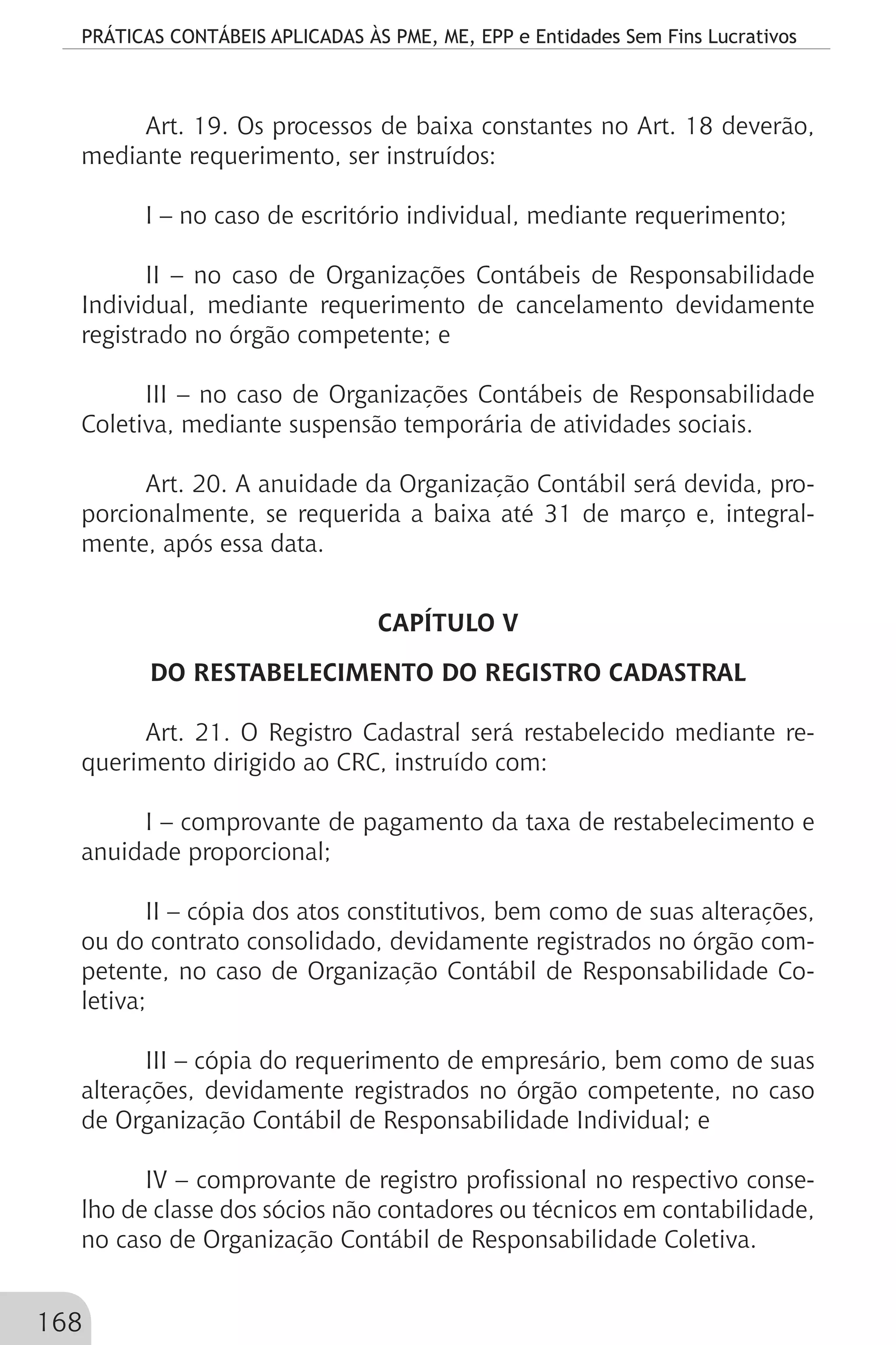 PRÁTICAS CONTÁBEIS APLICADAS ÀS PME, ME, EPP e Entidades Sem Fins Lucrativos
168
Art. 19. Os processos de baixa constantes no Art. 18 deverão,
mediante requerimento, ser instruídos:
I – no caso de escritório individual, mediante requerimento;
II – no caso de Organizações Contábeis de Responsabilidade
Individual, mediante requerimento de cancelamento devidamente
registrado no órgão competente; e
III – no caso de Organizações Contábeis de Responsabilidade
Coletiva, mediante suspensão temporária de atividades sociais.
			
Art. 20. A anuidade da Organização Contábil será devida, pro-
porcionalmente, se requerida a baixa até 31 de março e, integral-
mente, após essa data.
CAPÍTULO V
DO RESTABELECIMENTO DO REGISTRO CADASTRAL
Art. 21. O Registro Cadastral será restabelecido mediante re-
querimento dirigido ao CRC, instruído com:
I – comprovante de pagamento da taxa de restabelecimento e
anuidade proporcional;
II – cópia dos atos constitutivos, bem como de suas alterações,
ou do contrato consolidado, devidamente registrados no órgão com-
petente, no caso de Organização Contábil de Responsabilidade Co-
letiva;
III – cópia do requerimento de empresário, bem como de suas
alterações, devidamente registrados no órgão competente, no caso
de Organização Contábil de Responsabilidade Individual; e
IV – comprovante de registro profissional no respectivo conse-
lho de classe dos sócios não contadores ou técnicos em contabilidade,
no caso de Organização Contábil de Responsabilidade Coletiva.
 