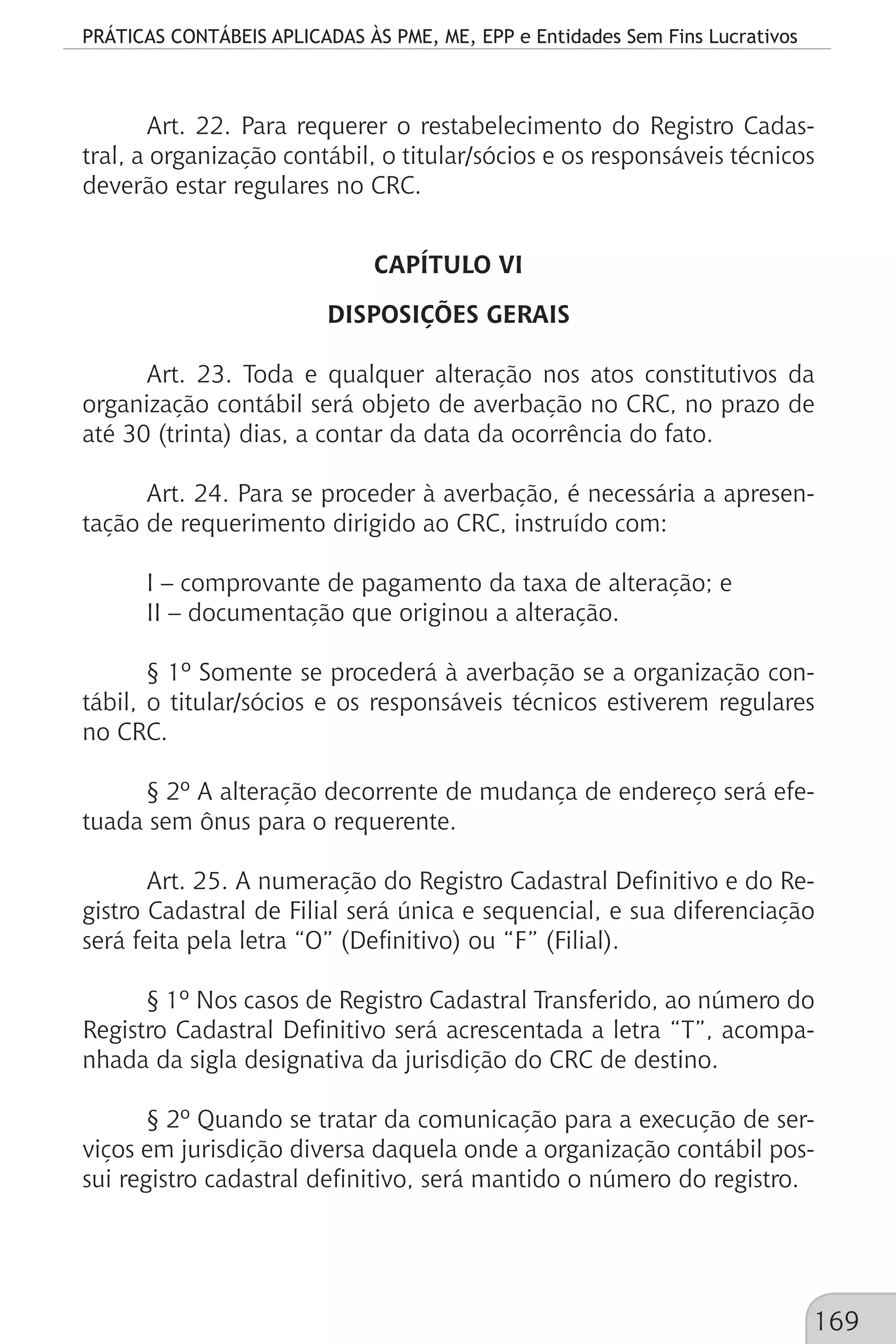 PRÁTICAS CONTÁBEIS APLICADAS ÀS PME, ME, EPP e Entidades Sem Fins Lucrativos
169
Art. 22. Para requerer o restabelecimento do Registro Cadas-
tral, a organização contábil, o titular/sócios e os responsáveis técnicos
deverão estar regulares no CRC.
CAPÍTULO VI
DISPOSIÇÕES GERAIS
Art. 23. Toda e qualquer alteração nos atos constitutivos da
organização contábil será objeto de averbação no CRC, no prazo de
até 30 (trinta) dias, a contar da data da ocorrência do fato.
Art. 24. Para se proceder à averbação, é necessária a apresen-
tação de requerimento dirigido ao CRC, instruído com:
I – comprovante de pagamento da taxa de alteração; e
II – documentação que originou a alteração.
§ 1º Somente se procederá à averbação se a organização con-
tábil, o titular/sócios e os responsáveis técnicos estiverem regulares
no CRC.
§ 2º A alteração decorrente de mudança de endereço será efe-
tuada sem ônus para o requerente.
Art. 25. A numeração do Registro Cadastral Definitivo e do Re-
gistro Cadastral de Filial será única e sequencial, e sua diferenciação
será feita pela letra “O” (Definitivo) ou “F” (Filial).
§ 1º Nos casos de Registro Cadastral Transferido, ao número do
Registro Cadastral Definitivo será acrescentada a letra “T”, acompa-
nhada da sigla designativa da jurisdição do CRC de destino.
§ 2º Quando se tratar da comunicação para a execução de ser-
viços em jurisdição diversa daquela onde a organização contábil pos-
sui registro cadastral definitivo, será mantido o número do registro.
 