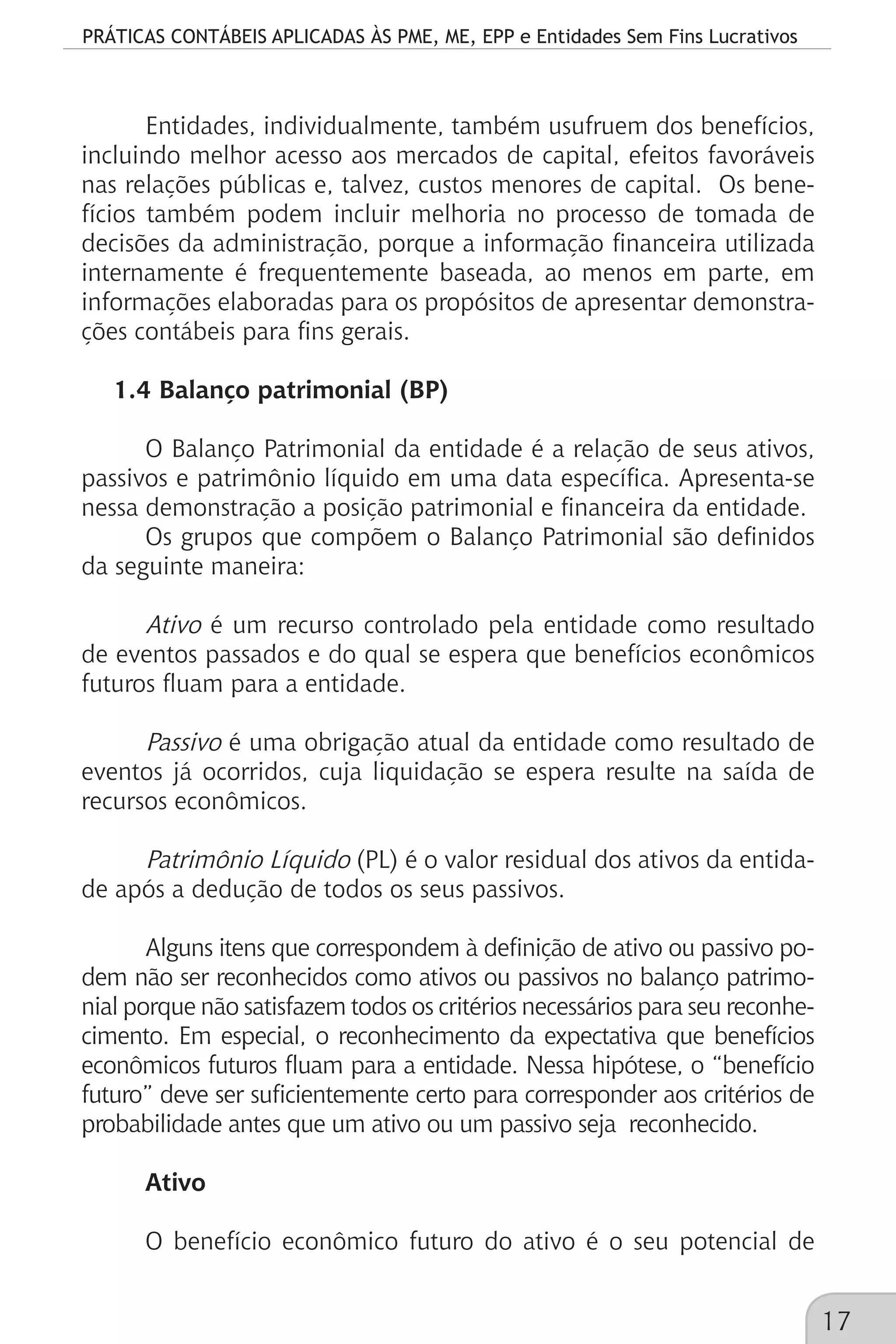 PRÁTICAS CONTÁBEIS APLICADAS ÀS PME, ME, EPP e Entidades Sem Fins Lucrativos
17
Entidades, individualmente, também usufruem dos benefícios,
incluindo melhor acesso aos mercados de capital, efeitos favoráveis
nas relações públicas e, talvez, custos menores de capital. Os bene-
fícios também podem incluir melhoria no processo de tomada de
decisões da administração, porque a informação financeira utilizada
internamente é frequentemente baseada, ao menos em parte, em
informações elaboradas para os propósitos de apresentar demonstra-
ções contábeis para fins gerais.
1.4 Balanço patrimonial (BP)
O Balanço Patrimonial da entidade é a relação de seus ativos,
passivos e patrimônio líquido em uma data específica. Apresenta-se
nessa demonstração a posição patrimonial e financeira da entidade.
Os grupos que compõem o Balanço Patrimonial são definidos
da seguinte maneira:
Ativo é um recurso controlado pela entidade como resultado
de eventos passados e do qual se espera que benefícios econômicos
futuros fluam para a entidade.
Passivo é uma obrigação atual da entidade como resultado de
eventos já ocorridos, cuja liquidação se espera resulte na saída de
recursos econômicos.
Patrimônio Líquido (PL) é o valor residual dos ativos da entida-
de após a dedução de todos os seus passivos.
Alguns itens que correspondem à definição de ativo ou passivo po-
dem não ser reconhecidos como ativos ou passivos no balanço patrimo-
nial porque não satisfazem todos os critérios necessários para seu reconhe-
cimento. Em especial, o reconhecimento da expectativa que benefícios
econômicos futuros fluam para a entidade. Nessa hipótese, o “benefício
futuro” deve ser suficientemente certo para corresponder aos critérios de
probabilidade antes que um ativo ou um passivo seja reconhecido.
Ativo
O benefício econômico futuro do ativo é o seu potencial de
 