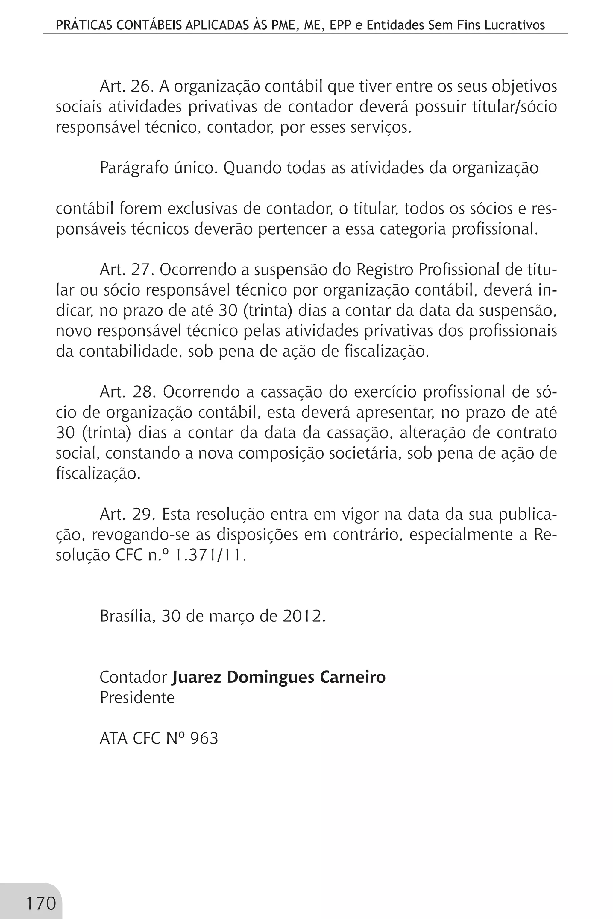 PRÁTICAS CONTÁBEIS APLICADAS ÀS PME, ME, EPP e Entidades Sem Fins Lucrativos
170
Art. 26. A organização contábil que tiver entre os seus objetivos
sociais atividades privativas de contador deverá possuir titular/sócio
responsável técnico, contador, por esses serviços.
Parágrafo único. Quando todas as atividades da organização
contábil forem exclusivas de contador, o titular, todos os sócios e res-
ponsáveis técnicos deverão pertencer a essa categoria profissional.
Art. 27. Ocorrendo a suspensão do Registro Profissional de titu-
lar ou sócio responsável técnico por organização contábil, deverá in-
dicar, no prazo de até 30 (trinta) dias a contar da data da suspensão,
novo responsável técnico pelas atividades privativas dos profissionais
da contabilidade, sob pena de ação de fiscalização.
Art. 28. Ocorrendo a cassação do exercício profissional de só-
cio de organização contábil, esta deverá apresentar, no prazo de até
30 (trinta) dias a contar da data da cassação, alteração de contrato
social, constando a nova composição societária, sob pena de ação de
fiscalização.
Art. 29. Esta resolução entra em vigor na data da sua publica-
ção, revogando-se as disposições em contrário, especialmente a Re-
solução CFC n.º 1.371/11.
Brasília, 30 de março de 2012.
Contador Juarez Domingues Carneiro
Presidente
ATA CFC Nº 963
 