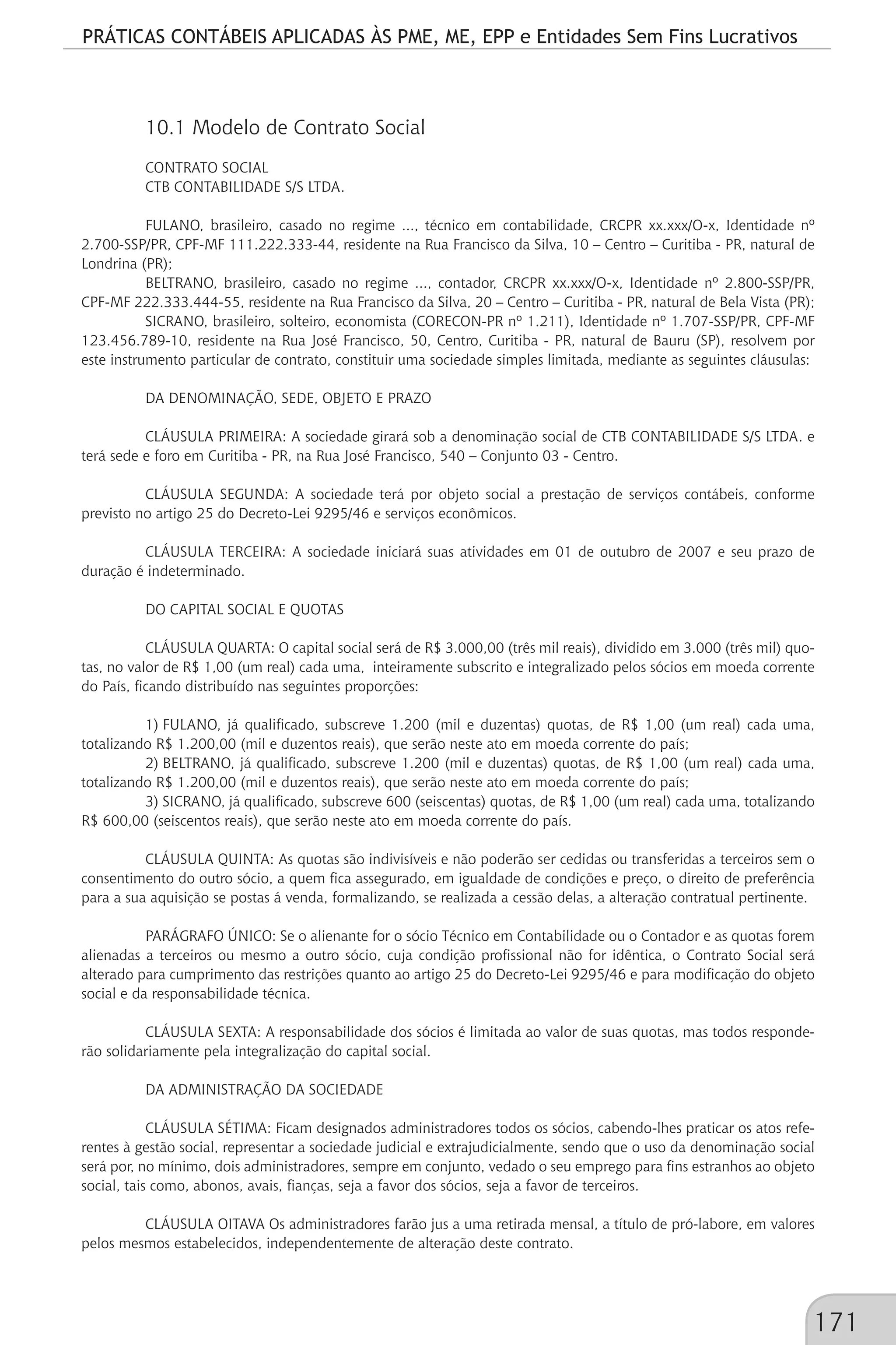 PRÁTICAS CONTÁBEIS APLICADAS ÀS PME, ME, EPP e Entidades Sem Fins Lucrativos
171
10.1 Modelo de Contrato Social
CONTRATO SOCIAL
CTB CONTABILIDADE S/S LTDA.
FULANO, brasileiro, casado no regime ..., técnico em contabilidade, CRCPR xx.xxx/O-x, Identidade nº
2.700-SSP/PR, CPF-MF 111.222.333-44, residente na Rua Francisco da Silva, 10 – Centro – Curitiba - PR, natural de
Londrina (PR);
BELTRANO, brasileiro, casado no regime ..., contador, CRCPR xx.xxx/O-x, Identidade nº 2.800-SSP/PR,
CPF-MF 222.333.444-55, residente na Rua Francisco da Silva, 20 – Centro – Curitiba - PR, natural de Bela Vista (PR);
SICRANO, brasileiro, solteiro, economista (CORECON-PR nº 1.211), Identidade nº 1.707-SSP/PR, CPF-MF
123.456.789-10, residente na Rua José Francisco, 50, Centro, Curitiba - PR, natural de Bauru (SP), resolvem por
este instrumento particular de contrato, constituir uma sociedade simples limitada, mediante as seguintes cláusulas:
DA DENOMINAÇÃO, SEDE, OBJETO E PRAZO
CLÁUSULA PRIMEIRA: A sociedade girará sob a denominação social de CTB CONTABILIDADE S/S LTDA. e
terá sede e foro em Curitiba - PR, na Rua José Francisco, 540 – Conjunto 03 - Centro.
CLÁUSULA SEGUNDA: A sociedade terá por objeto social a prestação de serviços contábeis, conforme
previsto no artigo 25 do Decreto-Lei 9295/46 e serviços econômicos.
CLÁUSULA TERCEIRA: A sociedade iniciará suas atividades em 01 de outubro de 2007 e seu prazo de
duração é indeterminado.
DO CAPITAL SOCIAL E QUOTAS
CLÁUSULA QUARTA: O capital social será de R$ 3.000,00 (três mil reais), dividido em 3.000 (três mil) quo-
tas, no valor de R$ 1,00 (um real) cada uma, inteiramente subscrito e integralizado pelos sócios em moeda corrente
do País, ficando distribuído nas seguintes proporções:
1)	FULANO, já qualificado, subscreve 1.200 (mil e duzentas) quotas, de R$ 1,00 (um real) cada uma,
totalizando R$ 1.200,00 (mil e duzentos reais), que serão neste ato em moeda corrente do país;
2)	BELTRANO, já qualificado, subscreve 1.200 (mil e duzentas) quotas, de R$ 1,00 (um real) cada uma,
totalizando R$ 1.200,00 (mil e duzentos reais), que serão neste ato em moeda corrente do país;
3)	SICRANO, já qualificado, subscreve 600 (seiscentas) quotas, de R$ 1,00 (um real) cada uma, totalizando
R$ 600,00 (seiscentos reais), que serão neste ato em moeda corrente do país.
CLÁUSULA QUINTA: As quotas são indivisíveis e não poderão ser cedidas ou transferidas a terceiros sem o
consentimento do outro sócio, a quem fica assegurado, em igualdade de condições e preço, o direito de preferência
para a sua aquisição se postas á venda, formalizando, se realizada a cessão delas, a alteração contratual pertinente.
PARÁGRAFO ÚNICO: Se o alienante for o sócio Técnico em Contabilidade ou o Contador e as quotas forem
alienadas a terceiros ou mesmo a outro sócio, cuja condição profissional não for idêntica, o Contrato Social será
alterado para cumprimento das restrições quanto ao artigo 25 do Decreto-Lei 9295/46 e para modificação do objeto
social e da responsabilidade técnica.
CLÁUSULA SEXTA: A responsabilidade dos sócios é limitada ao valor de suas quotas, mas todos responde-
rão solidariamente pela integralização do capital social.
DA ADMINISTRAÇÃO DA SOCIEDADE
CLÁUSULA SÉTIMA: Ficam designados administradores todos os sócios, cabendo-lhes praticar os atos refe-
rentes à gestão social, representar a sociedade judicial e extrajudicialmente, sendo que o uso da denominação social
será por, no mínimo, dois administradores, sempre em conjunto, vedado o seu emprego para fins estranhos ao objeto
social, tais como, abonos, avais, fianças, seja a favor dos sócios, seja a favor de terceiros.
CLÁUSULA OITAVA Os administradores farão jus a uma retirada mensal, a título de pró-labore, em valores
pelos mesmos estabelecidos, independentemente de alteração deste contrato.
 