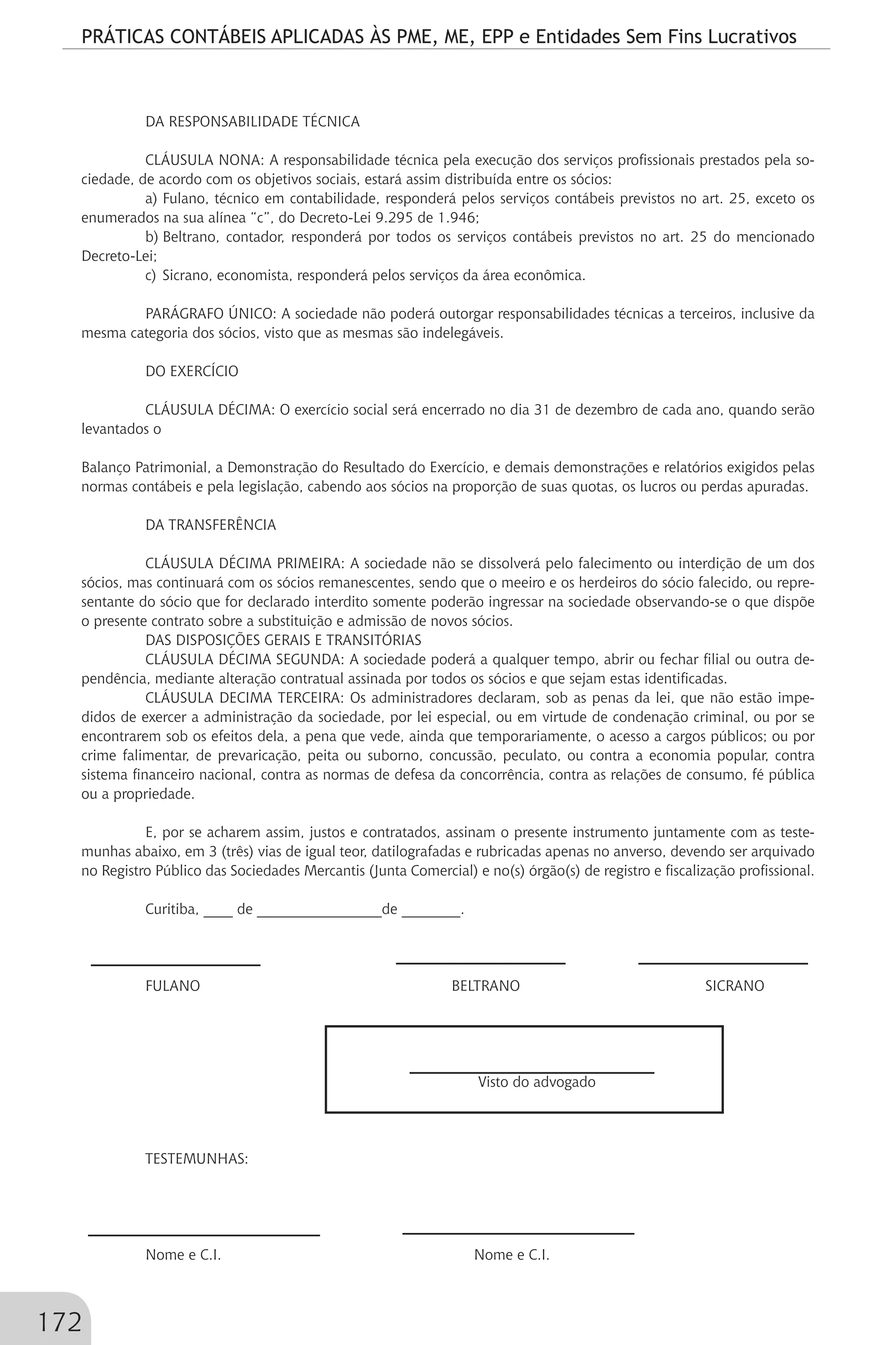 PRÁTICAS CONTÁBEIS APLICADAS ÀS PME, ME, EPP e Entidades Sem Fins Lucrativos
172
DA RESPONSABILIDADE TÉCNICA
CLÁUSULA NONA: A responsabilidade técnica pela execução dos serviços profissionais prestados pela so-
ciedade, de acordo com os objetivos sociais, estará assim distribuída entre os sócios:
a)	Fulano, técnico em contabilidade, responderá pelos serviços contábeis previstos no art. 25, exceto os
enumerados na sua alínea “c”, do Decreto-Lei 9.295 de 1.946;
b)	Beltrano, contador, responderá por todos os serviços contábeis previstos no art. 25 do mencionado
Decreto-Lei;
c)	Sicrano, economista, responderá pelos serviços da área econômica.
PARÁGRAFO ÚNICO: A sociedade não poderá outorgar responsabilidades técnicas a terceiros, inclusive da
mesma categoria dos sócios, visto que as mesmas são indelegáveis.
DO EXERCÍCIO
CLÁUSULA DÉCIMA: O exercício social será encerrado no dia 31 de dezembro de cada ano, quando serão
levantados o
Balanço Patrimonial, a Demonstração do Resultado do Exercício, e demais demonstrações e relatórios exigidos pelas
normas contábeis e pela legislação, cabendo aos sócios na proporção de suas quotas, os lucros ou perdas apuradas.
DA TRANSFERÊNCIA
CLÁUSULA DÉCIMA PRIMEIRA: A sociedade não se dissolverá pelo falecimento ou interdição de um dos
sócios, mas continuará com os sócios remanescentes, sendo que o meeiro e os herdeiros do sócio falecido, ou repre-
sentante do sócio que for declarado interdito somente poderão ingressar na sociedade observando-se o que dispõe
o presente contrato sobre a substituição e admissão de novos sócios.
DAS DISPOSIÇÕES GERAIS E TRANSITÓRIAS
CLÁUSULA DÉCIMA SEGUNDA: A sociedade poderá a qualquer tempo, abrir ou fechar filial ou outra de-
pendência, mediante alteração contratual assinada por todos os sócios e que sejam estas identificadas.
CLÁUSULA DECIMA TERCEIRA: Os administradores declaram, sob as penas da lei, que não estão impe-
didos de exercer a administração da sociedade, por lei especial, ou em virtude de condenação criminal, ou por se
encontrarem sob os efeitos dela, a pena que vede, ainda que temporariamente, o acesso a cargos públicos; ou por
crime falimentar, de prevaricação, peita ou suborno, concussão, peculato, ou contra a economia popular, contra
sistema financeiro nacional, contra as normas de defesa da concorrência, contra as relações de consumo, fé pública
ou a propriedade.
E, por se acharem assim, justos e contratados, assinam o presente instrumento juntamente com as teste-
munhas abaixo, em 3 (três) vias de igual teor, datilografadas e rubricadas apenas no anverso, devendo ser arquivado
no Registro Público das Sociedades Mercantis (Junta Comercial) e no(s) órgão(s) de registro e fiscalização profissional.
Curitiba, ____ de _________________de ________.
FULANO		 BELTRANO SICRANO
		
	
Visto do advogado
TESTEMUNHAS:		
	
	
Nome e C.I. 		 Nome e C.I.
 