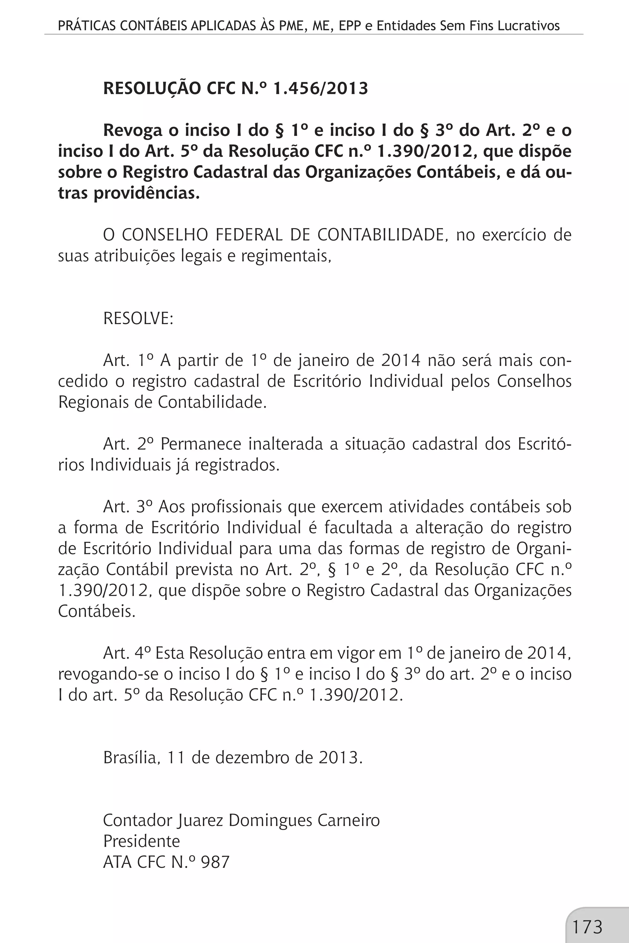 PRÁTICAS CONTÁBEIS APLICADAS ÀS PME, ME, EPP e Entidades Sem Fins Lucrativos
173
RESOLUÇÃO CFC N.º 1.456/2013
Revoga o inciso I do § 1º e inciso I do § 3º do Art. 2º e o
inciso I do Art. 5º da Resolução CFC n.º 1.390/2012, que dispõe
sobre o Registro Cadastral das Organizações Contábeis, e dá ou-
tras providências.
O CONSELHO FEDERAL DE CONTABILIDADE, no exercício de
suas atribuições legais e regimentais,
RESOLVE:
Art. 1º A partir de 1º de janeiro de 2014 não será mais con-
cedido o registro cadastral de Escritório Individual pelos Conselhos
Regionais de Contabilidade.
Art. 2º Permanece inalterada a situação cadastral dos Escritó-
rios Individuais já registrados.
Art. 3º Aos profissionais que exercem atividades contábeis sob
a forma de Escritório Individual é facultada a alteração do registro
de Escritório Individual para uma das formas de registro de Organi-
zação Contábil prevista no Art. 2º, § 1º e 2º, da Resolução CFC n.º
1.390/2012, que dispõe sobre o Registro Cadastral das Organizações
Contábeis.
Art. 4º Esta Resolução entra em vigor em 1º de janeiro de 2014,
revogando-se o inciso I do § 1º e inciso I do § 3º do art. 2º e o inciso
I do art. 5º da Resolução CFC n.º 1.390/2012.
Brasília, 11 de dezembro de 2013.
Contador Juarez Domingues Carneiro
Presidente
ATA CFC N.º 987
 