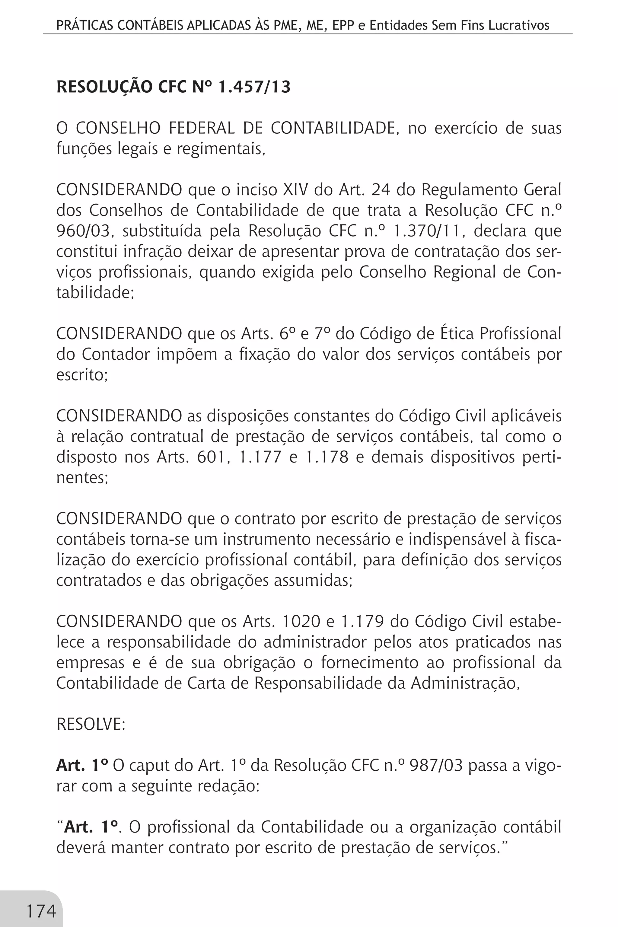 PRÁTICAS CONTÁBEIS APLICADAS ÀS PME, ME, EPP e Entidades Sem Fins Lucrativos
174
RESOLUÇÃO CFC Nº 1.457/13
O CONSELHO FEDERAL DE CONTABILIDADE, no exercício de suas
funções legais e regimentais,
	
CONSIDERANDO que o inciso XIV do Art. 24 do Regulamento Geral
dos Conselhos de Contabilidade de que trata a Resolução CFC n.º
960/03, substituída pela Resolução CFC n.º 1.370/11, declara que
constitui infração deixar de apresentar prova de contratação dos ser-
viços profissionais, quando exigida pelo Conselho Regional de Con-
tabilidade;
CONSIDERANDO que os Arts. 6º e 7º do Código de Ética Profissional
do Contador impõem a fixação do valor dos serviços contábeis por
escrito;
CONSIDERANDO as disposições constantes do Código Civil aplicáveis
à relação contratual de prestação de serviços contábeis, tal como o
disposto nos Arts. 601, 1.177 e 1.178 e demais dispositivos perti-
nentes;
CONSIDERANDO que o contrato por escrito de prestação de serviços
contábeis torna-se um instrumento necessário e indispensável à fisca-
lização do exercício profissional contábil, para definição dos serviços
contratados e das obrigações assumidas;
CONSIDERANDO que os Arts. 1020 e 1.179 do Código Civil estabe-
lece a responsabilidade do administrador pelos atos praticados nas
empresas e é de sua obrigação o fornecimento ao profissional da
Contabilidade de Carta de Responsabilidade da Administração,
RESOLVE:
Art. 1º O caput do Art. 1º da Resolução CFC n.º 987/03 passa a vigo-
rar com a seguinte redação:
“Art. 1º. O profissional da Contabilidade ou a organização contábil
deverá manter contrato por escrito de prestação de serviços.”
 