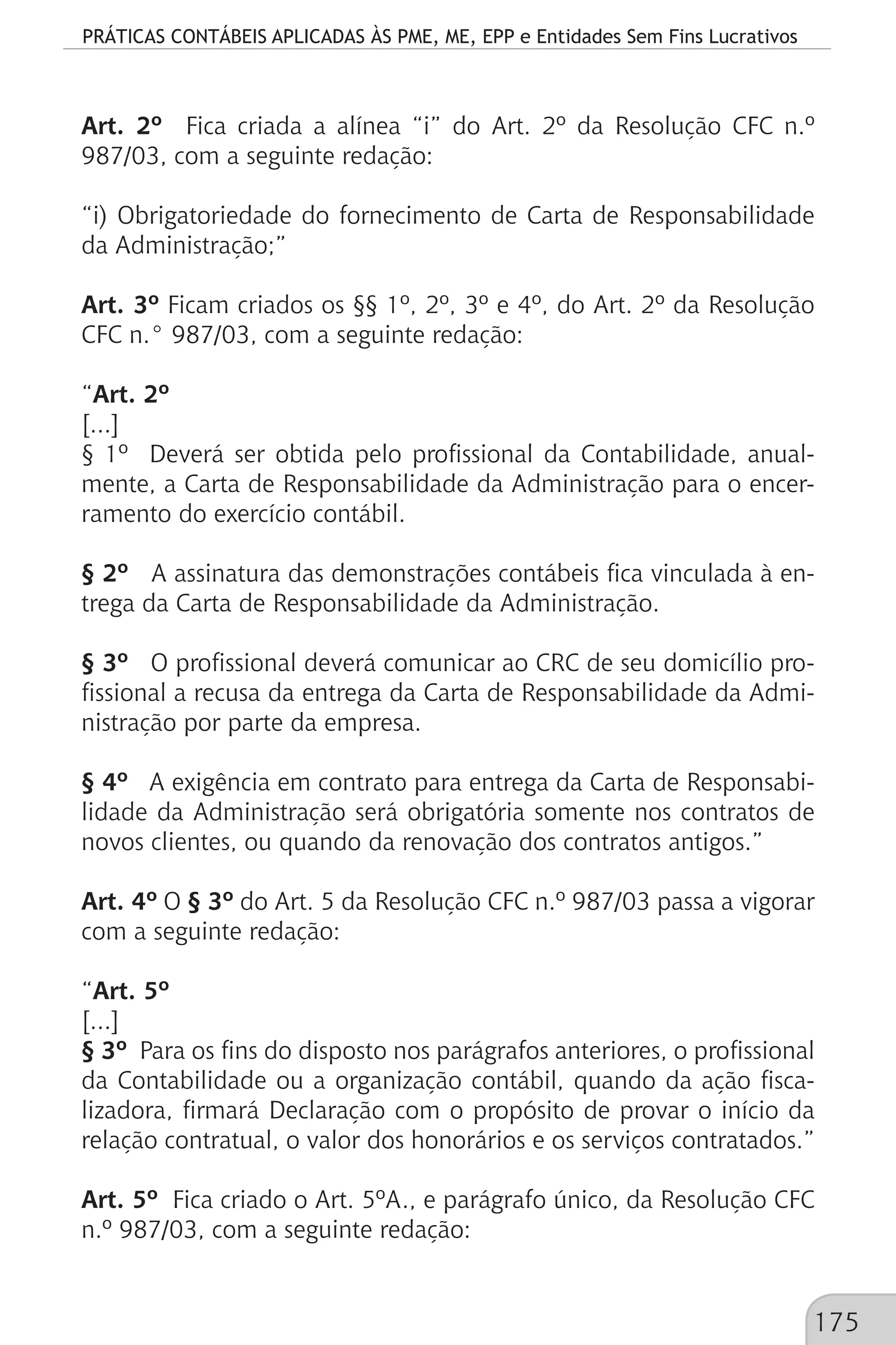 PRÁTICAS CONTÁBEIS APLICADAS ÀS PME, ME, EPP e Entidades Sem Fins Lucrativos
175
Art. 2º Fica criada a alínea “i” do Art. 2º da Resolução CFC n.º
987/03, com a seguinte redação:
“i) Obrigatoriedade do fornecimento de Carta de Responsabilidade
da Administração;”
Art. 3º Ficam criados os §§ 1º, 2º, 3º e 4º, do Art. 2º da Resolução
CFC n.° 987/03, com a seguinte redação:
“Art. 2º
[...]
§ 1º Deverá ser obtida pelo profissional da Contabilidade, anual-
mente, a Carta de Responsabilidade da Administração para o encer-
ramento do exercício contábil.
§ 2º A assinatura das demonstrações contábeis fica vinculada à en-
trega da Carta de Responsabilidade da Administração.
§ 3º O profissional deverá comunicar ao CRC de seu domicílio pro-
fissional a recusa da entrega da Carta de Responsabilidade da Admi-
nistração por parte da empresa.
§ 4º A exigência em contrato para entrega da Carta de Responsabi-
lidade da Administração será obrigatória somente nos contratos de
novos clientes, ou quando da renovação dos contratos antigos.”
Art. 4º O § 3º do Art. 5 da Resolução CFC n.º 987/03 passa a vigorar
com a seguinte redação:
“Art. 5º
[...]
§ 3º Para os fins do disposto nos parágrafos anteriores, o profissional
da Contabilidade ou a organização contábil, quando da ação fisca-
lizadora, firmará Declaração com o propósito de provar o início da
relação contratual, o valor dos honorários e os serviços contratados.”
Art. 5º Fica criado o Art. 5ºA., e parágrafo único, da Resolução CFC
n.º 987/03, com a seguinte redação:
 