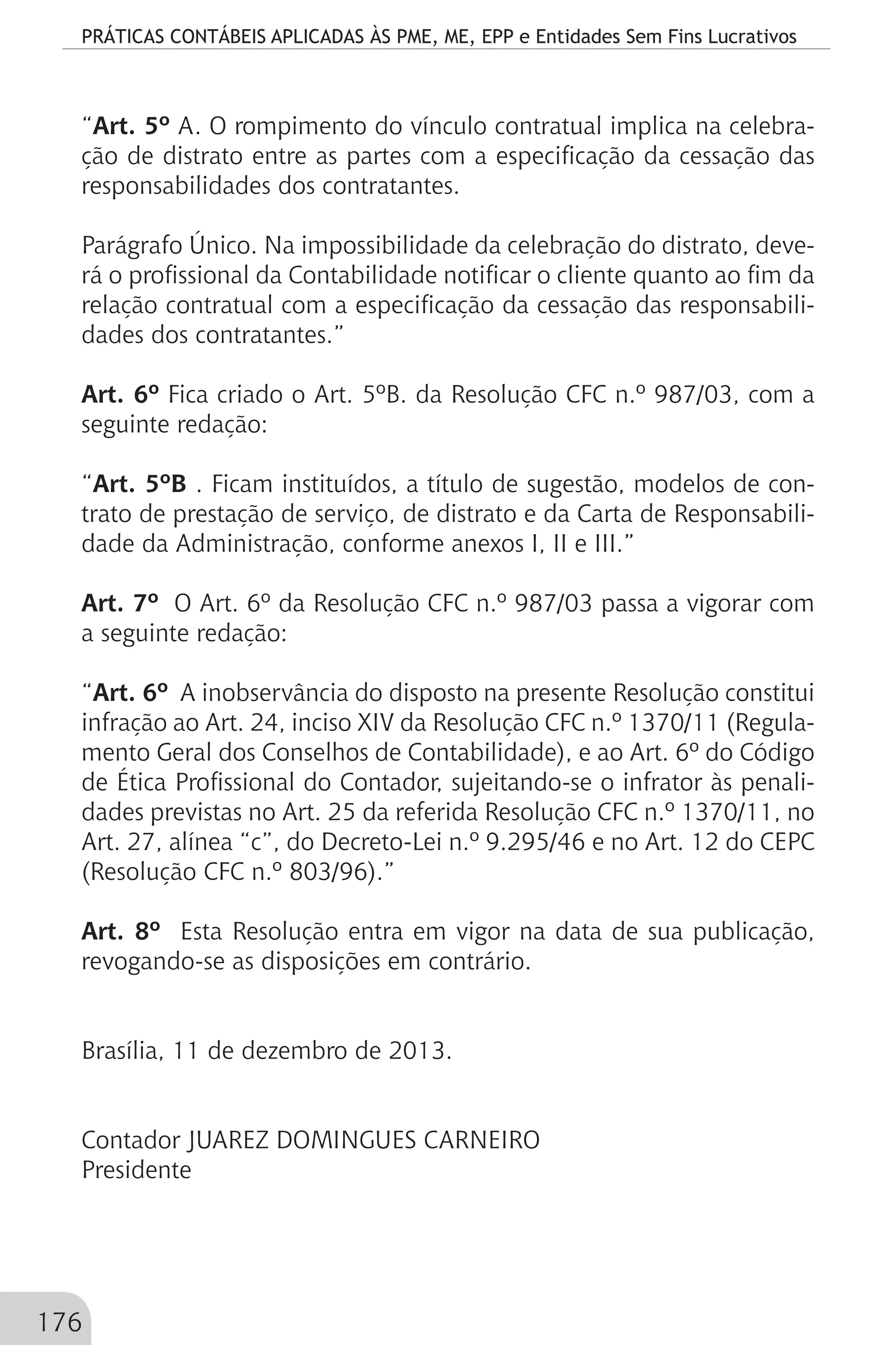 PRÁTICAS CONTÁBEIS APLICADAS ÀS PME, ME, EPP e Entidades Sem Fins Lucrativos
176
“Art. 5º A. O rompimento do vínculo contratual implica na celebra-
ção de distrato entre as partes com a especificação da cessação das
responsabilidades dos contratantes.
Parágrafo Único. Na impossibilidade da celebração do distrato, deve-
rá o profissional da Contabilidade notificar o cliente quanto ao fim da
relação contratual com a especificação da cessação das responsabili-
dades dos contratantes.”
Art. 6º Fica criado o Art. 5ºB. da Resolução CFC n.º 987/03, com a
seguinte redação:
“Art. 5ºB . Ficam instituídos, a título de sugestão, modelos de con-
trato de prestação de serviço, de distrato e da Carta de Responsabili-
dade da Administração, conforme anexos I, II e III.”
Art. 7º O Art. 6º da Resolução CFC n.º 987/03 passa a vigorar com
a seguinte redação:
“Art. 6º A inobservância do disposto na presente Resolução constitui
infração ao Art. 24, inciso XIV da Resolução CFC n.º 1370/11 (Regula-
mento Geral dos Conselhos de Contabilidade), e ao Art. 6º do Código
de Ética Profissional do Contador, sujeitando-se o infrator às penali-
dades previstas no Art. 25 da referida Resolução CFC n.º 1370/11, no
Art. 27, alínea “c”, do Decreto-Lei n.º 9.295/46 e no Art. 12 do CEPC
(Resolução CFC n.º 803/96).”
Art. 8º Esta Resolução entra em vigor na data de sua publicação,
revogando-se as disposições em contrário.
Brasília, 11 de dezembro de 2013.
Contador JUAREZ DOMINGUES CARNEIRO
Presidente
 