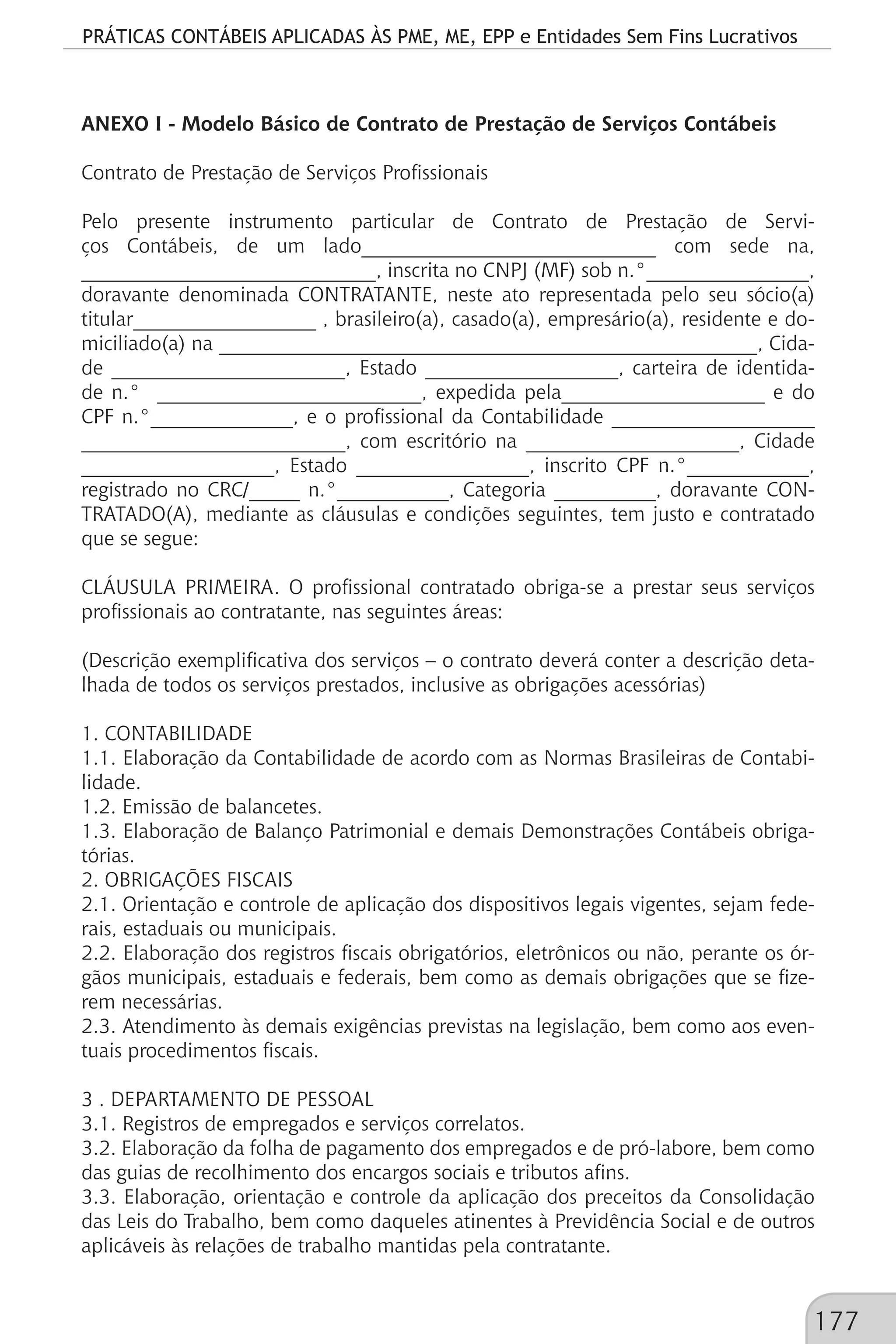 PRÁTICAS CONTÁBEIS APLICADAS ÀS PME, ME, EPP e Entidades Sem Fins Lucrativos
177
ANEXO I - Modelo Básico de Contrato de Prestação de Serviços Contábeis
Contrato de Prestação de Serviços Profissionais
Pelo presente instrumento particular de Contrato de Prestação de Servi-
ços Contábeis, de um lado_____________________________ com sede na,
_____________________________, inscrita no CNPJ (MF) sob n.°________________,
doravante denominada CONTRATANTE, neste ato representada pelo seu sócio(a)
titular__________________ , brasileiro(a), casado(a), empresário(a), residente e do-
miciliado(a) na _____________________________________________________, Cida-
de _______________________, Estado ___________________, carteira de identida-
de n.° __________________________, expedida pela____________________ e do
CPF n.°______________, e o profissional da Contabilidade ____________________
__________________________, com escritório na _____________________, Cidade
___________________, Estado _________________, inscrito CPF n.°____________,
registrado no CRC/_____ n.°___________, Categoria __________, doravante CON-
TRATADO(A), mediante as cláusulas e condições seguintes, tem justo e contratado
que se segue:
CLÁUSULA PRIMEIRA. O profissional contratado obriga-se a prestar seus serviços
profissionais ao contratante, nas seguintes áreas:
(Descrição exemplificativa dos serviços – o contrato deverá conter a descrição deta-
lhada de todos os serviços prestados, inclusive as obrigações acessórias)
1. CONTABILIDADE
1.1. Elaboração da Contabilidade de acordo com as Normas Brasileiras de Contabi-
lidade.
1.2. Emissão de balancetes.
1.3. Elaboração de Balanço Patrimonial e demais Demonstrações Contábeis obriga-
tórias.
2. OBRIGAÇÕES FISCAIS
2.1. Orientação e controle de aplicação dos dispositivos legais vigentes, sejam fede-
rais, estaduais ou municipais.
2.2. Elaboração dos registros fiscais obrigatórios, eletrônicos ou não, perante os ór-
gãos municipais, estaduais e federais, bem como as demais obrigações que se fize-
rem necessárias.
2.3. Atendimento às demais exigências previstas na legislação, bem como aos even-
tuais procedimentos fiscais.
3 . DEPARTAMENTO DE PESSOAL
3.1. Registros de empregados e serviços correlatos.
3.2. Elaboração da folha de pagamento dos empregados e de pró-labore, bem como
das guias de recolhimento dos encargos sociais e tributos afins.
3.3. Elaboração, orientação e controle da aplicação dos preceitos da Consolidação
das Leis do Trabalho, bem como daqueles atinentes à Previdência Social e de outros
aplicáveis às relações de trabalho mantidas pela contratante.
 
