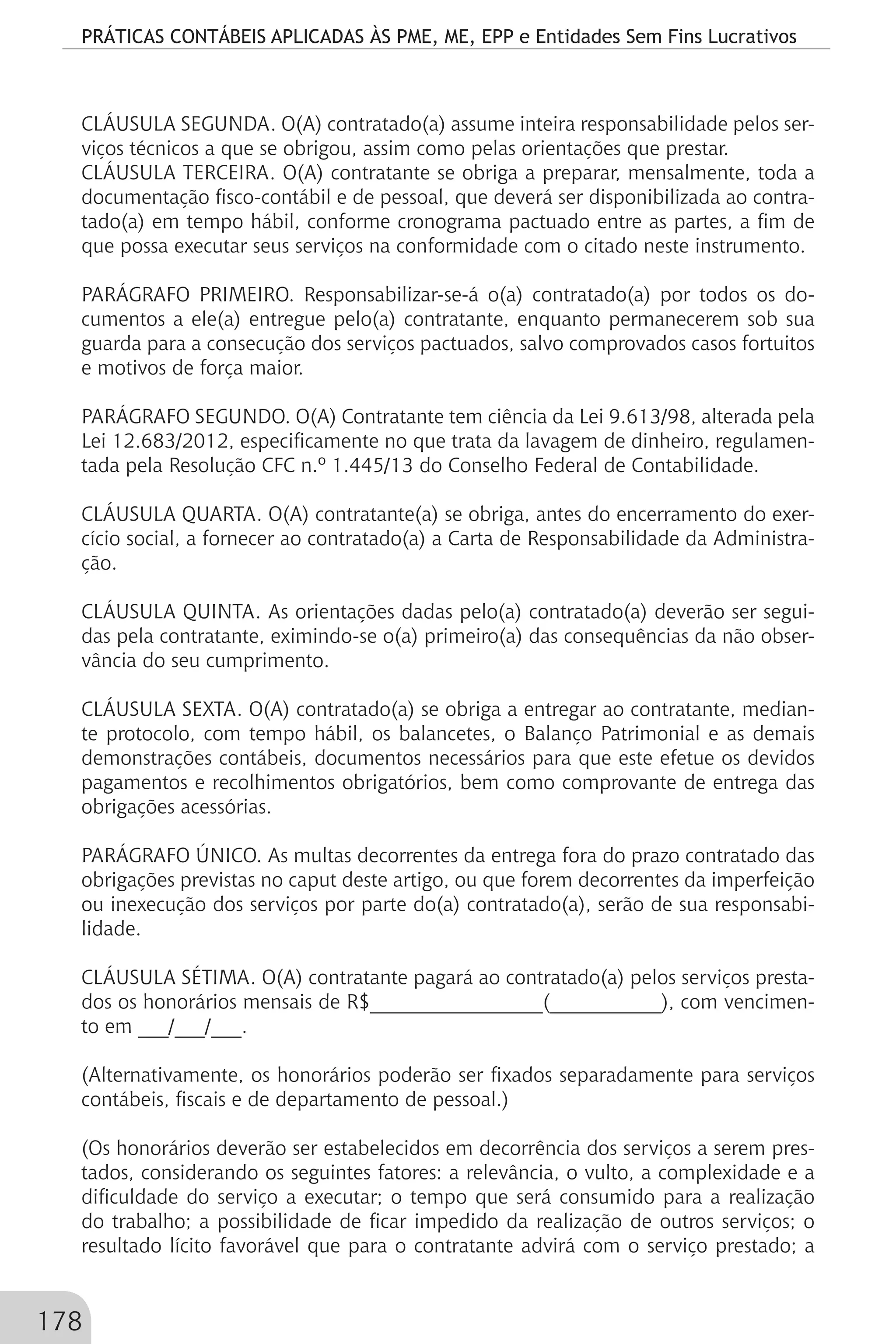 PRÁTICAS CONTÁBEIS APLICADAS ÀS PME, ME, EPP e Entidades Sem Fins Lucrativos
178
CLÁUSULA SEGUNDA. O(A) contratado(a) assume inteira responsabilidade pelos ser-
viços técnicos a que se obrigou, assim como pelas orientações que prestar.
CLÁUSULA TERCEIRA. O(A) contratante se obriga a preparar, mensalmente, toda a
documentação fisco-contábil e de pessoal, que deverá ser disponibilizada ao contra-
tado(a) em tempo hábil, conforme cronograma pactuado entre as partes, a fim de
que possa executar seus serviços na conformidade com o citado neste instrumento.
PARÁGRAFO PRIMEIRO. Responsabilizar-se-á o(a) contratado(a) por todos os do-
cumentos a ele(a) entregue pelo(a) contratante, enquanto permanecerem sob sua
guarda para a consecução dos serviços pactuados, salvo comprovados casos fortuitos
e motivos de força maior.
PARÁGRAFO SEGUNDO. O(A) Contratante tem ciência da Lei 9.613/98, alterada pela
Lei 12.683/2012, especificamente no que trata da lavagem de dinheiro, regulamen-
tada pela Resolução CFC n.º 1.445/13 do Conselho Federal de Contabilidade.
CLÁUSULA QUARTA. O(A) contratante(a) se obriga, antes do encerramento do exer-
cício social, a fornecer ao contratado(a) a Carta de Responsabilidade da Administra-
ção.
CLÁUSULA QUINTA. As orientações dadas pelo(a) contratado(a) deverão ser segui-
das pela contratante, eximindo-se o(a) primeiro(a) das consequências da não obser-
vância do seu cumprimento.
CLÁUSULA SEXTA. O(A) contratado(a) se obriga a entregar ao contratante, median-
te protocolo, com tempo hábil, os balancetes, o Balanço Patrimonial e as demais
demonstrações contábeis, documentos necessários para que este efetue os devidos
pagamentos e recolhimentos obrigatórios, bem como comprovante de entrega das
obrigações acessórias.
PARÁGRAFO ÚNICO. As multas decorrentes da entrega fora do prazo contratado das
obrigações previstas no caput deste artigo, ou que forem decorrentes da imperfeição
ou inexecução dos serviços por parte do(a) contratado(a), serão de sua responsabi-
lidade.
CLÁUSULA SÉTIMA. O(A) contratante pagará ao contratado(a) pelos serviços presta-
dos os honorários mensais de R$_________________(___________), com vencimen-
to em ___/___/___.
(Alternativamente, os honorários poderão ser fixados separadamente para serviços
contábeis, fiscais e de departamento de pessoal.)
(Os honorários deverão ser estabelecidos em decorrência dos serviços a serem pres-
tados, considerando os seguintes fatores: a relevância, o vulto, a complexidade e a
dificuldade do serviço a executar; o tempo que será consumido para a realização
do trabalho; a possibilidade de ficar impedido da realização de outros serviços; o
resultado lícito favorável que para o contratante advirá com o serviço prestado; a
 