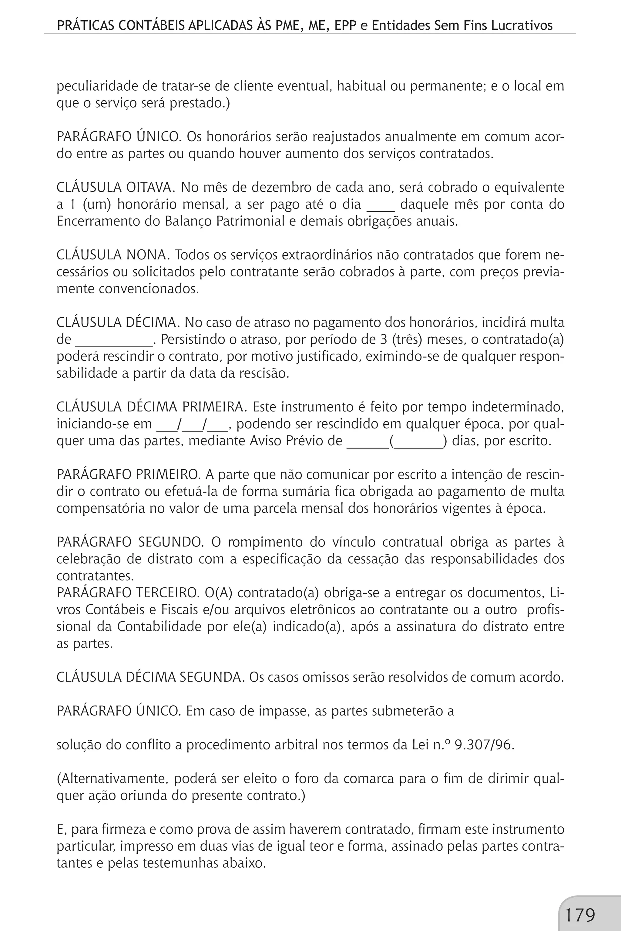 PRÁTICAS CONTÁBEIS APLICADAS ÀS PME, ME, EPP e Entidades Sem Fins Lucrativos
179
peculiaridade de tratar-se de cliente eventual, habitual ou permanente; e o local em
que o serviço será prestado.)
PARÁGRAFO ÚNICO. Os honorários serão reajustados anualmente em comum acor-
do entre as partes ou quando houver aumento dos serviços contratados.
CLÁUSULA OITAVA. No mês de dezembro de cada ano, será cobrado o equivalente
a 1 (um) honorário mensal, a ser pago até o dia ____ daquele mês por conta do
Encerramento do Balanço Patrimonial e demais obrigações anuais.
CLÁUSULA NONA. Todos os serviços extraordinários não contratados que forem ne-
cessários ou solicitados pelo contratante serão cobrados à parte, com preços previa-
mente convencionados.
CLÁUSULA DÉCIMA. No caso de atraso no pagamento dos honorários, incidirá multa
de ___________. Persistindo o atraso, por período de 3 (três) meses, o contratado(a)
poderá rescindir o contrato, por motivo justificado, eximindo-se de qualquer respon-
sabilidade a partir da data da rescisão.
CLÁUSULA DÉCIMA PRIMEIRA. Este instrumento é feito por tempo indeterminado,
iniciando-se em ___/___/___, podendo ser rescindido em qualquer época, por qual-
quer uma das partes, mediante Aviso Prévio de ______(_______) dias, por escrito.
PARÁGRAFO PRIMEIRO. A parte que não comunicar por escrito a intenção de rescin-
dir o contrato ou efetuá-la de forma sumária fica obrigada ao pagamento de multa
compensatória no valor de uma parcela mensal dos honorários vigentes à época.
PARÁGRAFO SEGUNDO. O rompimento do vínculo contratual obriga as partes à
celebração de distrato com a especificação da cessação das responsabilidades dos
contratantes.
PARÁGRAFO TERCEIRO. O(A) contratado(a) obriga-se a entregar os documentos, Li-
vros Contábeis e Fiscais e/ou arquivos eletrônicos ao contratante ou a outro profis-
sional da Contabilidade por ele(a) indicado(a), após a assinatura do distrato entre
as partes.
CLÁUSULA DÉCIMA SEGUNDA. Os casos omissos serão resolvidos de comum acordo.
PARÁGRAFO ÚNICO. Em caso de impasse, as partes submeterão a
solução do conflito a procedimento arbitral nos termos da Lei n.º 9.307/96.
(Alternativamente, poderá ser eleito o foro da comarca para o fim de dirimir qual-
quer ação oriunda do presente contrato.)
E, para firmeza e como prova de assim haverem contratado, firmam este instrumento
particular, impresso em duas vias de igual teor e forma, assinado pelas partes contra-
tantes e pelas testemunhas abaixo.
 