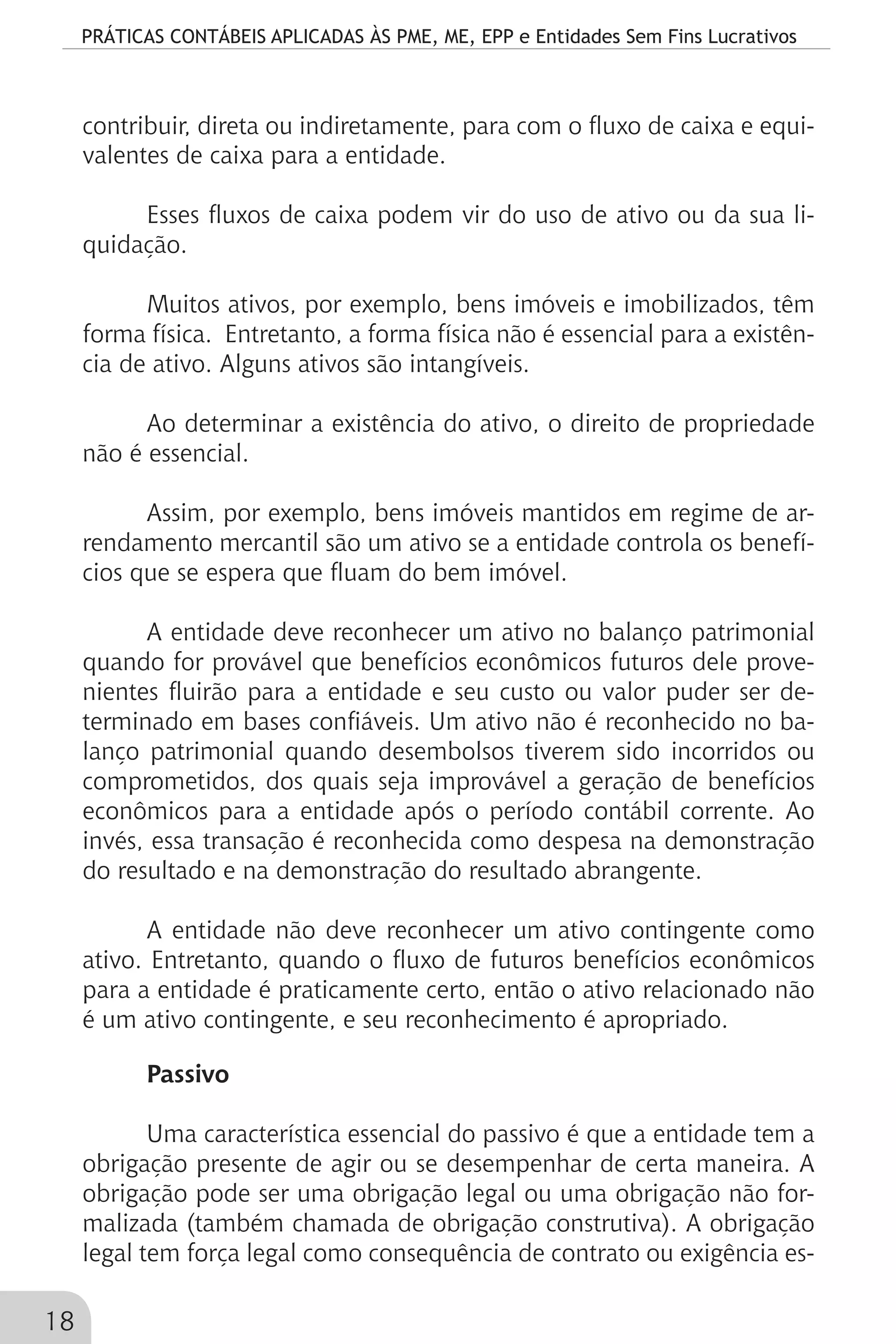 PRÁTICAS CONTÁBEIS APLICADAS ÀS PME, ME, EPP e Entidades Sem Fins Lucrativos
18
contribuir, direta ou indiretamente, para com o fluxo de caixa e equi-
valentes de caixa para a entidade.
Esses fluxos de caixa podem vir do uso de ativo ou da sua li-
quidação.
Muitos ativos, por exemplo, bens imóveis e imobilizados, têm
forma física. Entretanto, a forma física não é essencial para a existên-
cia de ativo. Alguns ativos são intangíveis.
Ao determinar a existência do ativo, o direito de propriedade
não é essencial.
Assim, por exemplo, bens imóveis mantidos em regime de ar-
rendamento mercantil são um ativo se a entidade controla os benefí-
cios que se espera que fluam do bem imóvel.
A entidade deve reconhecer um ativo no balanço patrimonial
quando for provável que benefícios econômicos futuros dele prove-
nientes fluirão para a entidade e seu custo ou valor puder ser de-
terminado em bases confiáveis. Um ativo não é reconhecido no ba-
lanço patrimonial quando desembolsos tiverem sido incorridos ou
comprometidos, dos quais seja improvável a geração de benefícios
econômicos para a entidade após o período contábil corrente. Ao
invés, essa transação é reconhecida como despesa na demonstração
do resultado e na demonstração do resultado abrangente.
A entidade não deve reconhecer um ativo contingente como
ativo. Entretanto, quando o fluxo de futuros benefícios econômicos
para a entidade é praticamente certo, então o ativo relacionado não
é um ativo contingente, e seu reconhecimento é apropriado.
Passivo
Uma característica essencial do passivo é que a entidade tem a
obrigação presente de agir ou se desempenhar de certa maneira. A
obrigação pode ser uma obrigação legal ou uma obrigação não for-
malizada (também chamada de obrigação construtiva). A obrigação
legal tem força legal como consequência de contrato ou exigência es-
 