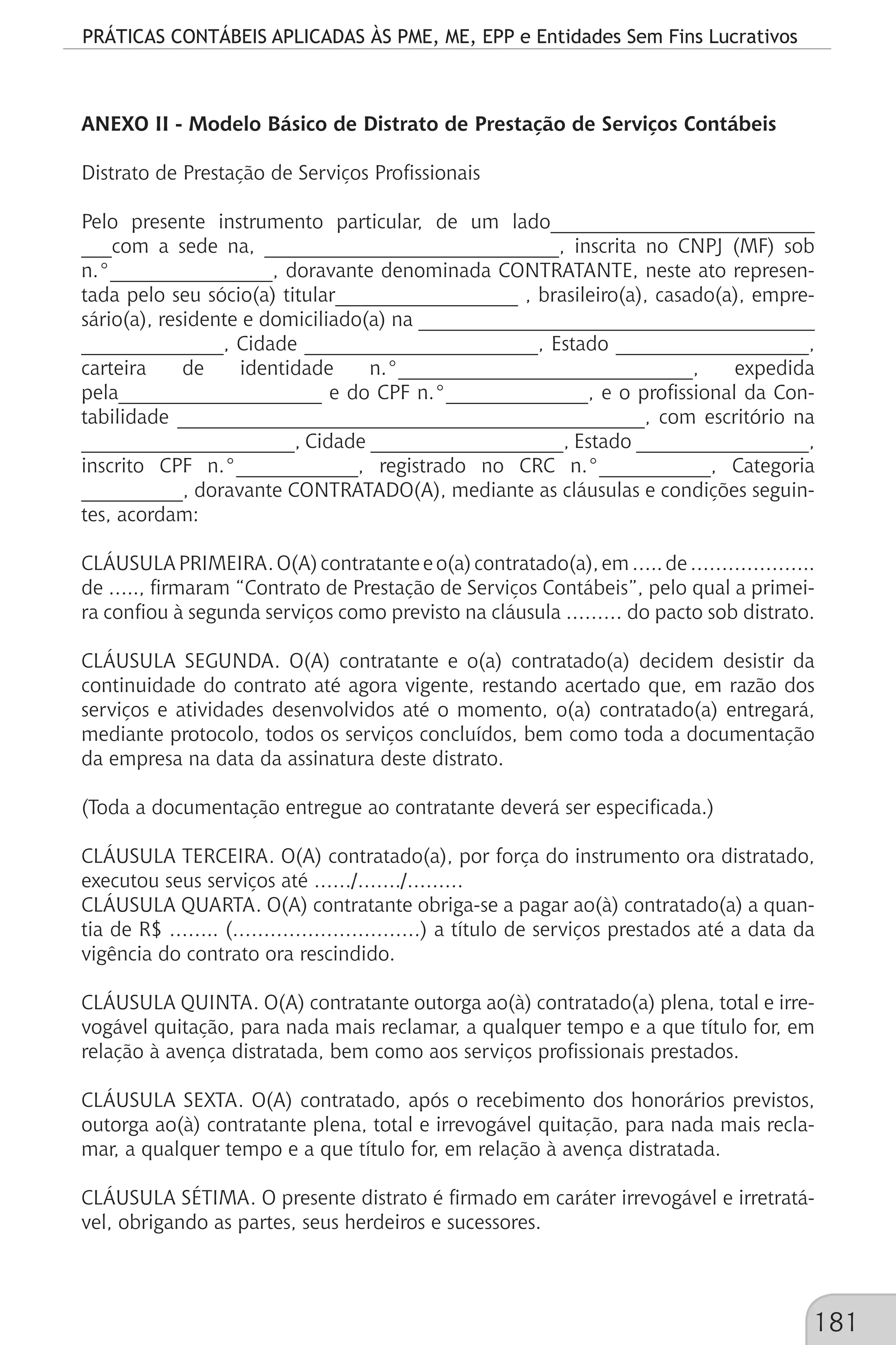 PRÁTICAS CONTÁBEIS APLICADAS ÀS PME, ME, EPP e Entidades Sem Fins Lucrativos
181
ANEXO II - Modelo Básico de Distrato de Prestação de Serviços Contábeis
Distrato de Prestação de Serviços Profissionais
Pelo presente instrumento particular, de um lado__________________________
___com a sede na, _____________________________, inscrita no CNPJ (MF) sob
n.°________________, doravante denominada CONTRATANTE, neste ato represen-
tada pelo seu sócio(a) titular__________________ , brasileiro(a), casado(a), empre-
sário(a), residente e domiciliado(a) na _______________________________________
______________, Cidade _______________________, Estado ___________________,
carteira de identidade n.°_____________________________, expedida
pela____________________ e do CPF n.°______________, e o profissional da Con-
tabilidade ______________________________________________, com escritório na
_____________________, Cidade ___________________, Estado _________________,
inscrito CPF n.°____________, registrado no CRC n.°___________, Categoria
__________, doravante CONTRATADO(A), mediante as cláusulas e condições seguin-
tes, acordam:
CLÁUSULAPRIMEIRA.O(A)contratanteeo(a)contratado(a),em…..de………………..
de ….., firmaram “Contrato de Prestação de Serviços Contábeis”, pelo qual a primei-
ra confiou à segunda serviços como previsto na cláusula ……… do pacto sob distrato.
CLÁUSULA SEGUNDA. O(A) contratante e o(a) contratado(a) decidem desistir da
continuidade do contrato até agora vigente, restando acertado que, em razão dos
serviços e atividades desenvolvidos até o momento, o(a) contratado(a) entregará,
mediante protocolo, todos os serviços concluídos, bem como toda a documentação
da empresa na data da assinatura deste distrato.
(Toda a documentação entregue ao contratante deverá ser especificada.)
CLÁUSULA TERCEIRA. O(A) contratado(a), por força do instrumento ora distratado,
executou seus serviços até ……/……./………
CLÁUSULA QUARTA. O(A) contratante obriga-se a pagar ao(à) contratado(a) a quan-
tia de R$ …….. (…………………………) a título de serviços prestados até a data da
vigência do contrato ora rescindido.
CLÁUSULA QUINTA. O(A) contratante outorga ao(à) contratado(a) plena, total e irre-
vogável quitação, para nada mais reclamar, a qualquer tempo e a que título for, em
relação à avença distratada, bem como aos serviços profissionais prestados.
CLÁUSULA SEXTA. O(A) contratado, após o recebimento dos honorários previstos,
outorga ao(à) contratante plena, total e irrevogável quitação, para nada mais recla-
mar, a qualquer tempo e a que título for, em relação à avença distratada.
CLÁUSULA SÉTIMA. O presente distrato é firmado em caráter irrevogável e irretratá-
vel, obrigando as partes, seus herdeiros e sucessores.
 