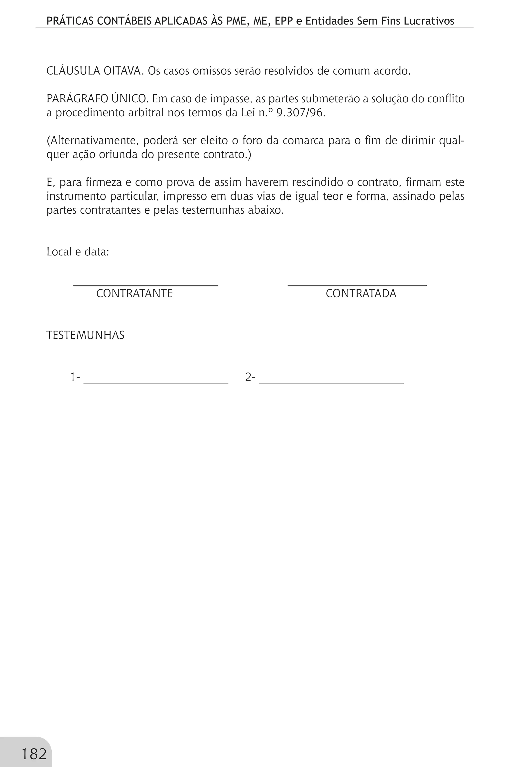 PRÁTICAS CONTÁBEIS APLICADAS ÀS PME, ME, EPP e Entidades Sem Fins Lucrativos
182
CLÁUSULA OITAVA. Os casos omissos serão resolvidos de comum acordo.
PARÁGRAFO ÚNICO. Em caso de impasse, as partes submeterão a solução do conflito
a procedimento arbitral nos termos da Lei n.º 9.307/96.
(Alternativamente, poderá ser eleito o foro da comarca para o fim de dirimir qual-
quer ação oriunda do presente contrato.)
E, para firmeza e como prova de assim haverem rescindido o contrato, firmam este
instrumento particular, impresso em duas vias de igual teor e forma, assinado pelas
partes contratantes e pelas testemunhas abaixo.
Local e data:
_________________________ ________________________
CONTRATANTE CONTRATADA
TESTEMUNHAS
1- _________________________ 2- _________________________
 