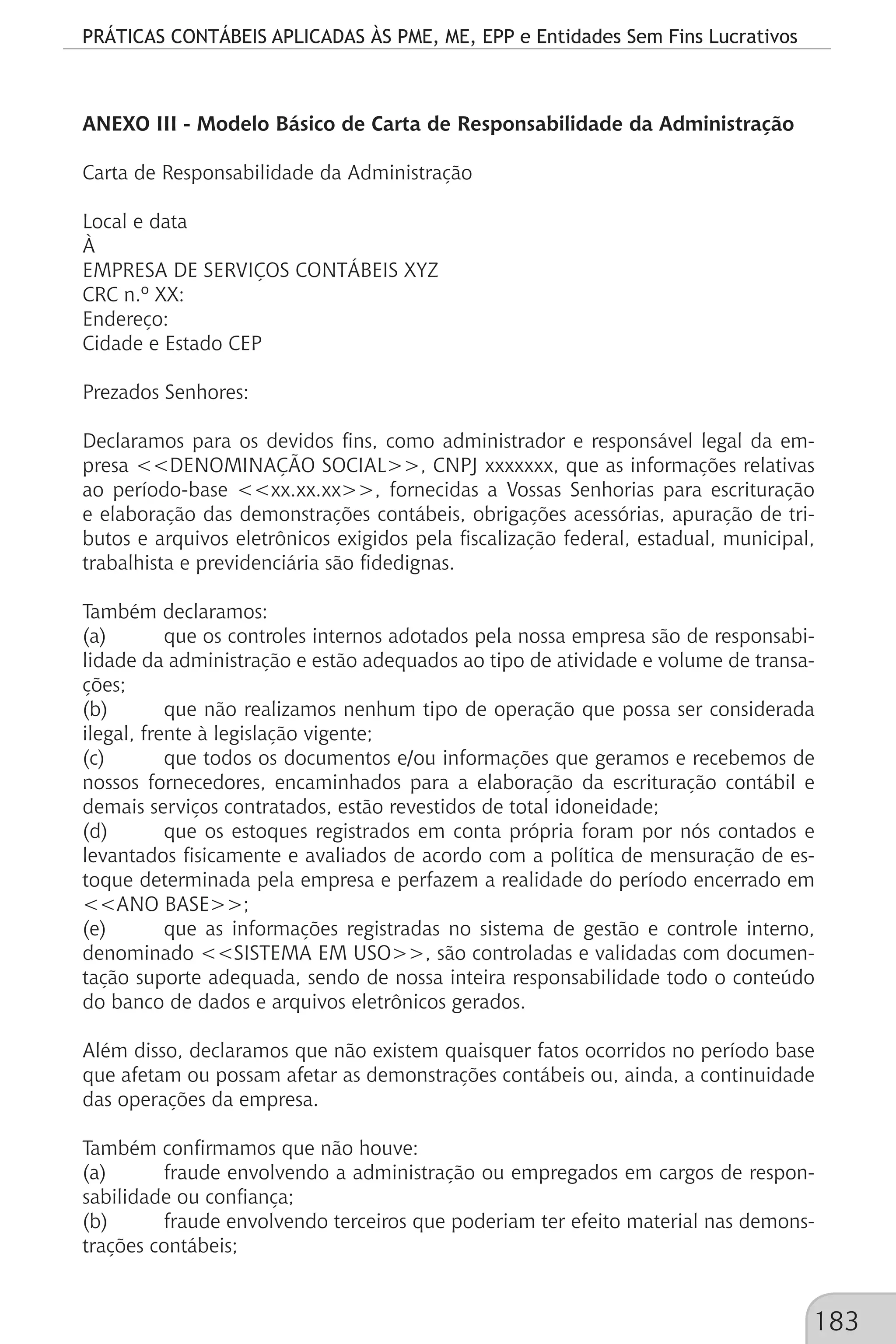 PRÁTICAS CONTÁBEIS APLICADAS ÀS PME, ME, EPP e Entidades Sem Fins Lucrativos
183
ANEXO III - Modelo Básico de Carta de Responsabilidade da Administração
Carta de Responsabilidade da Administração
Local e data
À
EMPRESA DE SERVIÇOS CONTÁBEIS XYZ
CRC n.º XX:
Endereço:
Cidade e Estado CEP
Prezados Senhores:
Declaramos para os devidos fins, como administrador e responsável legal da em-
presa <<DENOMINAÇÃO SOCIAL>>, CNPJ xxxxxxx, que as informações relativas
ao período-base <<xx.xx.xx>>, fornecidas a Vossas Senhorias para escrituração
e elaboração das demonstrações contábeis, obrigações acessórias, apuração de tri-
butos e arquivos eletrônicos exigidos pela fiscalização federal, estadual, municipal,
trabalhista e previdenciária são fidedignas.
Também declaramos:
(a)	 que os controles internos adotados pela nossa empresa são de responsabi-
lidade da administração e estão adequados ao tipo de atividade e volume de transa-
ções;
(b)	 que não realizamos nenhum tipo de operação que possa ser considerada
ilegal, frente à legislação vigente;
(c)	 que todos os documentos e/ou informações que geramos e recebemos de
nossos fornecedores, encaminhados para a elaboração da escrituração contábil e
demais serviços contratados, estão revestidos de total idoneidade;
(d)	 que os estoques registrados em conta própria foram por nós contados e
levantados fisicamente e avaliados de acordo com a política de mensuração de es-
toque determinada pela empresa e perfazem a realidade do período encerrado em
<<ANO BASE>>;
(e)	 que as informações registradas no sistema de gestão e controle interno,
denominado <<SISTEMA EM USO>>, são controladas e validadas com documen-
tação suporte adequada, sendo de nossa inteira responsabilidade todo o conteúdo
do banco de dados e arquivos eletrônicos gerados.
Além disso, declaramos que não existem quaisquer fatos ocorridos no período base
que afetam ou possam afetar as demonstrações contábeis ou, ainda, a continuidade
das operações da empresa.
Também confirmamos que não houve:
(a)	 fraude envolvendo a administração ou empregados em cargos de respon-
sabilidade ou confiança;
(b)	 fraude envolvendo terceiros que poderiam ter efeito material nas demons-
trações contábeis;
 
