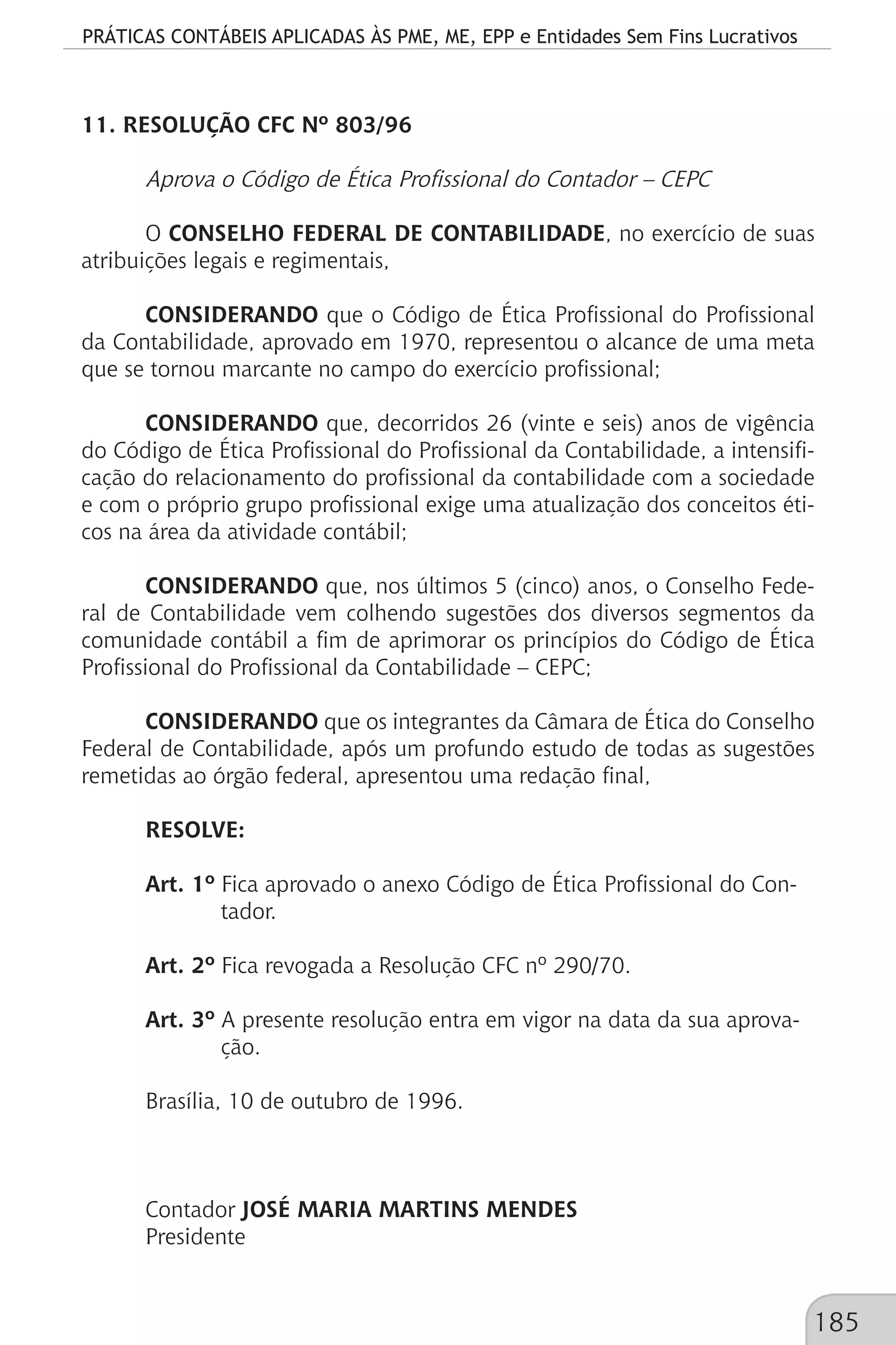 PRÁTICAS CONTÁBEIS APLICADAS ÀS PME, ME, EPP e Entidades Sem Fins Lucrativos
185
11. RESOLUÇÃO CFC Nº 803/96
Aprova o Código de Ética Profissional do Contador – CEPC
O CONSELHO FEDERAL DE CONTABILIDADE, no exercício de suas
atribuições legais e regimentais,
CONSIDERANDO que o Código de Ética Profissional do Profissional
da Contabilidade, aprovado em 1970, representou o alcance de uma meta
que se tornou marcante no campo do exercício profissional;
CONSIDERANDO que, decorridos 26 (vinte e seis) anos de vigência
do Código de Ética Profissional do Profissional da Contabilidade, a intensifi-
cação do relacionamento do profissional da contabilidade com a sociedade
e com o próprio grupo profissional exige uma atualização dos conceitos éti-
cos na área da atividade contábil;
CONSIDERANDO que, nos últimos 5 (cinco) anos, o Conselho Fede-
ral de Contabilidade vem colhendo sugestões dos diversos segmentos da
comunidade contábil a fim de aprimorar os princípios do Código de Ética
Profissional do Profissional da Contabilidade – CEPC;
CONSIDERANDO que os integrantes da Câmara de Ética do Conselho
Federal de Contabilidade, após um profundo estudo de todas as sugestões
remetidas ao órgão federal, apresentou uma redação final,
RESOLVE:
Art. 1º Fica aprovado o anexo Código de Ética Profissional do Con-		
	 tador.
Art. 2º Fica revogada a Resolução CFC nº 290/70.
Art. 3º A presente resolução entra em vigor na data da sua aprova-		
	 ção.
Brasília, 10 de outubro de 1996.
Contador JOSÉ MARIA MARTINS MENDES
Presidente
 