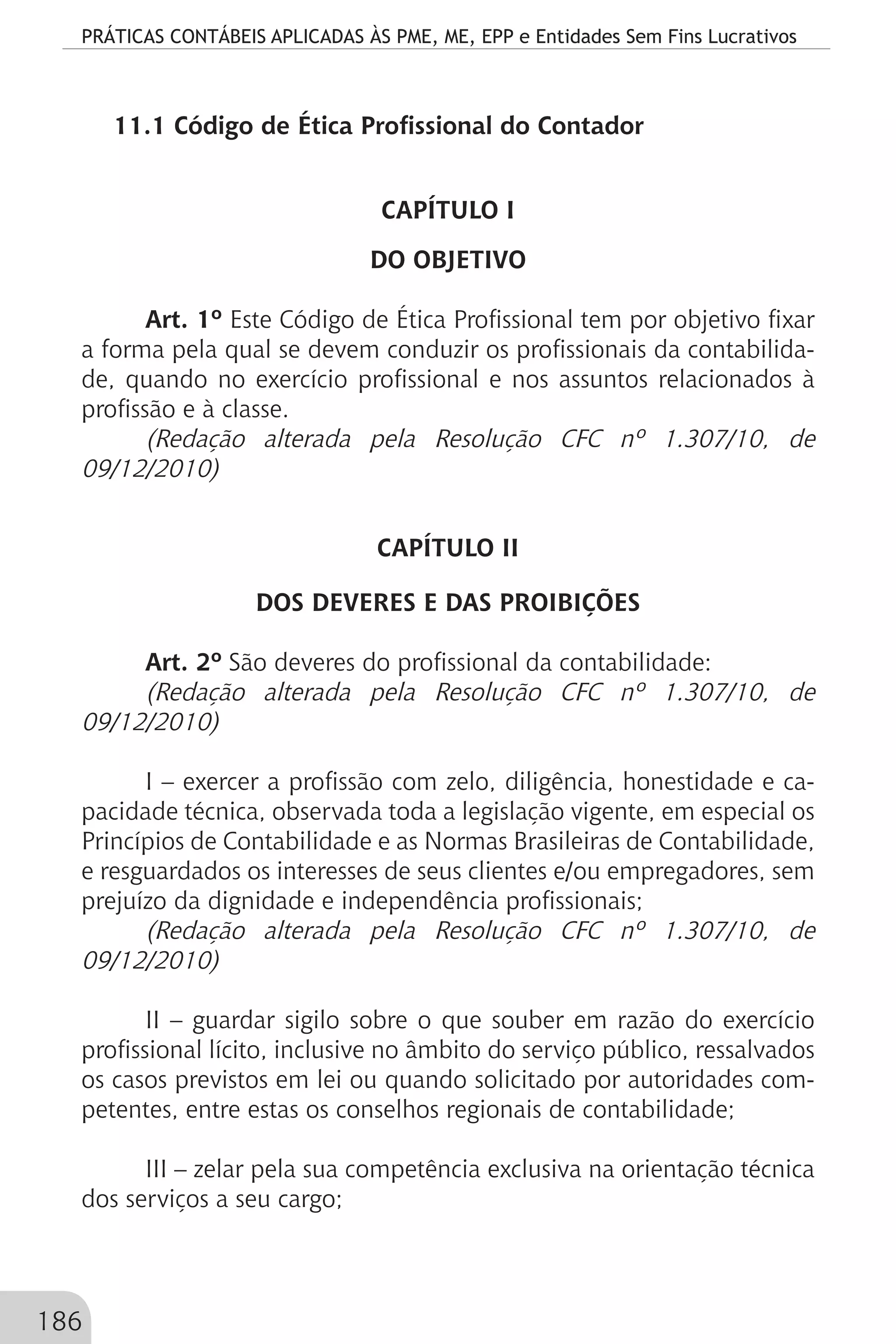 PRÁTICAS CONTÁBEIS APLICADAS ÀS PME, ME, EPP e Entidades Sem Fins Lucrativos
186
11.1 Código de Ética Profissional do Contador
CAPÍTULO I
DO OBJETIVO
Art. 1º Este Código de Ética Profissional tem por objetivo fixar
a forma pela qual se devem conduzir os profissionais da contabilida-
de, quando no exercício profissional e nos assuntos relacionados à
profissão e à classe.
(Redação alterada pela Resolução CFC nº 1.307/10, de
09/12/2010)
CAPÍTULO II
DOS DEVERES E DAS PROIBIÇÕES
Art. 2º São deveres do profissional da contabilidade:
(Redação alterada pela Resolução CFC nº 1.307/10, de
09/12/2010)
I – exercer a profissão com zelo, diligência, honestidade e ca-
pacidade técnica, observada toda a legislação vigente, em especial os
Princípios de Contabilidade e as Normas Brasileiras de Contabilidade,
e resguardados os interesses de seus clientes e/ou empregadores, sem
prejuízo da dignidade e independência profissionais;
(Redação alterada pela Resolução CFC nº 1.307/10, de
09/12/2010)
II – guardar sigilo sobre o que souber em razão do exercício
profissional lícito, inclusive no âmbito do serviço público, ressalvados
os casos previstos em lei ou quando solicitado por autoridades com-
petentes, entre estas os conselhos regionais de contabilidade;
III – zelar pela sua competência exclusiva na orientação técnica
dos serviços a seu cargo;
 