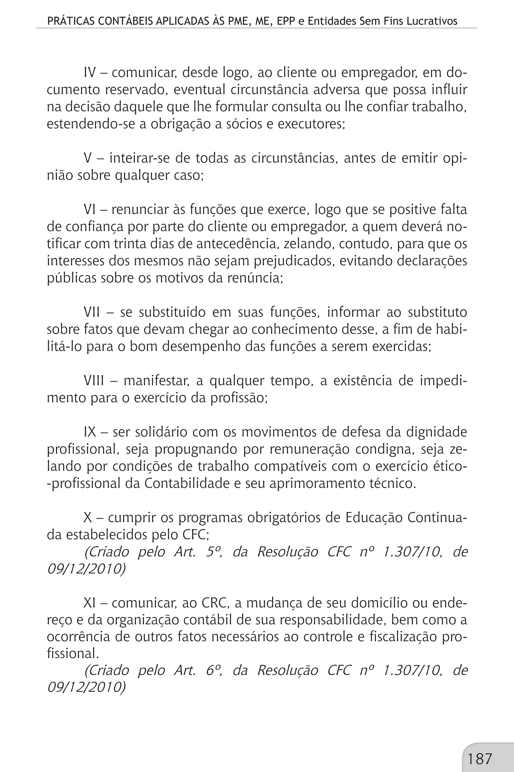 PRÁTICAS CONTÁBEIS APLICADAS ÀS PME, ME, EPP e Entidades Sem Fins Lucrativos
187
IV – comunicar, desde logo, ao cliente ou empregador, em do-
cumento reservado, eventual circunstância adversa que possa influir
na decisão daquele que lhe formular consulta ou lhe confiar trabalho,
estendendo-se a obrigação a sócios e executores;
V – inteirar-se de todas as circunstâncias, antes de emitir opi-
nião sobre qualquer caso;
VI – renunciar às funções que exerce, logo que se positive falta
de confiança por parte do cliente ou empregador, a quem deverá no-
tificar com trinta dias de antecedência, zelando, contudo, para que os
interesses dos mesmos não sejam prejudicados, evitando declarações
públicas sobre os motivos da renúncia;
VII – se substituído em suas funções, informar ao substituto
sobre fatos que devam chegar ao conhecimento desse, a fim de habi-
litá-lo para o bom desempenho das funções a serem exercidas;
VIII – manifestar, a qualquer tempo, a existência de impedi-
mento para o exercício da profissão;
IX – ser solidário com os movimentos de defesa da dignidade
profissional, seja propugnando por remuneração condigna, seja ze-
lando por condições de trabalho compatíveis com o exercício ético-
-profissional da Contabilidade e seu aprimoramento técnico.
X – cumprir os programas obrigatórios de Educação Continua-
da estabelecidos pelo CFC;
(Criado pelo Art. 5º, da Resolução CFC nº 1.307/10, de
09/12/2010)
XI – comunicar, ao CRC, a mudança de seu domicílio ou ende-
reço e da organização contábil de sua responsabilidade, bem como a
ocorrência de outros fatos necessários ao controle e fiscalização pro-
fissional.
(Criado pelo Art. 6º, da Resolução CFC nº 1.307/10, de
09/12/2010)
 