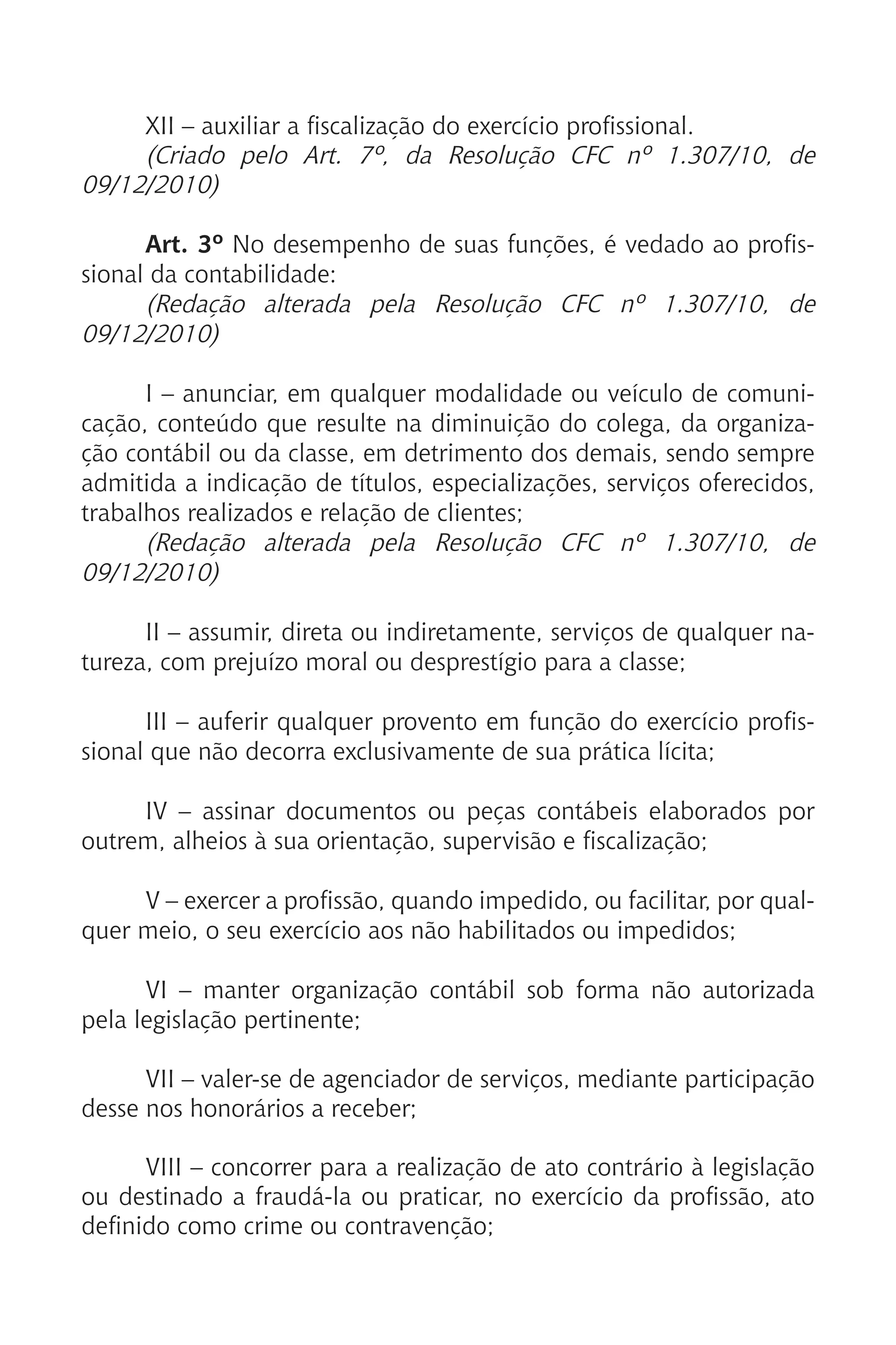 XII – auxiliar a fiscalização do exercício profissional.
(Criado pelo Art. 7º, da Resolução CFC nº 1.307/10, de
09/12/2010)
Art. 3º No desempenho de suas funções, é vedado ao profis-
sional da contabilidade:
(Redação alterada pela Resolução CFC nº 1.307/10, de
09/12/2010)
I – anunciar, em qualquer modalidade ou veículo de comuni-
cação, conteúdo que resulte na diminuição do colega, da organiza-
ção contábil ou da classe, em detrimento dos demais, sendo sempre
admitida a indicação de títulos, especializações, serviços oferecidos,
trabalhos realizados e relação de clientes;
(Redação alterada pela Resolução CFC nº 1.307/10, de
09/12/2010)
II – assumir, direta ou indiretamente, serviços de qualquer na-
tureza, com prejuízo moral ou desprestígio para a classe;
III – auferir qualquer provento em função do exercício profis-
sional que não decorra exclusivamente de sua prática lícita;
IV – assinar documentos ou peças contábeis elaborados por
outrem, alheios à sua orientação, supervisão e fiscalização;
V – exercer a profissão, quando impedido, ou facilitar, por qual-
quer meio, o seu exercício aos não habilitados ou impedidos;
VI – manter organização contábil sob forma não autorizada
pela legislação pertinente;
VII – valer-se de agenciador de serviços, mediante participação
desse nos honorários a receber;
VIII – concorrer para a realização de ato contrário à legislação
ou destinado a fraudá-la ou praticar, no exercício da profissão, ato
definido como crime ou contravenção;
 