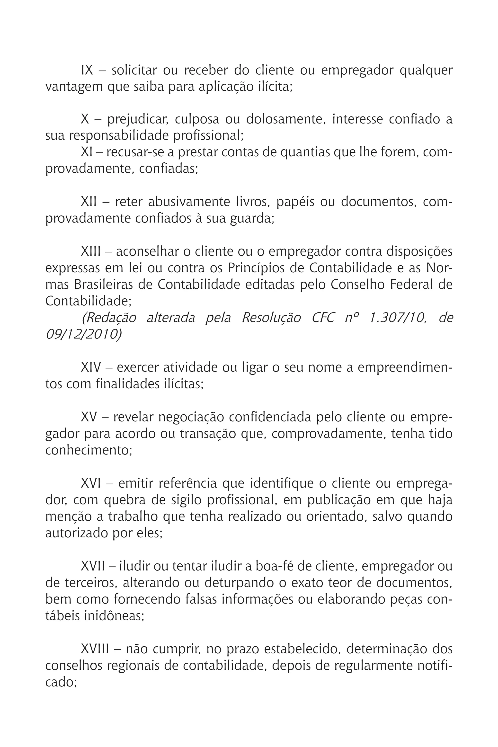 IX – solicitar ou receber do cliente ou empregador qualquer
vantagem que saiba para aplicação ilícita;
X – prejudicar, culposa ou dolosamente, interesse confiado a
sua responsabilidade profissional;
XI – recusar-se a prestar contas de quantias que lhe forem, com-
provadamente, confiadas;
XII – reter abusivamente livros, papéis ou documentos, com-
provadamente confiados à sua guarda;
XIII – aconselhar o cliente ou o empregador contra disposições
expressas em lei ou contra os Princípios de Contabilidade e as Nor-
mas Brasileiras de Contabilidade editadas pelo Conselho Federal de
Contabilidade;
(Redação alterada pela Resolução CFC nº 1.307/10, de
09/12/2010)
XIV – exercer atividade ou ligar o seu nome a empreendimen-
tos com finalidades ilícitas;
XV – revelar negociação confidenciada pelo cliente ou empre-
gador para acordo ou transação que, comprovadamente, tenha tido
conhecimento;
XVI – emitir referência que identifique o cliente ou emprega-
dor, com quebra de sigilo profissional, em publicação em que haja
menção a trabalho que tenha realizado ou orientado, salvo quando
autorizado por eles;
XVII – iludir ou tentar iludir a boa-fé de cliente, empregador ou
de terceiros, alterando ou deturpando o exato teor de documentos,
bem como fornecendo falsas informações ou elaborando peças con-
tábeis inidôneas;
XVIII – não cumprir, no prazo estabelecido, determinação dos
conselhos regionais de contabilidade, depois de regularmente notifi-
cado;
 