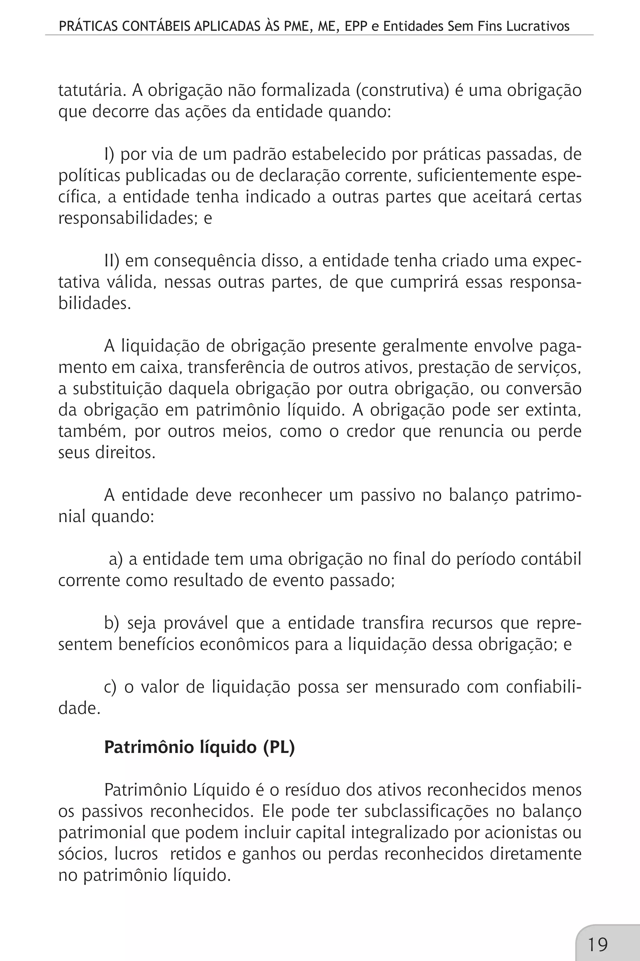 PRÁTICAS CONTÁBEIS APLICADAS ÀS PME, ME, EPP e Entidades Sem Fins Lucrativos
19
tatutária. A obrigação não formalizada (construtiva) é uma obrigação
que decorre das ações da entidade quando:
I) por via de um padrão estabelecido por práticas passadas, de
políticas publicadas ou de declaração corrente, suficientemente espe-
cífica, a entidade tenha indicado a outras partes que aceitará certas
responsabilidades; e
II) em consequência disso, a entidade tenha criado uma expec-
tativa válida, nessas outras partes, de que cumprirá essas responsa-
bilidades.
A liquidação de obrigação presente geralmente envolve paga-
mento em caixa, transferência de outros ativos, prestação de serviços,
a substituição daquela obrigação por outra obrigação, ou conversão
da obrigação em patrimônio líquido. A obrigação pode ser extinta,
também, por outros meios, como o credor que renuncia ou perde
seus direitos.
A entidade deve reconhecer um passivo no balanço patrimo-
nial quando:
a) a entidade tem uma obrigação no final do período contábil
corrente como resultado de evento passado;
b) seja provável que a entidade transfira recursos que repre-
sentem benefícios econômicos para a liquidação dessa obrigação; e
c) o valor de liquidação possa ser mensurado com confiabili-
dade.
Patrimônio líquido (PL)
Patrimônio Líquido é o resíduo dos ativos reconhecidos menos
os passivos reconhecidos. Ele pode ter subclassificações no balanço
patrimonial que podem incluir capital integralizado por acionistas ou
sócios, lucros retidos e ganhos ou perdas reconhecidos diretamente
no patrimônio líquido.
 