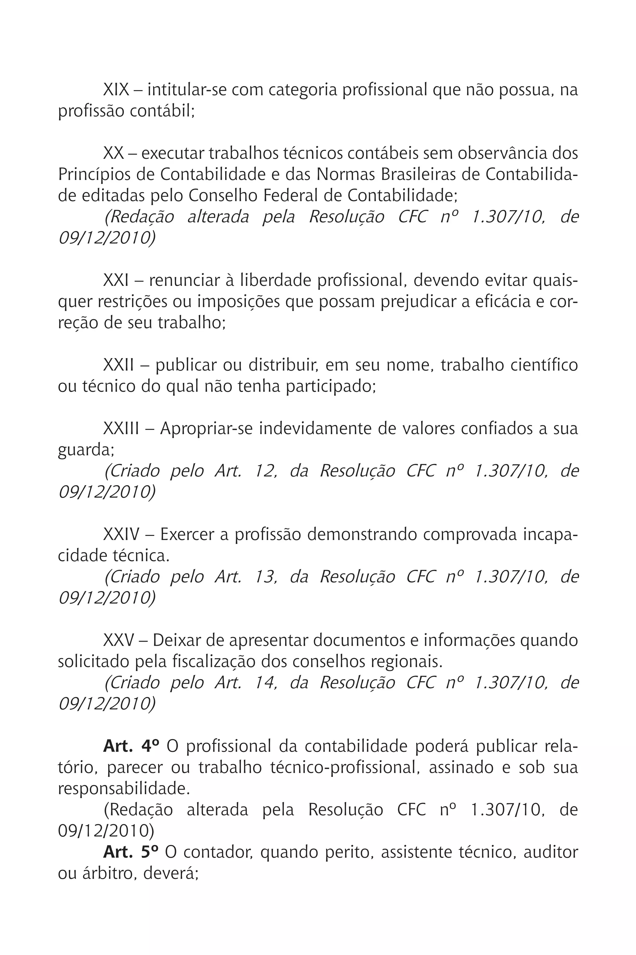 XIX – intitular-se com categoria profissional que não possua, na
profissão contábil;
XX – executar trabalhos técnicos contábeis sem observância dos
Princípios de Contabilidade e das Normas Brasileiras de Contabilida-
de editadas pelo Conselho Federal de Contabilidade;
(Redação alterada pela Resolução CFC nº 1.307/10, de
09/12/2010)
XXI – renunciar à liberdade profissional, devendo evitar quais-
quer restrições ou imposições que possam prejudicar a eficácia e cor-
reção de seu trabalho;
XXII – publicar ou distribuir, em seu nome, trabalho científico
ou técnico do qual não tenha participado;
XXIII – Apropriar-se indevidamente de valores confiados a sua
guarda;
(Criado pelo Art. 12, da Resolução CFC nº 1.307/10, de
09/12/2010)
XXIV – Exercer a profissão demonstrando comprovada incapa-
cidade técnica.
(Criado pelo Art. 13, da Resolução CFC nº 1.307/10, de
09/12/2010)
XXV – Deixar de apresentar documentos e informações quando
solicitado pela fiscalização dos conselhos regionais.
(Criado pelo Art. 14, da Resolução CFC nº 1.307/10, de
09/12/2010)
Art. 4º O profissional da contabilidade poderá publicar rela-
tório, parecer ou trabalho técnico-profissional, assinado e sob sua
responsabilidade.
(Redação alterada pela Resolução CFC nº 1.307/10, de
09/12/2010)
Art. 5º O contador, quando perito, assistente técnico, auditor
ou árbitro, deverá;
 