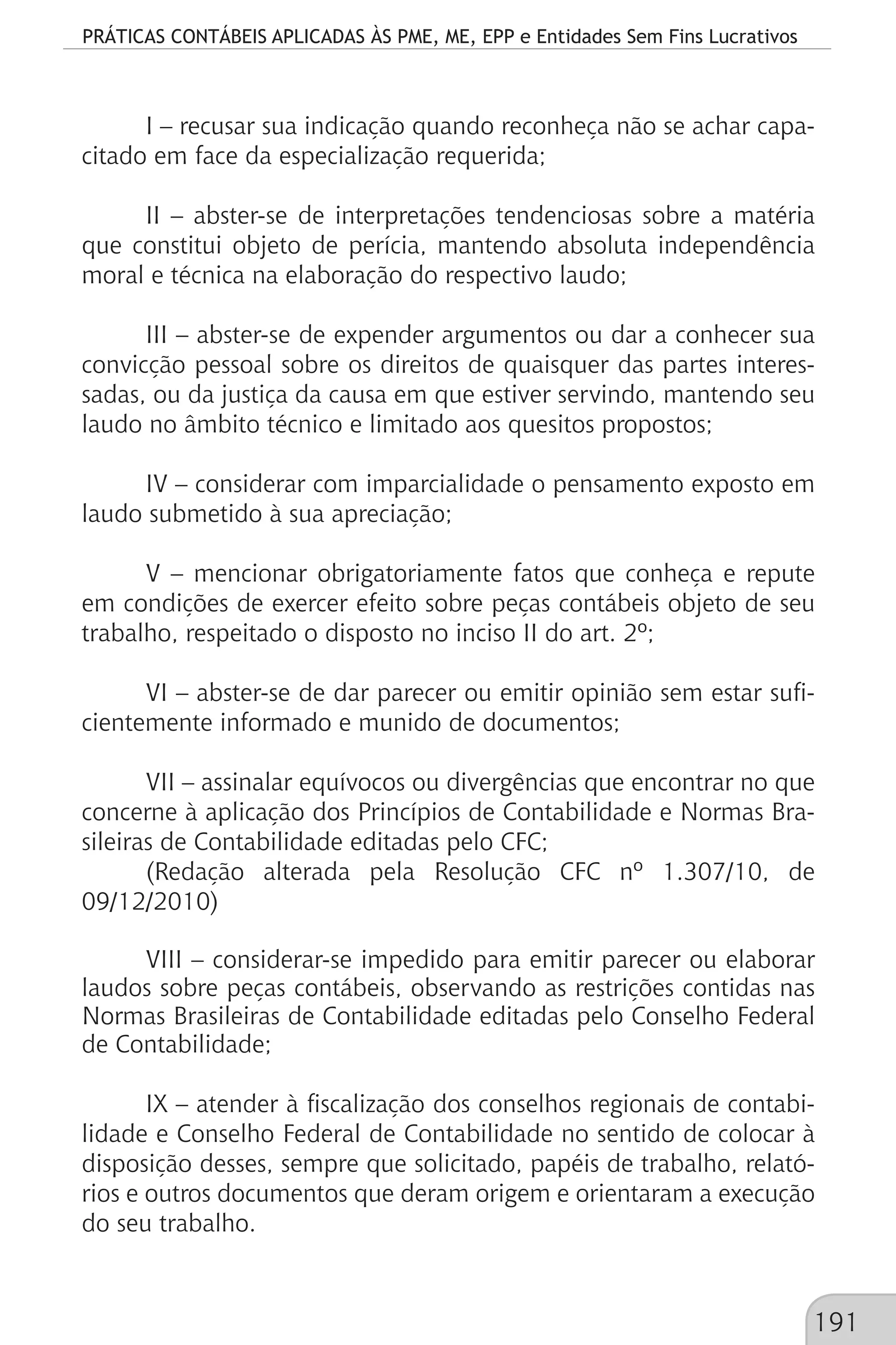 PRÁTICAS CONTÁBEIS APLICADAS ÀS PME, ME, EPP e Entidades Sem Fins Lucrativos
191
I – recusar sua indicação quando reconheça não se achar capa-
citado em face da especialização requerida;
II – abster-se de interpretações tendenciosas sobre a matéria
que constitui objeto de perícia, mantendo absoluta independência
moral e técnica na elaboração do respectivo laudo;
III – abster-se de expender argumentos ou dar a conhecer sua
convicção pessoal sobre os direitos de quaisquer das partes interes-
sadas, ou da justiça da causa em que estiver servindo, mantendo seu
laudo no âmbito técnico e limitado aos quesitos propostos;
IV – considerar com imparcialidade o pensamento exposto em
laudo submetido à sua apreciação;
V – mencionar obrigatoriamente fatos que conheça e repute
em condições de exercer efeito sobre peças contábeis objeto de seu
trabalho, respeitado o disposto no inciso II do art. 2º;
VI – abster-se de dar parecer ou emitir opinião sem estar sufi-
cientemente informado e munido de documentos;
VII – assinalar equívocos ou divergências que encontrar no que
concerne à aplicação dos Princípios de Contabilidade e Normas Bra-
sileiras de Contabilidade editadas pelo CFC;
(Redação alterada pela Resolução CFC nº 1.307/10, de
09/12/2010)
VIII – considerar-se impedido para emitir parecer ou elaborar
laudos sobre peças contábeis, observando as restrições contidas nas
Normas Brasileiras de Contabilidade editadas pelo Conselho Federal
de Contabilidade;
IX – atender à fiscalização dos conselhos regionais de contabi-
lidade e Conselho Federal de Contabilidade no sentido de colocar à
disposição desses, sempre que solicitado, papéis de trabalho, relató-
rios e outros documentos que deram origem e orientaram a execução
do seu trabalho.
 