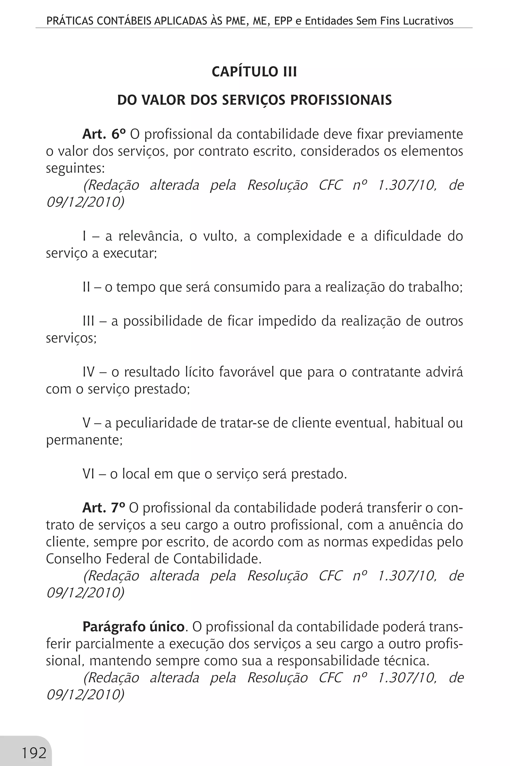 PRÁTICAS CONTÁBEIS APLICADAS ÀS PME, ME, EPP e Entidades Sem Fins Lucrativos
192
CAPÍTULO III
DO VALOR DOS SERVIÇOS PROFISSIONAIS
Art. 6º O profissional da contabilidade deve fixar previamente
o valor dos serviços, por contrato escrito, considerados os elementos
seguintes:
(Redação alterada pela Resolução CFC nº 1.307/10, de
09/12/2010)
I – a relevância, o vulto, a complexidade e a dificuldade do
serviço a executar;
II – o tempo que será consumido para a realização do trabalho;
III – a possibilidade de ficar impedido da realização de outros
serviços;
IV – o resultado lícito favorável que para o contratante advirá
com o serviço prestado;
V – a peculiaridade de tratar-se de cliente eventual, habitual ou
permanente;
VI – o local em que o serviço será prestado.
Art. 7º O profissional da contabilidade poderá transferir o con-
trato de serviços a seu cargo a outro profissional, com a anuência do
cliente, sempre por escrito, de acordo com as normas expedidas pelo
Conselho Federal de Contabilidade.
(Redação alterada pela Resolução CFC nº 1.307/10, de
09/12/2010)
Parágrafo único. O profissional da contabilidade poderá trans-
ferir parcialmente a execução dos serviços a seu cargo a outro profis-
sional, mantendo sempre como sua a responsabilidade técnica.
(Redação alterada pela Resolução CFC nº 1.307/10, de
09/12/2010)
 