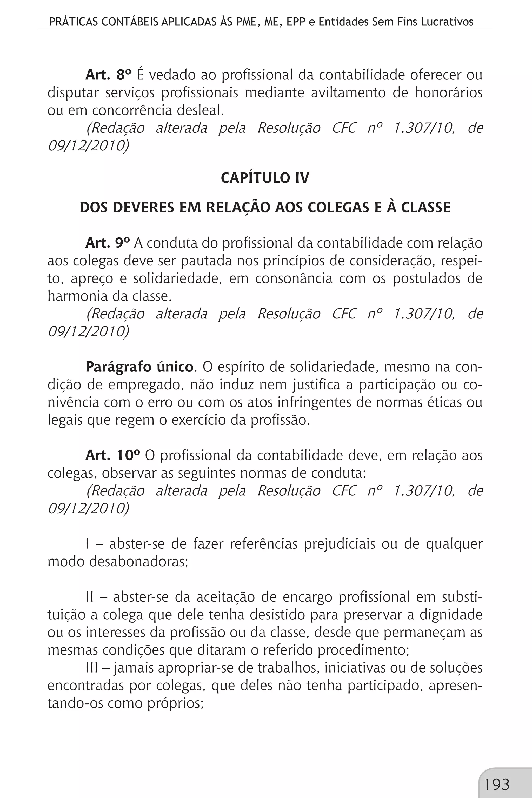 PRÁTICAS CONTÁBEIS APLICADAS ÀS PME, ME, EPP e Entidades Sem Fins Lucrativos
193
Art. 8º É vedado ao profissional da contabilidade oferecer ou
disputar serviços profissionais mediante aviltamento de honorários
ou em concorrência desleal.
(Redação alterada pela Resolução CFC nº 1.307/10, de
09/12/2010)
CAPÍTULO IV
DOS DEVERES EM RELAÇÃO AOS COLEGAS E À CLASSE
Art. 9º A conduta do profissional da contabilidade com relação
aos colegas deve ser pautada nos princípios de consideração, respei-
to, apreço e solidariedade, em consonância com os postulados de
harmonia da classe.
(Redação alterada pela Resolução CFC nº 1.307/10, de
09/12/2010)
Parágrafo único. O espírito de solidariedade, mesmo na con-
dição de empregado, não induz nem justifica a participação ou co-
nivência com o erro ou com os atos infringentes de normas éticas ou
legais que regem o exercício da profissão.
Art. 10º O profissional da contabilidade deve, em relação aos
colegas, observar as seguintes normas de conduta:
(Redação alterada pela Resolução CFC nº 1.307/10, de
09/12/2010)
I – abster-se de fazer referências prejudiciais ou de qualquer
modo desabonadoras;
II – abster-se da aceitação de encargo profissional em substi-
tuição a colega que dele tenha desistido para preservar a dignidade
ou os interesses da profissão ou da classe, desde que permaneçam as
mesmas condições que ditaram o referido procedimento;
III – jamais apropriar-se de trabalhos, iniciativas ou de soluções
encontradas por colegas, que deles não tenha participado, apresen-
tando-os como próprios;
 