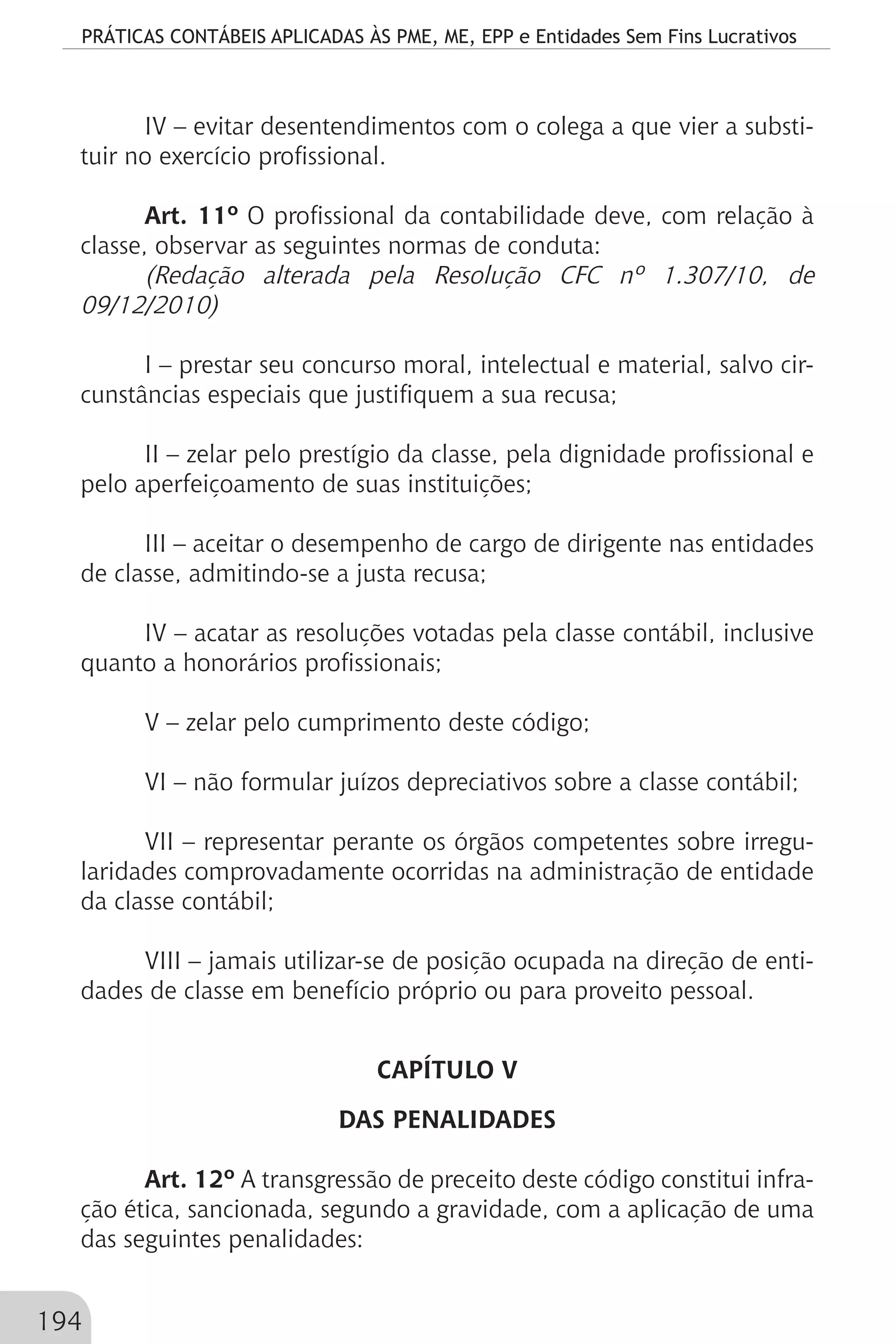 PRÁTICAS CONTÁBEIS APLICADAS ÀS PME, ME, EPP e Entidades Sem Fins Lucrativos
194
IV – evitar desentendimentos com o colega a que vier a substi-
tuir no exercício profissional.
Art. 11º O profissional da contabilidade deve, com relação à
classe, observar as seguintes normas de conduta:
(Redação alterada pela Resolução CFC nº 1.307/10, de
09/12/2010)
I – prestar seu concurso moral, intelectual e material, salvo cir-
cunstâncias especiais que justifiquem a sua recusa;
II – zelar pelo prestígio da classe, pela dignidade profissional e
pelo aperfeiçoamento de suas instituições;
III – aceitar o desempenho de cargo de dirigente nas entidades
de classe, admitindo-se a justa recusa;
IV – acatar as resoluções votadas pela classe contábil, inclusive
quanto a honorários profissionais;
V – zelar pelo cumprimento deste código;
VI – não formular juízos depreciativos sobre a classe contábil;
VII – representar perante os órgãos competentes sobre irregu-
laridades comprovadamente ocorridas na administração de entidade
da classe contábil;
VIII – jamais utilizar-se de posição ocupada na direção de enti-
dades de classe em benefício próprio ou para proveito pessoal.
CAPÍTULO V
DAS PENALIDADES
Art. 12º A transgressão de preceito deste código constitui infra-
ção ética, sancionada, segundo a gravidade, com a aplicação de uma
das seguintes penalidades:
 