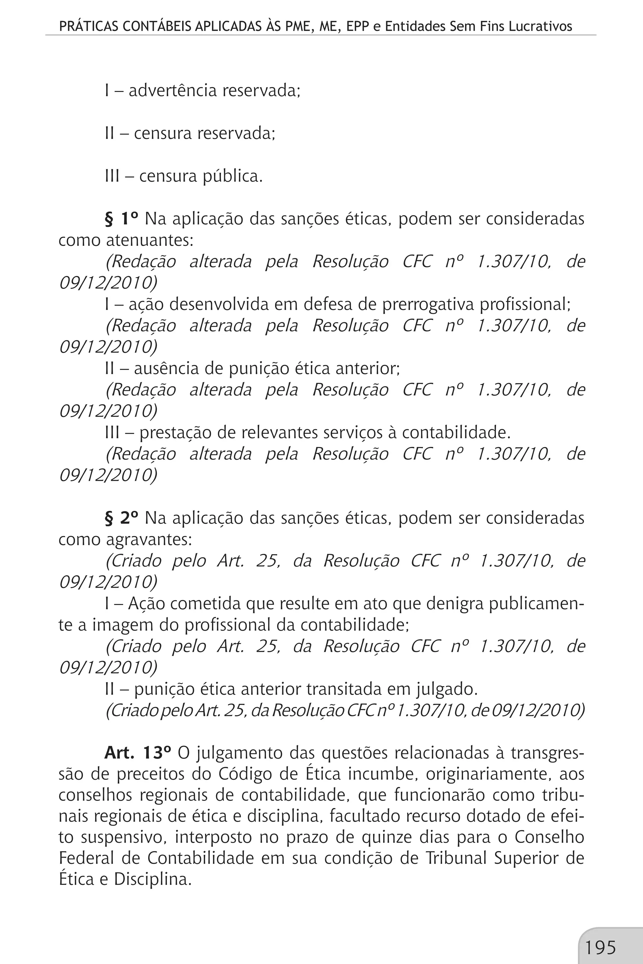 PRÁTICAS CONTÁBEIS APLICADAS ÀS PME, ME, EPP e Entidades Sem Fins Lucrativos
195
I – advertência reservada;
II – censura reservada;
III – censura pública.
§ 1º Na aplicação das sanções éticas, podem ser consideradas
como atenuantes:
(Redação alterada pela Resolução CFC nº 1.307/10, de
09/12/2010)
I – ação desenvolvida em defesa de prerrogativa profissional;
(Redação alterada pela Resolução CFC nº 1.307/10, de
09/12/2010)
II – ausência de punição ética anterior;
(Redação alterada pela Resolução CFC nº 1.307/10, de
09/12/2010)
III – prestação de relevantes serviços à contabilidade.
(Redação alterada pela Resolução CFC nº 1.307/10, de
09/12/2010)
§ 2º Na aplicação das sanções éticas, podem ser consideradas
como agravantes:
(Criado pelo Art. 25, da Resolução CFC nº 1.307/10, de
09/12/2010)
I – Ação cometida que resulte em ato que denigra publicamen-
te a imagem do profissional da contabilidade;
(Criado pelo Art. 25, da Resolução CFC nº 1.307/10, de
09/12/2010)
II – punição ética anterior transitada em julgado.
(CriadopeloArt.25,daResoluçãoCFCnº1.307/10,de09/12/2010)
Art. 13º O julgamento das questões relacionadas à transgres-
são de preceitos do Código de Ética incumbe, originariamente, aos
conselhos regionais de contabilidade, que funcionarão como tribu-
nais regionais de ética e disciplina, facultado recurso dotado de efei-
to suspensivo, interposto no prazo de quinze dias para o Conselho
Federal de Contabilidade em sua condição de Tribunal Superior de
Ética e Disciplina.
 