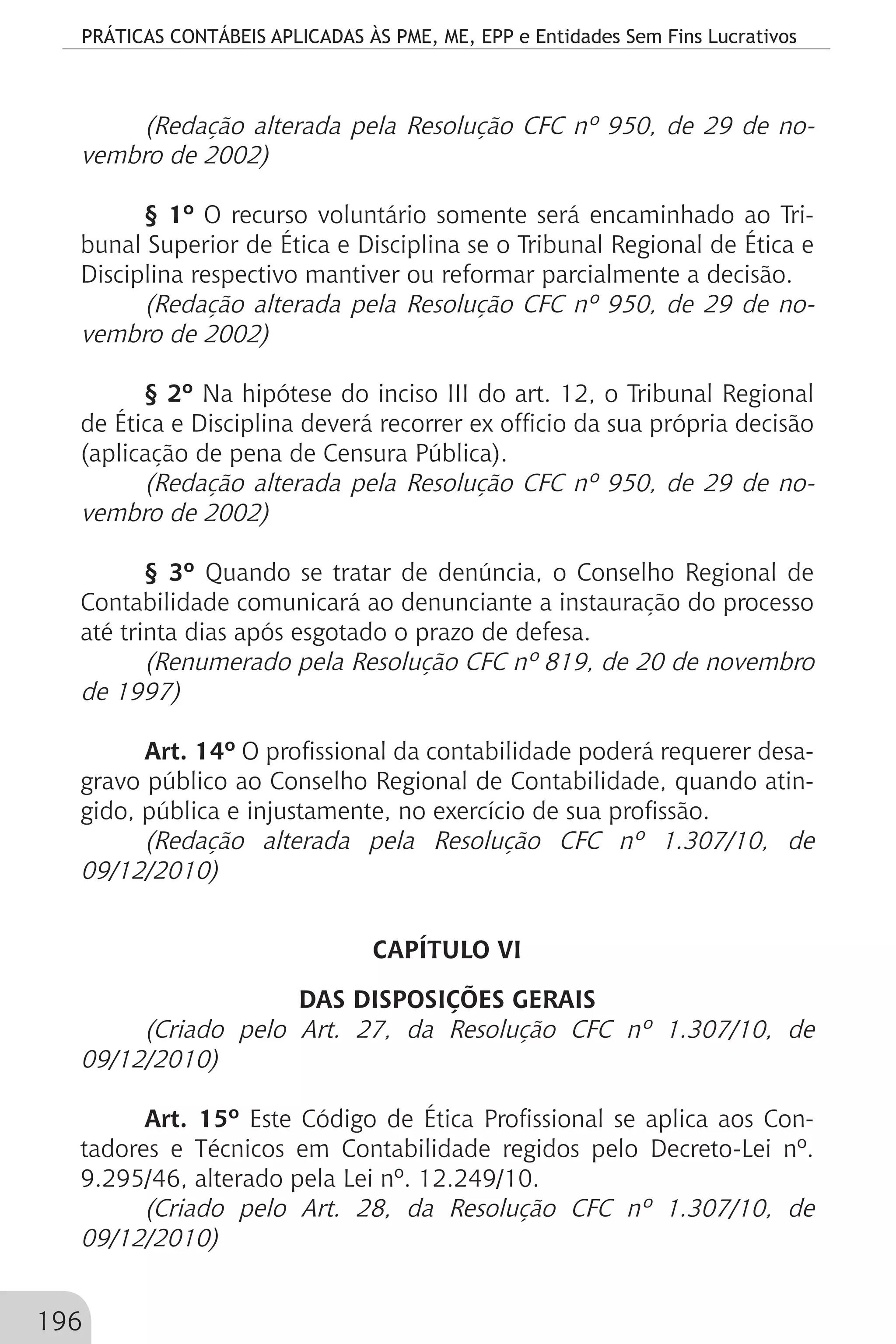 PRÁTICAS CONTÁBEIS APLICADAS ÀS PME, ME, EPP e Entidades Sem Fins Lucrativos
196
(Redação alterada pela Resolução CFC nº 950, de 29 de no-
vembro de 2002)
§ 1º O recurso voluntário somente será encaminhado ao Tri-
bunal Superior de Ética e Disciplina se o Tribunal Regional de Ética e
Disciplina respectivo mantiver ou reformar parcialmente a decisão.
(Redação alterada pela Resolução CFC nº 950, de 29 de no-
vembro de 2002)
§ 2º Na hipótese do inciso III do art. 12, o Tribunal Regional
de Ética e Disciplina deverá recorrer ex officio da sua própria decisão
(aplicação de pena de Censura Pública).
(Redação alterada pela Resolução CFC nº 950, de 29 de no-
vembro de 2002)
§ 3º Quando se tratar de denúncia, o Conselho Regional de
Contabilidade comunicará ao denunciante a instauração do processo
até trinta dias após esgotado o prazo de defesa.
(Renumerado pela Resolução CFC nº 819, de 20 de novembro
de 1997)
Art. 14º O profissional da contabilidade poderá requerer desa-
gravo público ao Conselho Regional de Contabilidade, quando atin-
gido, pública e injustamente, no exercício de sua profissão.
(Redação alterada pela Resolução CFC nº 1.307/10, de
09/12/2010)
CAPÍTULO VI
DAS DISPOSIÇÕES GERAIS
(Criado pelo Art. 27, da Resolução CFC nº 1.307/10, de
09/12/2010)
Art. 15º Este Código de Ética Profissional se aplica aos Con-
tadores e Técnicos em Contabilidade regidos pelo Decreto-Lei nº.
9.295/46, alterado pela Lei nº. 12.249/10.
(Criado pelo Art. 28, da Resolução CFC nº 1.307/10, de
09/12/2010)
 