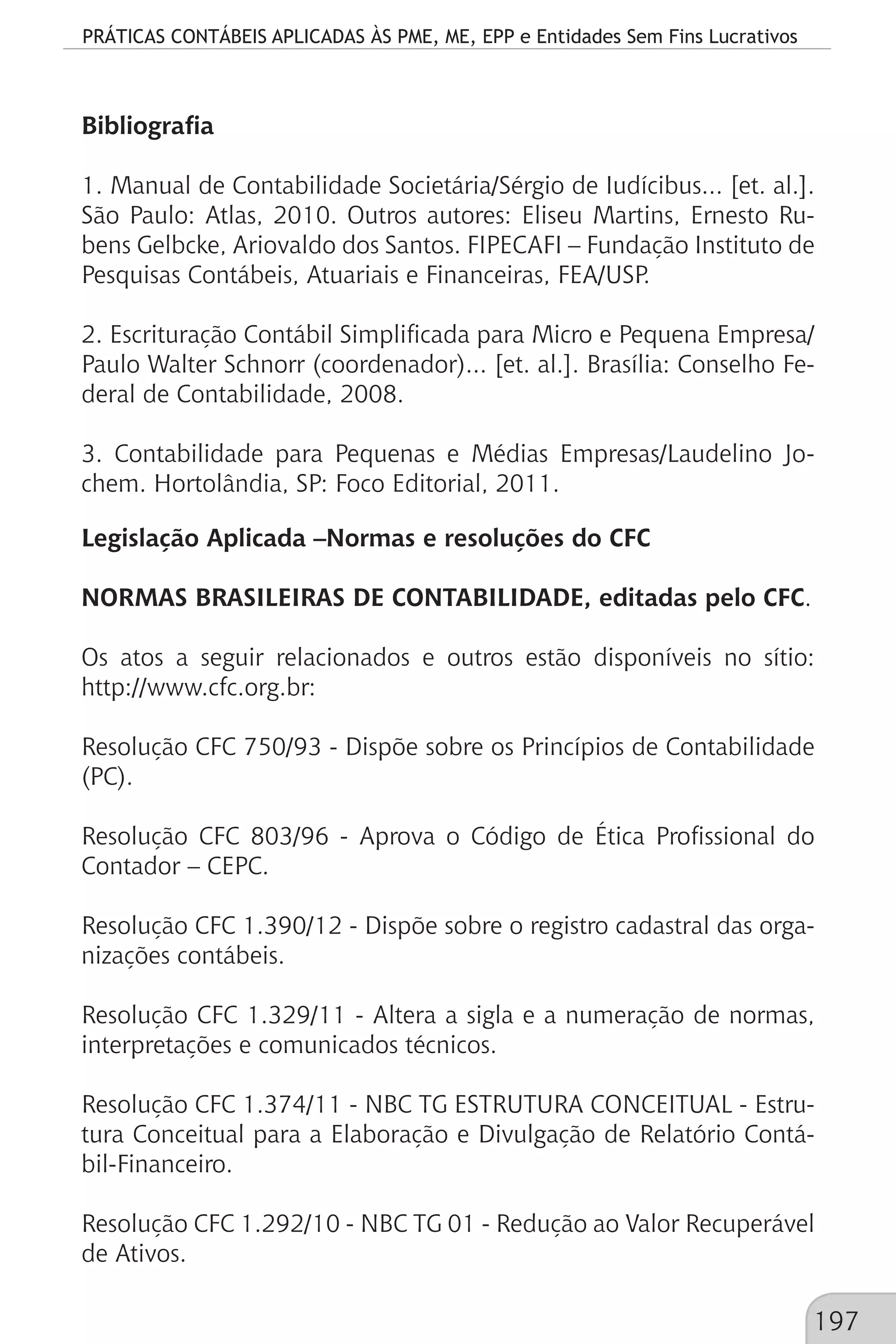 PRÁTICAS CONTÁBEIS APLICADAS ÀS PME, ME, EPP e Entidades Sem Fins Lucrativos
197
Bibliografia
1. Manual de Contabilidade Societária/Sérgio de Iudícibus... [et. al.].
São Paulo: Atlas, 2010. Outros autores: Eliseu Martins, Ernesto Ru-
bens Gelbcke, Ariovaldo dos Santos. FIPECAFI – Fundação Instituto de
Pesquisas Contábeis, Atuariais e Financeiras, FEA/USP.
2. Escrituração Contábil Simplificada para Micro e Pequena Empresa/
Paulo Walter Schnorr (coordenador)... [et. al.]. Brasília: Conselho Fe-
deral de Contabilidade, 2008.
3. Contabilidade para Pequenas e Médias Empresas/Laudelino Jo-
chem. Hortolândia, SP: Foco Editorial, 2011.
Legislação Aplicada –Normas e resoluções do CFC
NORMAS BRASILEIRAS DE CONTABILIDADE, editadas pelo CFC.
Os atos a seguir relacionados e outros estão disponíveis no sítio:
http://www.cfc.org.br:
Resolução CFC 750/93 - Dispõe sobre os Princípios de Contabilidade
(PC).
Resolução CFC 803/96 - Aprova o Código de Ética Profissional do
Contador – CEPC.
Resolução CFC 1.390/12 - Dispõe sobre o registro cadastral das orga-
nizações contábeis.
Resolução CFC 1.329/11 - Altera a sigla e a numeração de normas,
interpretações e comunicados técnicos.
Resolução CFC 1.374/11 - NBC TG ESTRUTURA CONCEITUAL - Estru-
tura Conceitual para a Elaboração e Divulgação de Relatório Contá-
bil-Financeiro.
Resolução CFC 1.292/10 - NBC TG 01 - Redução ao Valor Recuperável
de Ativos.
 