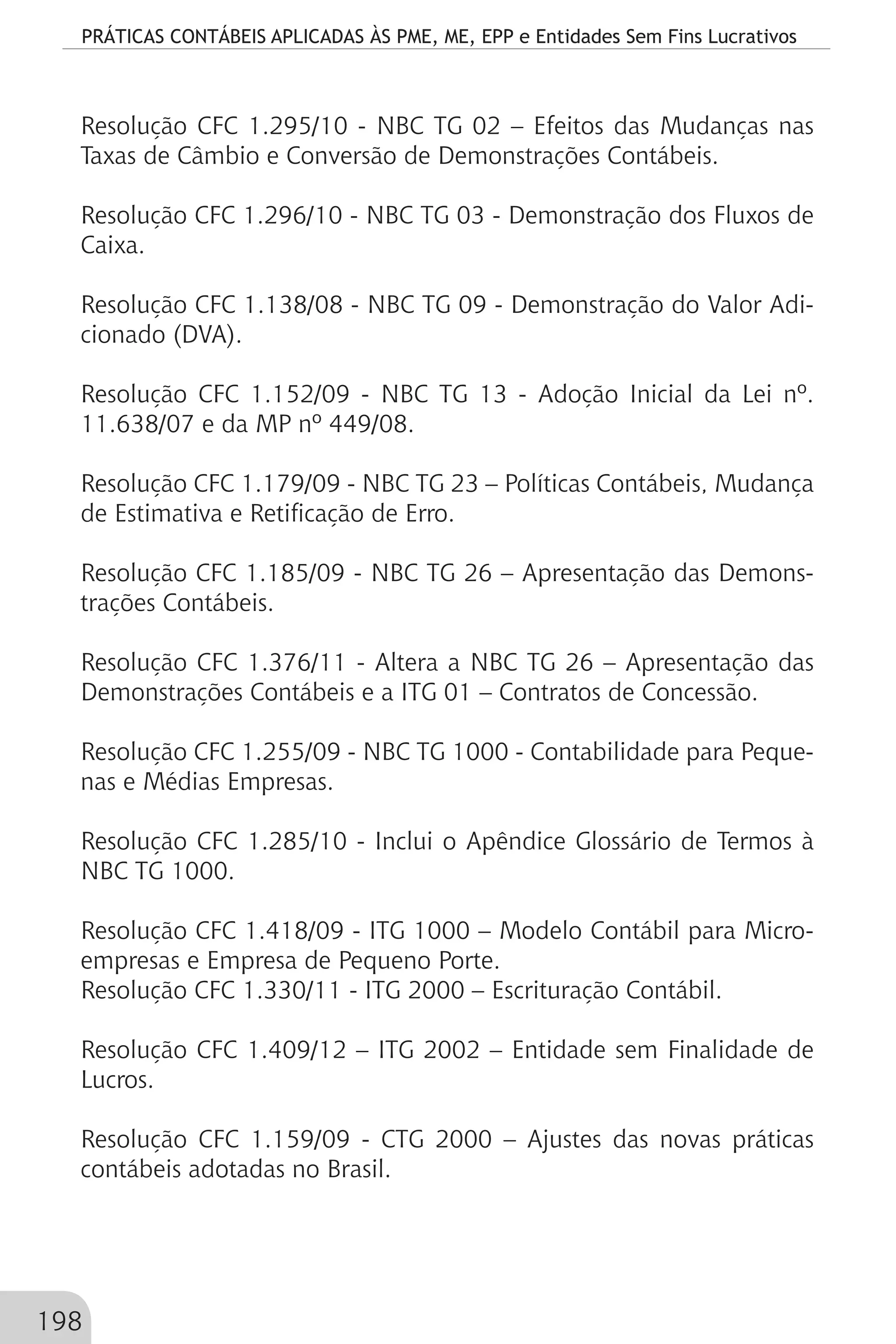 PRÁTICAS CONTÁBEIS APLICADAS ÀS PME, ME, EPP e Entidades Sem Fins Lucrativos
198
Resolução CFC 1.295/10 - NBC TG 02 – Efeitos das Mudanças nas
Taxas de Câmbio e Conversão de Demonstrações Contábeis.
Resolução CFC 1.296/10 - NBC TG 03 - Demonstração dos Fluxos de
Caixa.
Resolução CFC 1.138/08 - NBC TG 09 - Demonstração do Valor Adi-
cionado (DVA).
Resolução CFC 1.152/09 - NBC TG 13 - Adoção Inicial da Lei nº.
11.638/07 e da MP nº 449/08.
Resolução CFC 1.179/09 - NBC TG 23 – Políticas Contábeis, Mudança
de Estimativa e Retificação de Erro.
Resolução CFC 1.185/09 - NBC TG 26 – Apresentação das Demons-
trações Contábeis.
Resolução CFC 1.376/11 - Altera a NBC TG 26 – Apresentação das
Demonstrações Contábeis e a ITG 01 – Contratos de Concessão.
Resolução CFC 1.255/09 - NBC TG 1000 - Contabilidade para Peque-
nas e Médias Empresas.
Resolução CFC 1.285/10 - Inclui o Apêndice Glossário de Termos à
NBC TG 1000.
Resolução CFC 1.418/09 - ITG 1000 – Modelo Contábil para Micro-
empresas e Empresa de Pequeno Porte.
Resolução CFC 1.330/11 - ITG 2000 – Escrituração Contábil.
Resolução CFC 1.409/12 – ITG 2002 – Entidade sem Finalidade de
Lucros.
Resolução CFC 1.159/09 - CTG 2000 – Ajustes das novas práticas
contábeis adotadas no Brasil.
 