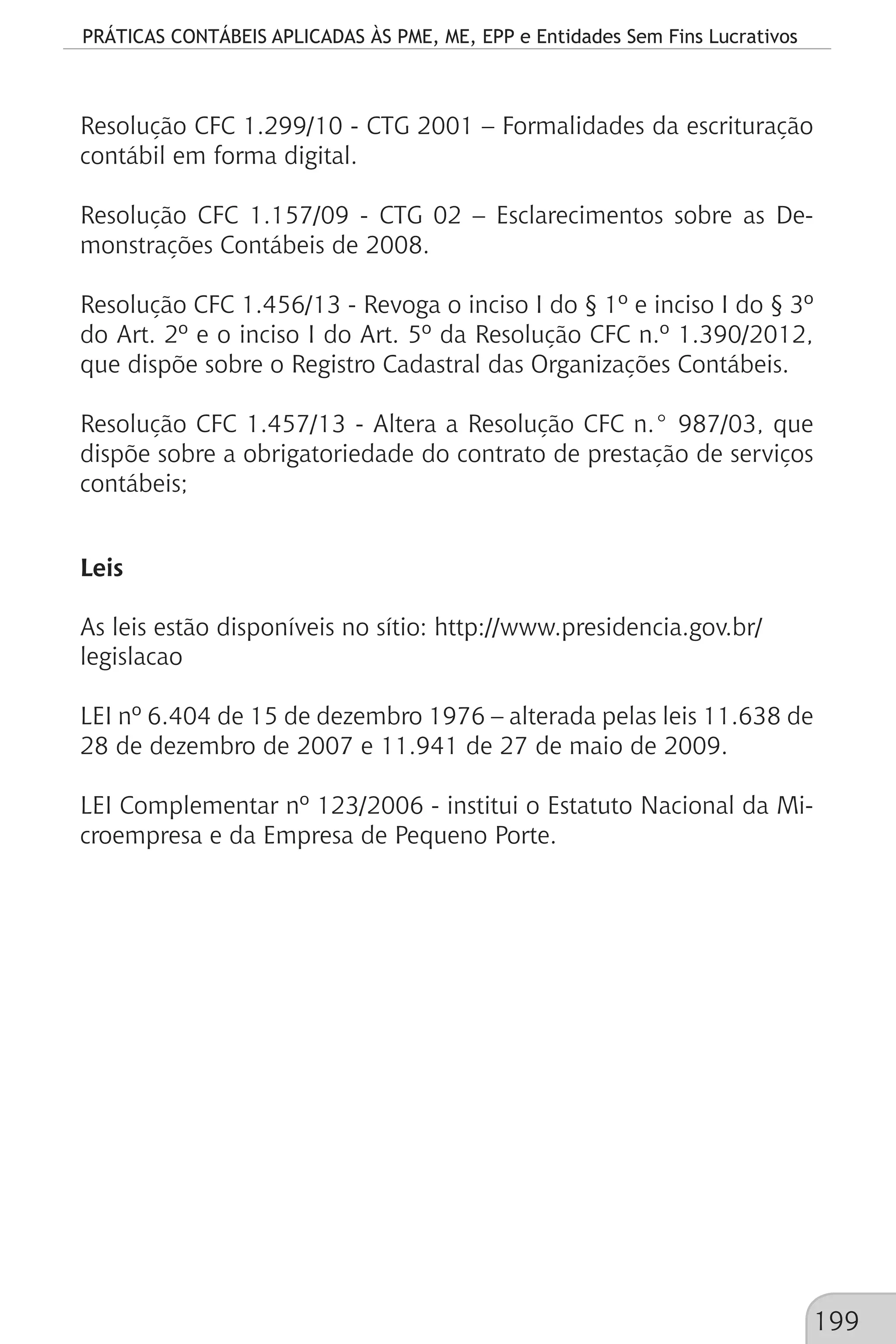 PRÁTICAS CONTÁBEIS APLICADAS ÀS PME, ME, EPP e Entidades Sem Fins Lucrativos
199
Resolução CFC 1.299/10 - CTG 2001 – Formalidades da escrituração
contábil em forma digital.
Resolução CFC 1.157/09 - CTG 02 – Esclarecimentos sobre as De-
monstrações Contábeis de 2008.
Resolução CFC 1.456/13 - Revoga o inciso I do § 1º e inciso I do § 3º
do Art. 2º e o inciso I do Art. 5º da Resolução CFC n.º 1.390/2012,
que dispõe sobre o Registro Cadastral das Organizações Contábeis.
Resolução CFC 1.457/13 - Altera a Resolução CFC n.° 987/03, que
dispõe sobre a obrigatoriedade do contrato de prestação de serviços
contábeis;
Leis
As leis estão disponíveis no sítio: http://www.presidencia.gov.br/
legislacao
LEI nº 6.404 de 15 de dezembro 1976 – alterada pelas leis 11.638 de
28 de dezembro de 2007 e 11.941 de 27 de maio de 2009.
LEI Complementar nº 123/2006 - institui o Estatuto Nacional da Mi-
croempresa e da Empresa de Pequeno Porte.
 