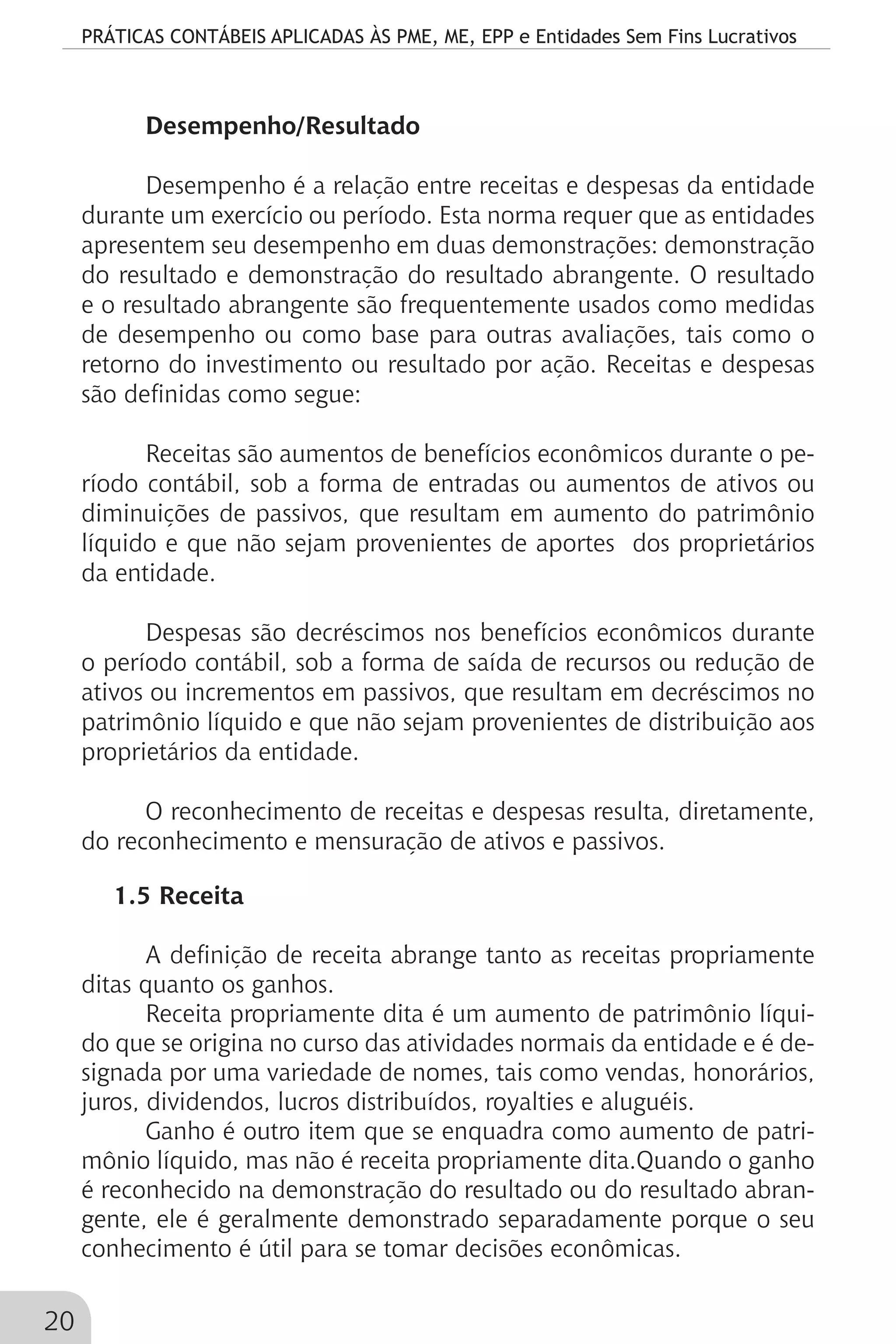 PRÁTICAS CONTÁBEIS APLICADAS ÀS PME, ME, EPP e Entidades Sem Fins Lucrativos
20
Desempenho/Resultado
Desempenho é a relação entre receitas e despesas da entidade
durante um exercício ou período. Esta norma requer que as entidades
apresentem seu desempenho em duas demonstrações: demonstração
do resultado e demonstração do resultado abrangente. O resultado
e o resultado abrangente são frequentemente usados como medidas
de desempenho ou como base para outras avaliações, tais como o
retorno do investimento ou resultado por ação. Receitas e despesas
são definidas como segue:
Receitas são aumentos de benefícios econômicos durante o pe-
ríodo contábil, sob a forma de entradas ou aumentos de ativos ou
diminuições de passivos, que resultam em aumento do patrimônio
líquido e que não sejam provenientes de aportes dos proprietários
da entidade.
Despesas são decréscimos nos benefícios econômicos durante
o período contábil, sob a forma de saída de recursos ou redução de
ativos ou incrementos em passivos, que resultam em decréscimos no
patrimônio líquido e que não sejam provenientes de distribuição aos
proprietários da entidade.
O reconhecimento de receitas e despesas resulta, diretamente,
do reconhecimento e mensuração de ativos e passivos.
1.5 Receita
A definição de receita abrange tanto as receitas propriamente
ditas quanto os ganhos.
Receita propriamente dita é um aumento de patrimônio líqui-
do que se origina no curso das atividades normais da entidade e é de-
signada por uma variedade de nomes, tais como vendas, honorários,
juros, dividendos, lucros distribuídos, royalties e aluguéis.
Ganho é outro item que se enquadra como aumento de patri-
mônio líquido, mas não é receita propriamente dita.Quando o ganho
é reconhecido na demonstração do resultado ou do resultado abran-
gente, ele é geralmente demonstrado separadamente porque o seu
conhecimento é útil para se tomar decisões econômicas.
 