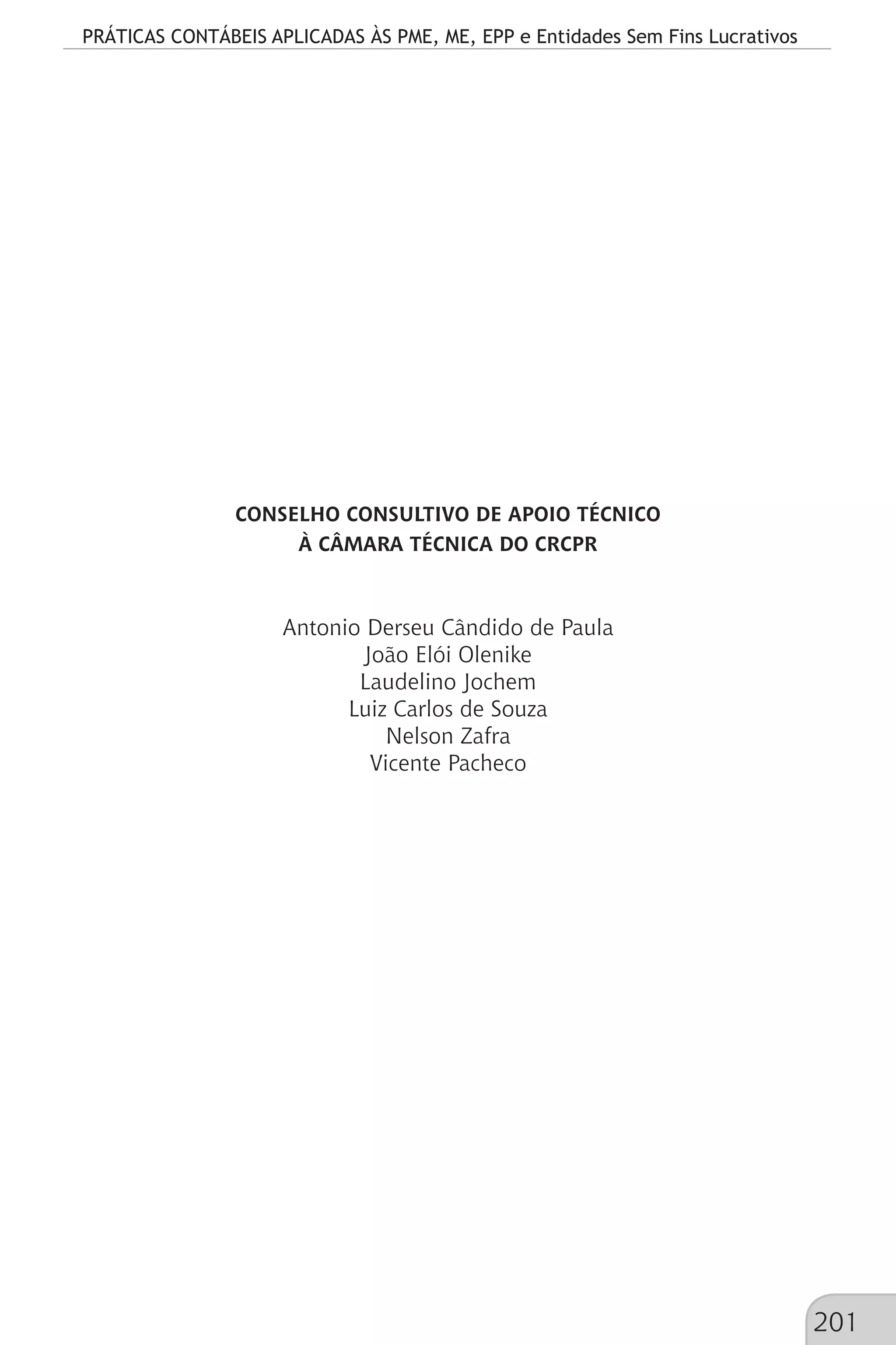 PRÁTICAS CONTÁBEIS APLICADAS ÀS PME, ME, EPP e Entidades Sem Fins Lucrativos
201
CONSELHO CONSULTIVO DE APOIO TÉCNICO
À CÂMARA TÉCNICA DO CRCPR
Antonio Derseu Cândido de Paula
João Elói Olenike
Laudelino Jochem
Luiz Carlos de Souza
Nelson Zafra
Vicente Pacheco
 