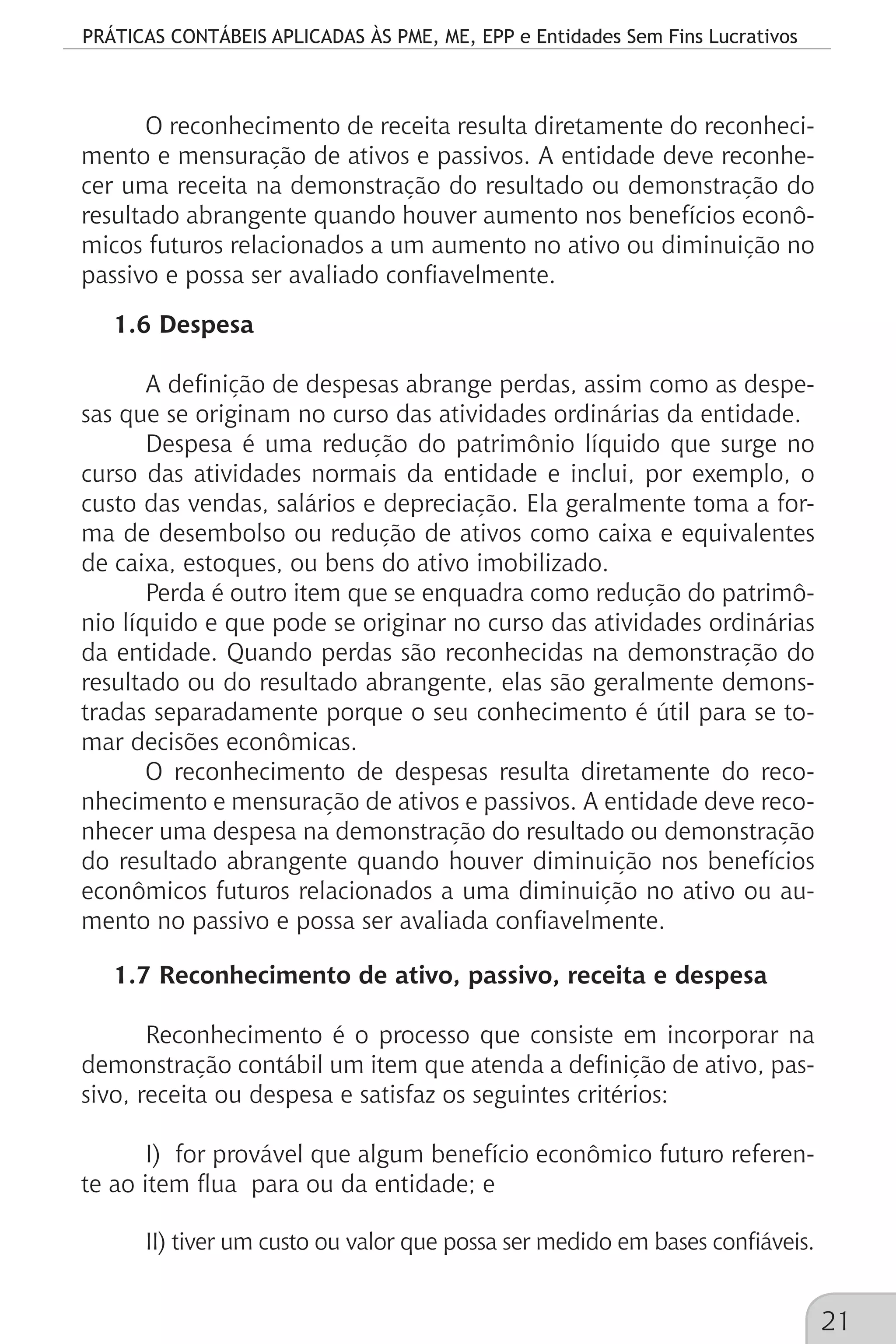 PRÁTICAS CONTÁBEIS APLICADAS ÀS PME, ME, EPP e Entidades Sem Fins Lucrativos
21
O reconhecimento de receita resulta diretamente do reconheci-
mento e mensuração de ativos e passivos. A entidade deve reconhe-
cer uma receita na demonstração do resultado ou demonstração do
resultado abrangente quando houver aumento nos benefícios econô-
micos futuros relacionados a um aumento no ativo ou diminuição no
passivo e possa ser avaliado confiavelmente.
1.6 Despesa
A definição de despesas abrange perdas, assim como as despe-
sas que se originam no curso das atividades ordinárias da entidade.
Despesa é uma redução do patrimônio líquido que surge no
curso das atividades normais da entidade e inclui, por exemplo, o
custo das vendas, salários e depreciação. Ela geralmente toma a for-
ma de desembolso ou redução de ativos como caixa e equivalentes
de caixa, estoques, ou bens do ativo imobilizado.
Perda é outro item que se enquadra como redução do patrimô-
nio líquido e que pode se originar no curso das atividades ordinárias
da entidade. Quando perdas são reconhecidas na demonstração do
resultado ou do resultado abrangente, elas são geralmente demons-
tradas separadamente porque o seu conhecimento é útil para se to-
mar decisões econômicas.
O reconhecimento de despesas resulta diretamente do reco-
nhecimento e mensuração de ativos e passivos. A entidade deve reco-
nhecer uma despesa na demonstração do resultado ou demonstração
do resultado abrangente quando houver diminuição nos benefícios
econômicos futuros relacionados a uma diminuição no ativo ou au-
mento no passivo e possa ser avaliada confiavelmente.
1.7 Reconhecimento de ativo, passivo, receita e despesa
Reconhecimento é o processo que consiste em incorporar na
demonstração contábil um item que atenda a definição de ativo, pas-
sivo, receita ou despesa e satisfaz os seguintes critérios:
I) for provável que algum benefício econômico futuro referen-
te ao item flua para ou da entidade; e
II) tiver um custo ou valor que possa ser medido em bases confiáveis.
 