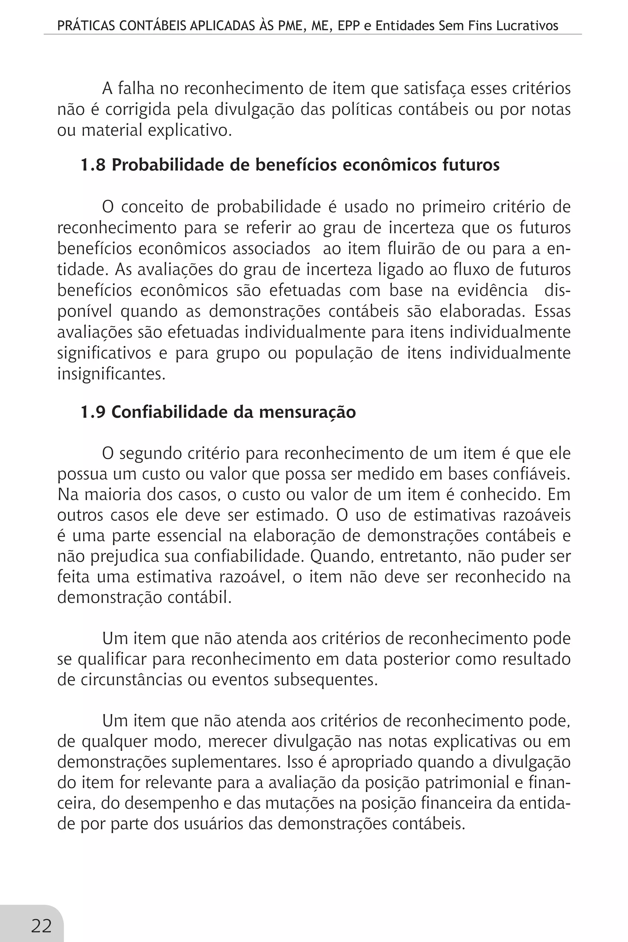 PRÁTICAS CONTÁBEIS APLICADAS ÀS PME, ME, EPP e Entidades Sem Fins Lucrativos
22
A falha no reconhecimento de item que satisfaça esses critérios
não é corrigida pela divulgação das políticas contábeis ou por notas
ou material explicativo.
1.8 Probabilidade de benefícios econômicos futuros
O conceito de probabilidade é usado no primeiro critério de
reconhecimento para se referir ao grau de incerteza que os futuros
benefícios econômicos associados ao item fluirão de ou para a en-
tidade. As avaliações do grau de incerteza ligado ao fluxo de futuros
benefícios econômicos são efetuadas com base na evidência dis-
ponível quando as demonstrações contábeis são elaboradas. Essas
avaliações são efetuadas individualmente para itens individualmente
significativos e para grupo ou população de itens individualmente
insignificantes.
1.9 Confiabilidade da mensuração
O segundo critério para reconhecimento de um item é que ele
possua um custo ou valor que possa ser medido em bases confiáveis.
Na maioria dos casos, o custo ou valor de um item é conhecido. Em
outros casos ele deve ser estimado. O uso de estimativas razoáveis
é uma parte essencial na elaboração de demonstrações contábeis e
não prejudica sua confiabilidade. Quando, entretanto, não puder ser
feita uma estimativa razoável, o item não deve ser reconhecido na
demonstração contábil.
Um item que não atenda aos critérios de reconhecimento pode
se qualificar para reconhecimento em data posterior como resultado
de circunstâncias ou eventos subsequentes.
Um item que não atenda aos critérios de reconhecimento pode,
de qualquer modo, merecer divulgação nas notas explicativas ou em
demonstrações suplementares. Isso é apropriado quando a divulgação
do item for relevante para a avaliação da posição patrimonial e finan-
ceira, do desempenho e das mutações na posição financeira da entida-
de por parte dos usuários das demonstrações contábeis.
 