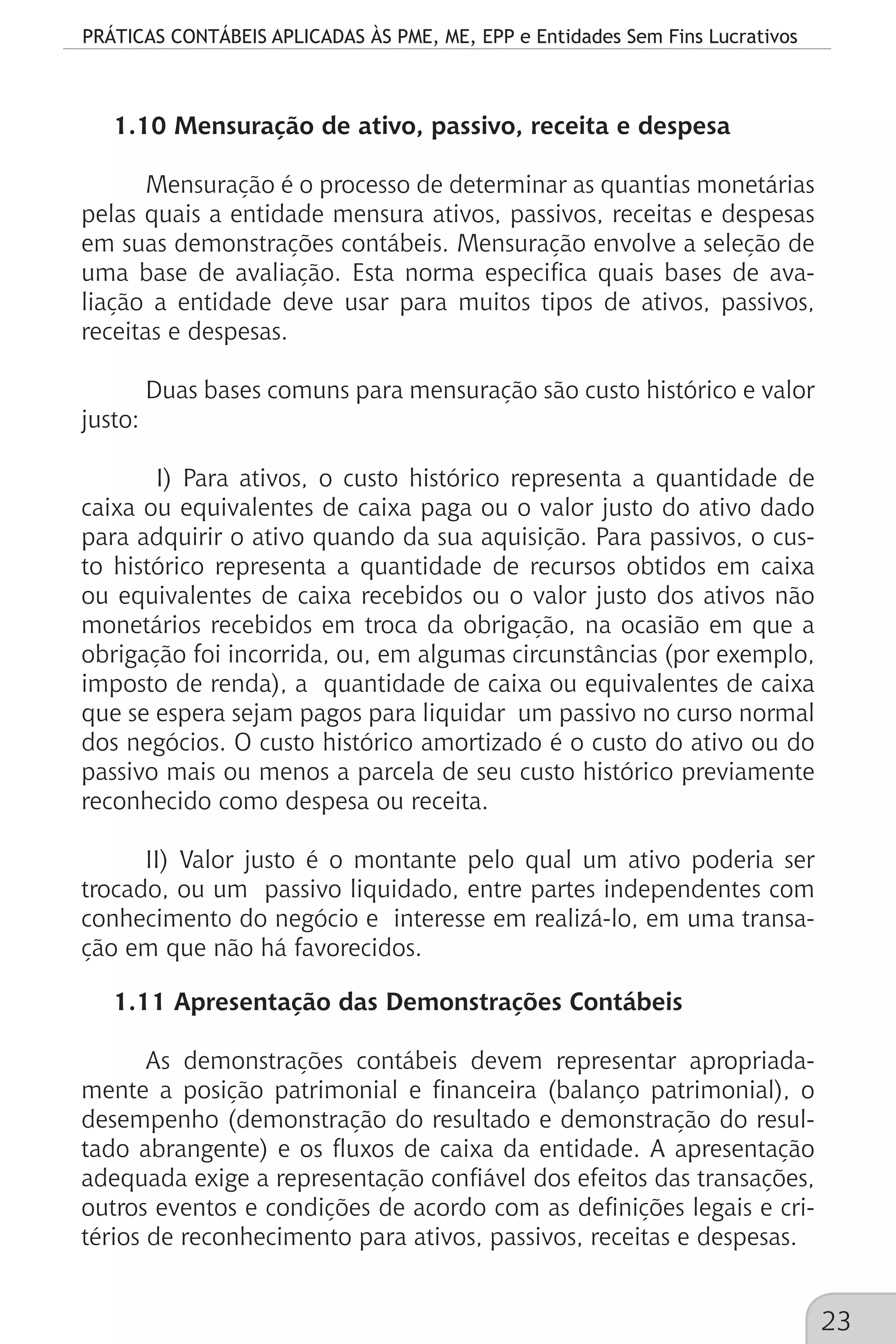 PRÁTICAS CONTÁBEIS APLICADAS ÀS PME, ME, EPP e Entidades Sem Fins Lucrativos
23
1.10 Mensuração de ativo, passivo, receita e despesa
Mensuração é o processo de determinar as quantias monetárias
pelas quais a entidade mensura ativos, passivos, receitas e despesas
em suas demonstrações contábeis. Mensuração envolve a seleção de
uma base de avaliação. Esta norma especifica quais bases de ava-
liação a entidade deve usar para muitos tipos de ativos, passivos,
receitas e despesas.
Duas bases comuns para mensuração são custo histórico e valor
justo:
I) Para ativos, o custo histórico representa a quantidade de
caixa ou equivalentes de caixa paga ou o valor justo do ativo dado
para adquirir o ativo quando da sua aquisição. Para passivos, o cus-
to histórico representa a quantidade de recursos obtidos em caixa
ou equivalentes de caixa recebidos ou o valor justo dos ativos não
monetários recebidos em troca da obrigação, na ocasião em que a
obrigação foi incorrida, ou, em algumas circunstâncias (por exemplo,
imposto de renda), a quantidade de caixa ou equivalentes de caixa
que se espera sejam pagos para liquidar um passivo no curso normal
dos negócios. O custo histórico amortizado é o custo do ativo ou do
passivo mais ou menos a parcela de seu custo histórico previamente
reconhecido como despesa ou receita.
II) Valor justo é o montante pelo qual um ativo poderia ser
trocado, ou um passivo liquidado, entre partes independentes com
conhecimento do negócio e interesse em realizá-lo, em uma transa-
ção em que não há favorecidos.
1.11 Apresentação das Demonstrações Contábeis
As demonstrações contábeis devem representar apropriada-
mente a posição patrimonial e financeira (balanço patrimonial), o
desempenho (demonstração do resultado e demonstração do resul-
tado abrangente) e os fluxos de caixa da entidade. A apresentação
adequada exige a representação confiável dos efeitos das transações,
outros eventos e condições de acordo com as definições legais e cri-
térios de reconhecimento para ativos, passivos, receitas e despesas.
 