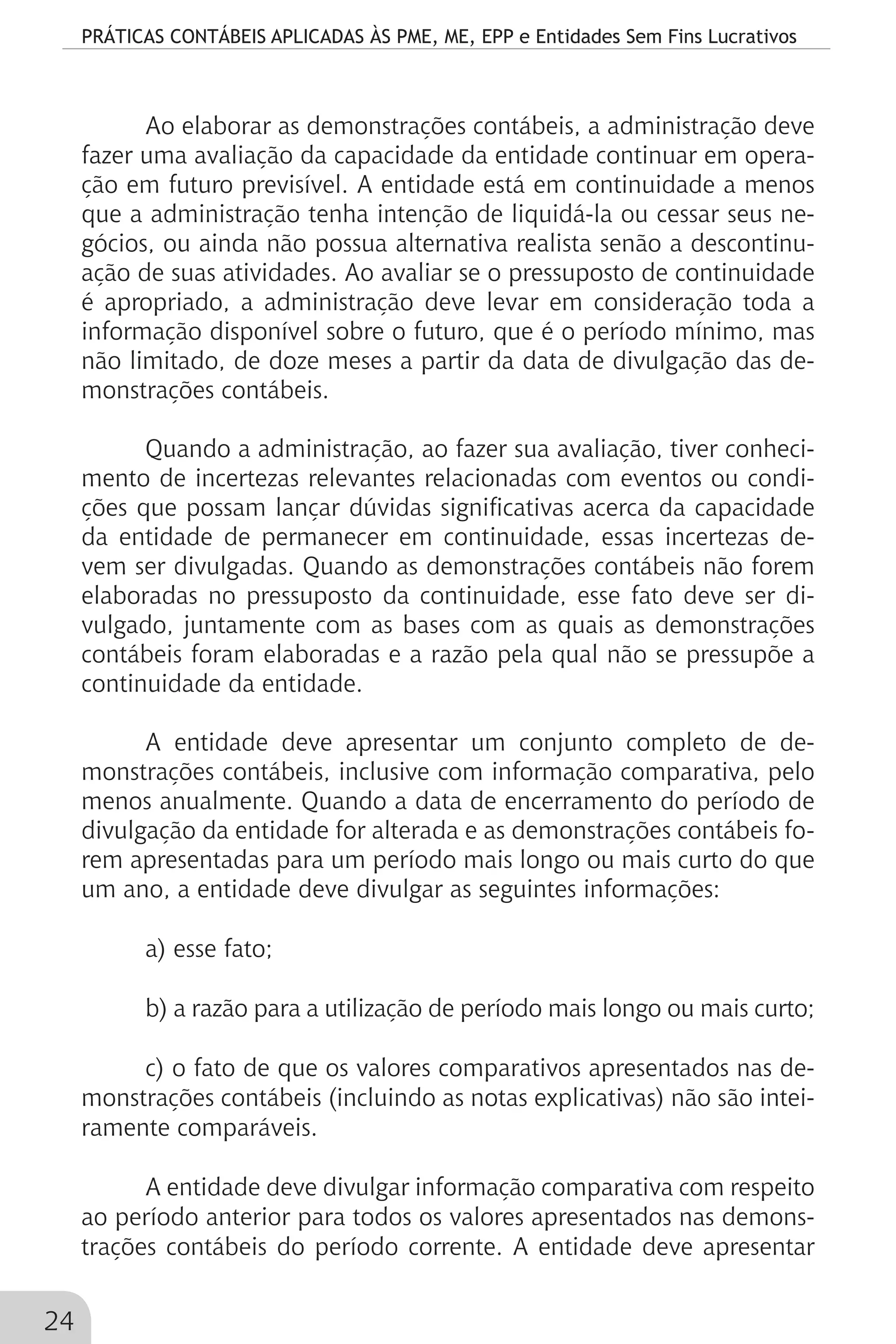 PRÁTICAS CONTÁBEIS APLICADAS ÀS PME, ME, EPP e Entidades Sem Fins Lucrativos
24
Ao elaborar as demonstrações contábeis, a administração deve
fazer uma avaliação da capacidade da entidade continuar em opera-
ção em futuro previsível. A entidade está em continuidade a menos
que a administração tenha intenção de liquidá-la ou cessar seus ne-
gócios, ou ainda não possua alternativa realista senão a descontinu-
ação de suas atividades. Ao avaliar se o pressuposto de continuidade
é apropriado, a administração deve levar em consideração toda a
informação disponível sobre o futuro, que é o período mínimo, mas
não limitado, de doze meses a partir da data de divulgação das de-
monstrações contábeis.
Quando a administração, ao fazer sua avaliação, tiver conheci-
mento de incertezas relevantes relacionadas com eventos ou condi-
ções que possam lançar dúvidas significativas acerca da capacidade
da entidade de permanecer em continuidade, essas incertezas de-
vem ser divulgadas. Quando as demonstrações contábeis não forem
elaboradas no pressuposto da continuidade, esse fato deve ser di-
vulgado, juntamente com as bases com as quais as demonstrações
contábeis foram elaboradas e a razão pela qual não se pressupõe a
continuidade da entidade.
A entidade deve apresentar um conjunto completo de de-
monstrações contábeis, inclusive com informação comparativa, pelo
menos anualmente. Quando a data de encerramento do período de
divulgação da entidade for alterada e as demonstrações contábeis fo-
rem apresentadas para um período mais longo ou mais curto do que
um ano, a entidade deve divulgar as seguintes informações:
a) esse fato;
b) a razão para a utilização de período mais longo ou mais curto;
c) o fato de que os valores comparativos apresentados nas de-
monstrações contábeis (incluindo as notas explicativas) não são intei-
ramente comparáveis.
A entidade deve divulgar informação comparativa com respeito
ao período anterior para todos os valores apresentados nas demons-
trações contábeis do período corrente. A entidade deve apresentar
 