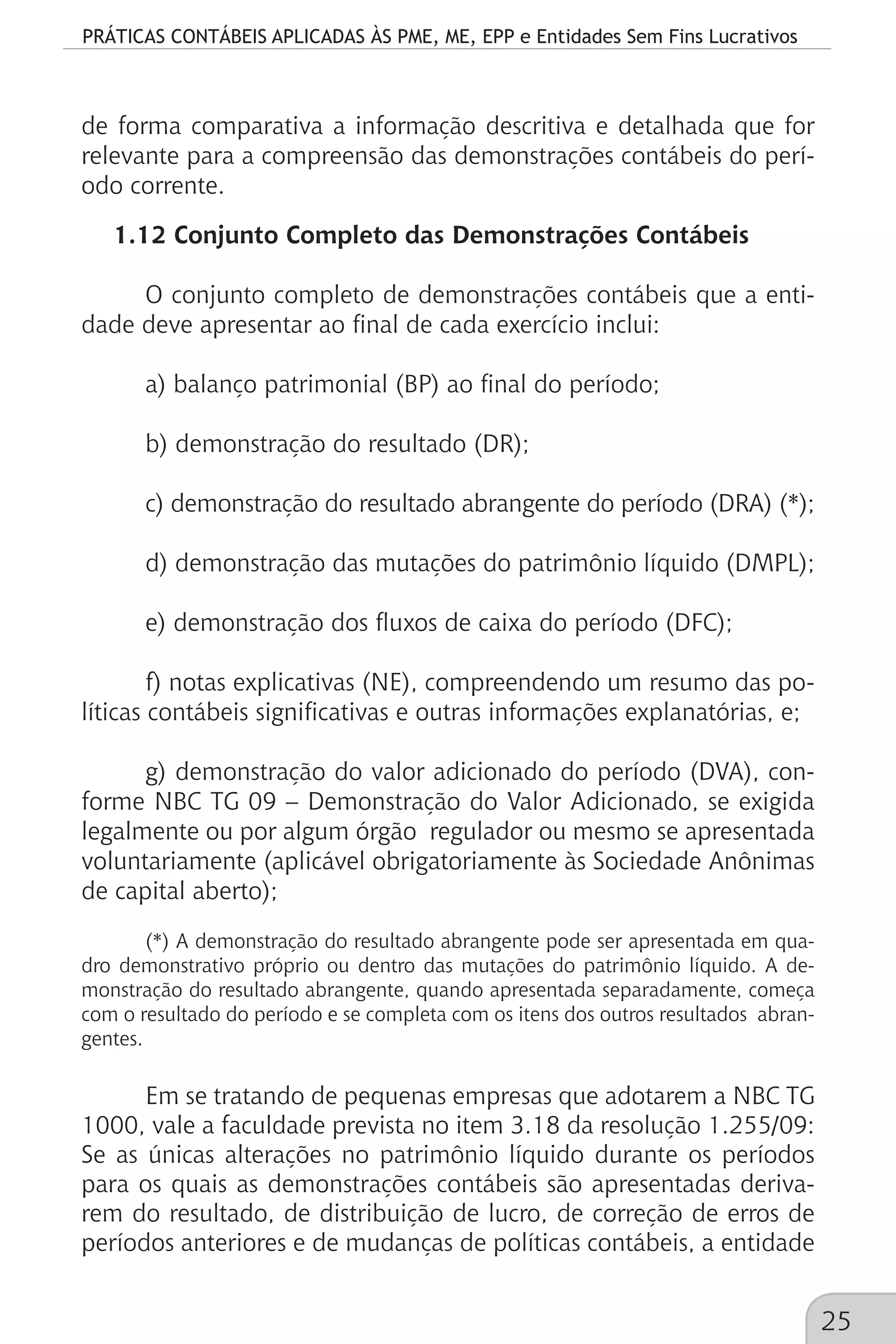 PRÁTICAS CONTÁBEIS APLICADAS ÀS PME, ME, EPP e Entidades Sem Fins Lucrativos
25
de forma comparativa a informação descritiva e detalhada que for
relevante para a compreensão das demonstrações contábeis do perí-
odo corrente.
1.12 Conjunto Completo das Demonstrações Contábeis
O conjunto completo de demonstrações contábeis que a enti-
dade deve apresentar ao final de cada exercício inclui:
a) balanço patrimonial (BP) ao final do período;
b) demonstração do resultado (DR);
c) demonstração do resultado abrangente do período (DRA) (*);
d) demonstração das mutações do patrimônio líquido (DMPL);
e) demonstração dos fluxos de caixa do período (DFC);
f) notas explicativas (NE), compreendendo um resumo das po-
líticas contábeis significativas e outras informações explanatórias, e;
g) demonstração do valor adicionado do período (DVA), con-
forme NBC TG 09 – Demonstração do Valor Adicionado, se exigida
legalmente ou por algum órgão regulador ou mesmo se apresentada
voluntariamente (aplicável obrigatoriamente às Sociedade Anônimas
de capital aberto);
(*) A demonstração do resultado abrangente pode ser apresentada em qua-
dro demonstrativo próprio ou dentro das mutações do patrimônio líquido. A de-
monstração do resultado abrangente, quando apresentada separadamente, começa
com o resultado do período e se completa com os itens dos outros resultados abran-
gentes.
Em se tratando de pequenas empresas que adotarem a NBC TG
1000, vale a faculdade prevista no item 3.18 da resolução 1.255/09:
Se as únicas alterações no patrimônio líquido durante os períodos
para os quais as demonstrações contábeis são apresentadas deriva-
rem do resultado, de distribuição de lucro, de correção de erros de
períodos anteriores e de mudanças de políticas contábeis, a entidade
 